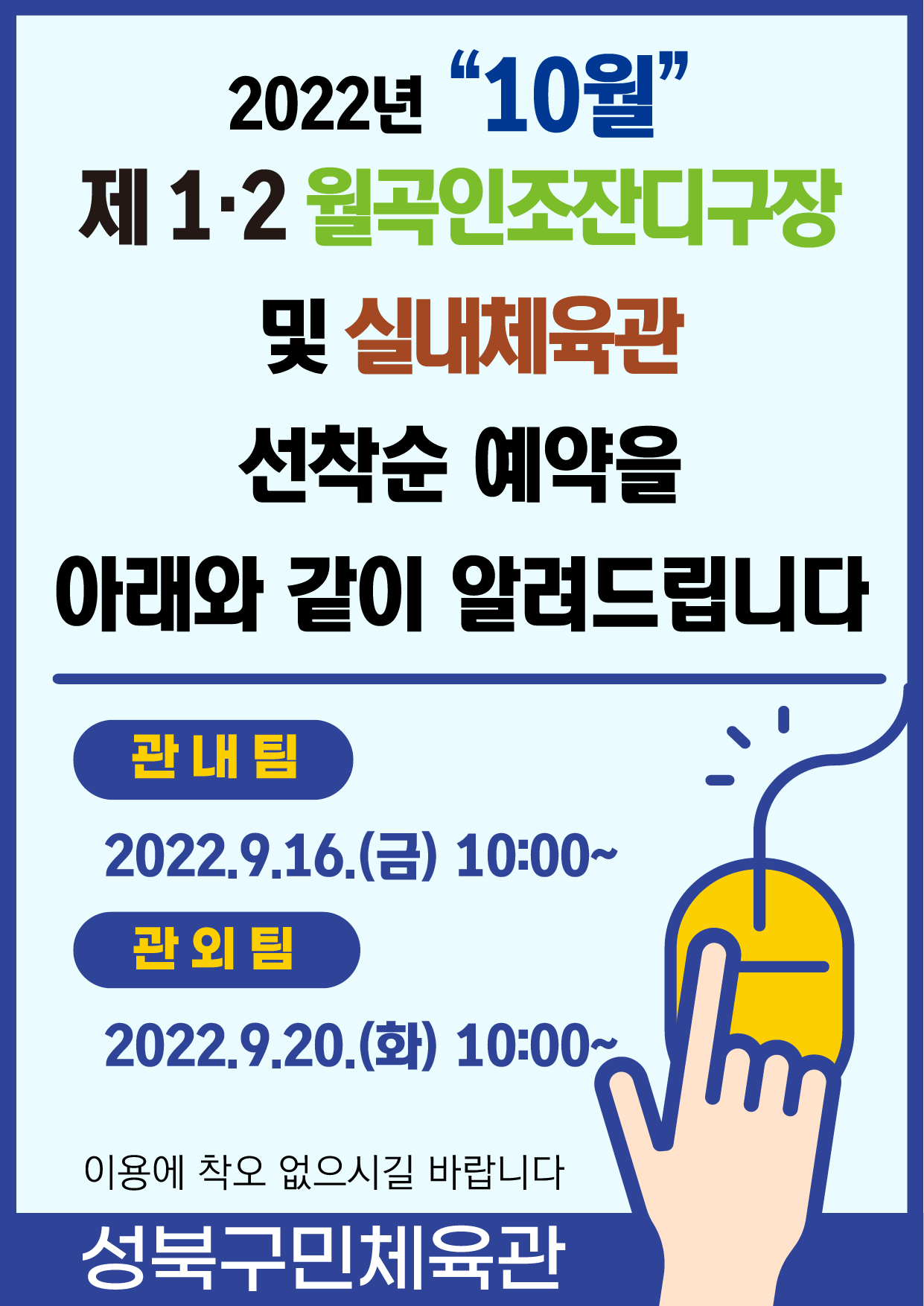 2022년 “10월”
제 1.2 월곡인조잔디구장 및 실내체육관
선착순 예약을 아래와 같이 알려드립니다

관내팀:2022.9.16.(금) 10:00~
관외팀:2022.9.20.(화) 10:00~
이용에 착오 없으시길 바랍니다

-성북구민체육센터-
