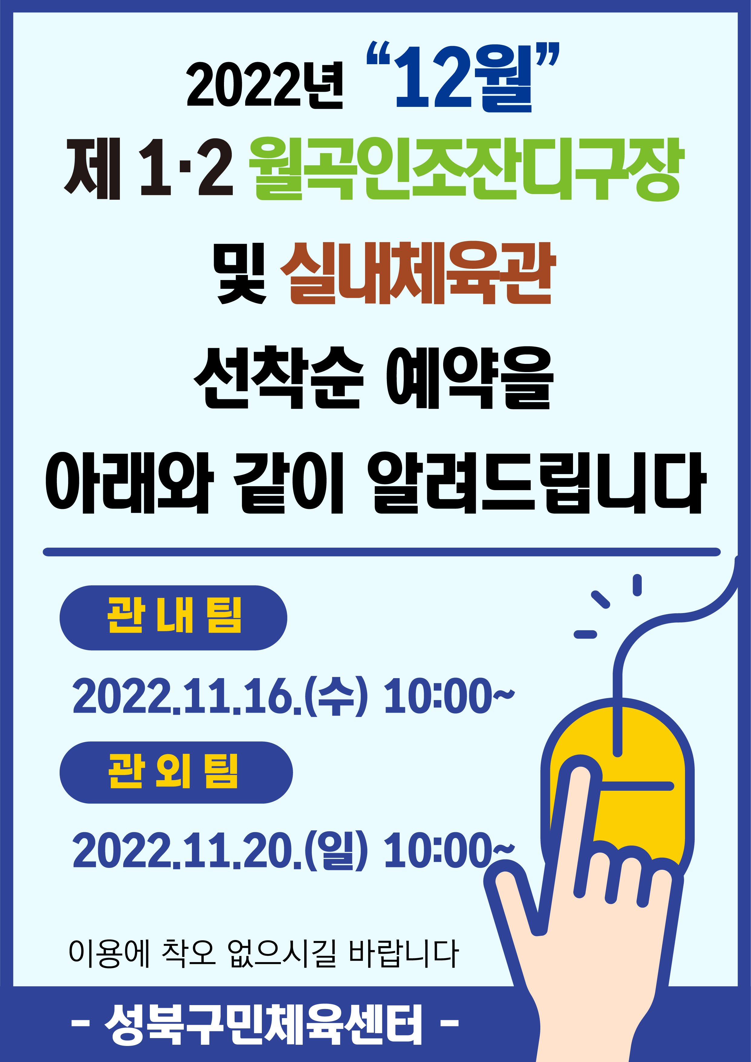 2022년 “12월”
제 1.2 월곡인조잔디구장 및 실내체육관
선착순 예약을 아래와 같이 알려드립니다

관내팀:2022.11.16.(수) 10:00~
관외팀:2022.11.20.(일) 10:00~
이용에 착오 없으시길 바랍니다

-성북구민체육센터-
