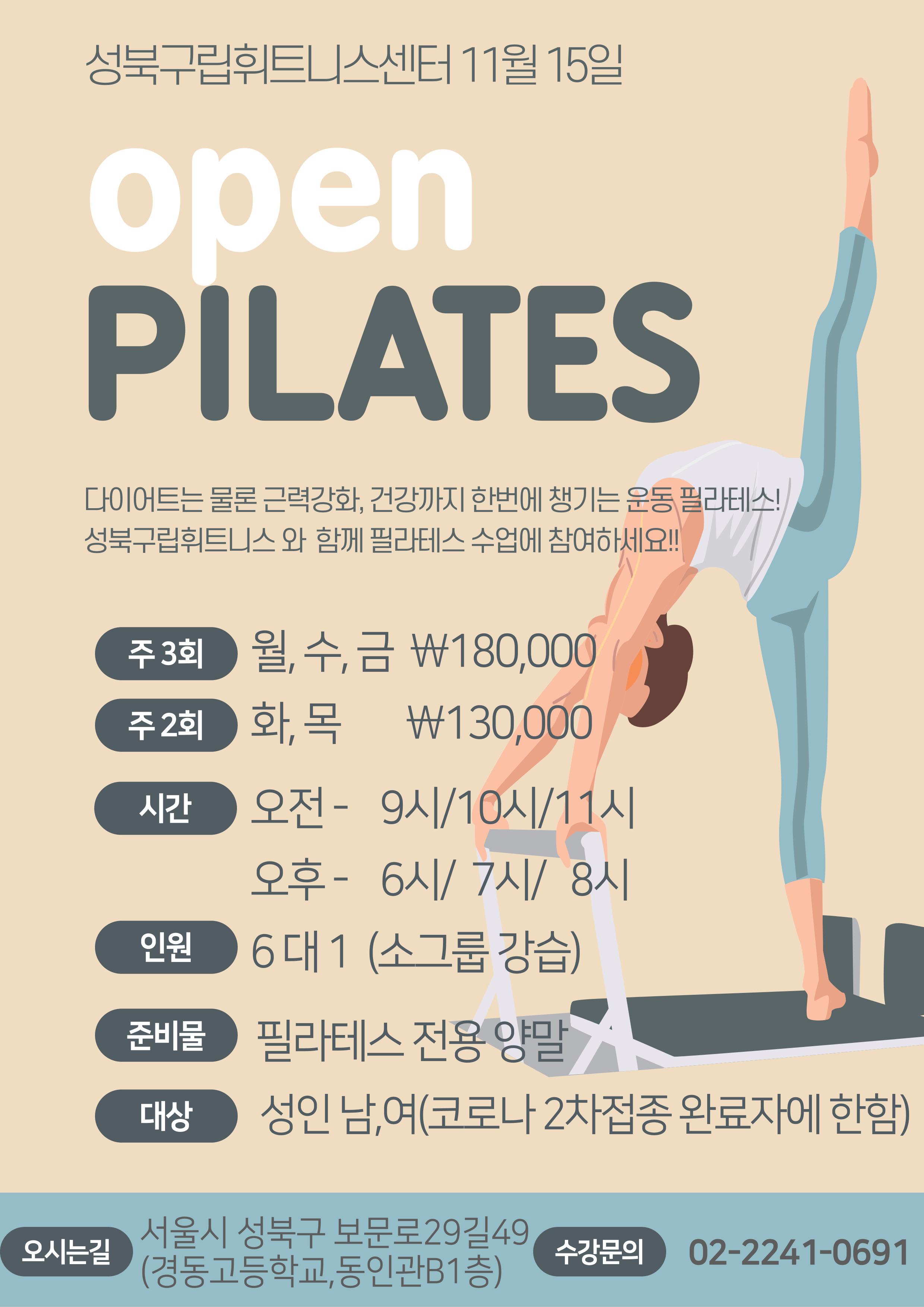 성북구립휘트니스센터 11월 15일
open PILATES
다이어트는 물론 근력강화, 건강까지 한번에 챙기는 운동 필라테스! 성북구립휘트니스 와 함께 필라테스 수업에 참여하세요!!!
주 3회 월수금 180,000
주 2회 화목 130,000
시간 오전 09시/10시/11시 오후 6시/7시/8시
인원 6대 1 (소그룹 강습)
준비물 필라테스 전용 양말
대상 성 인 남녀 (코로나 2차접종 완료자에 한함)
오시는길 서울시 성북구 보문로29길49 (경동고등학교,동인관B1층) 수강문의 02-2241-0691