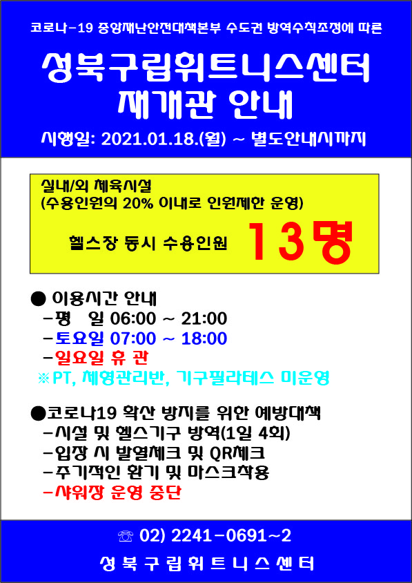 코로나-19 중앙재난안전대책본부 수도권 방역수직조정에 따른
성북구립휘트니스센터
재개관 안내
시행일: 2021.01.18.(월) ~ 별도안내시까지
실대/외 체육시설
(수용인원의 20% 이내로 인원제한 운영)
헬스장 동시 수용인원 13명
이용시간 안내
평 일 06:00 ~ 21:00
토요일 07:00 ~ 18:00
일요일 휴관
※ PT, 체형관리반, 기구필라테스 미운영
코로나19 확산 방지를 위한 예방대책
시설 및 헬스기구 방역(1일 4회)
입장 시 발열체크 및 QR제크
주기적인 환기 및 마스크착용
샤워장 운영 중단
02) 2241-0691~2
성북구립휘트니스 센 터