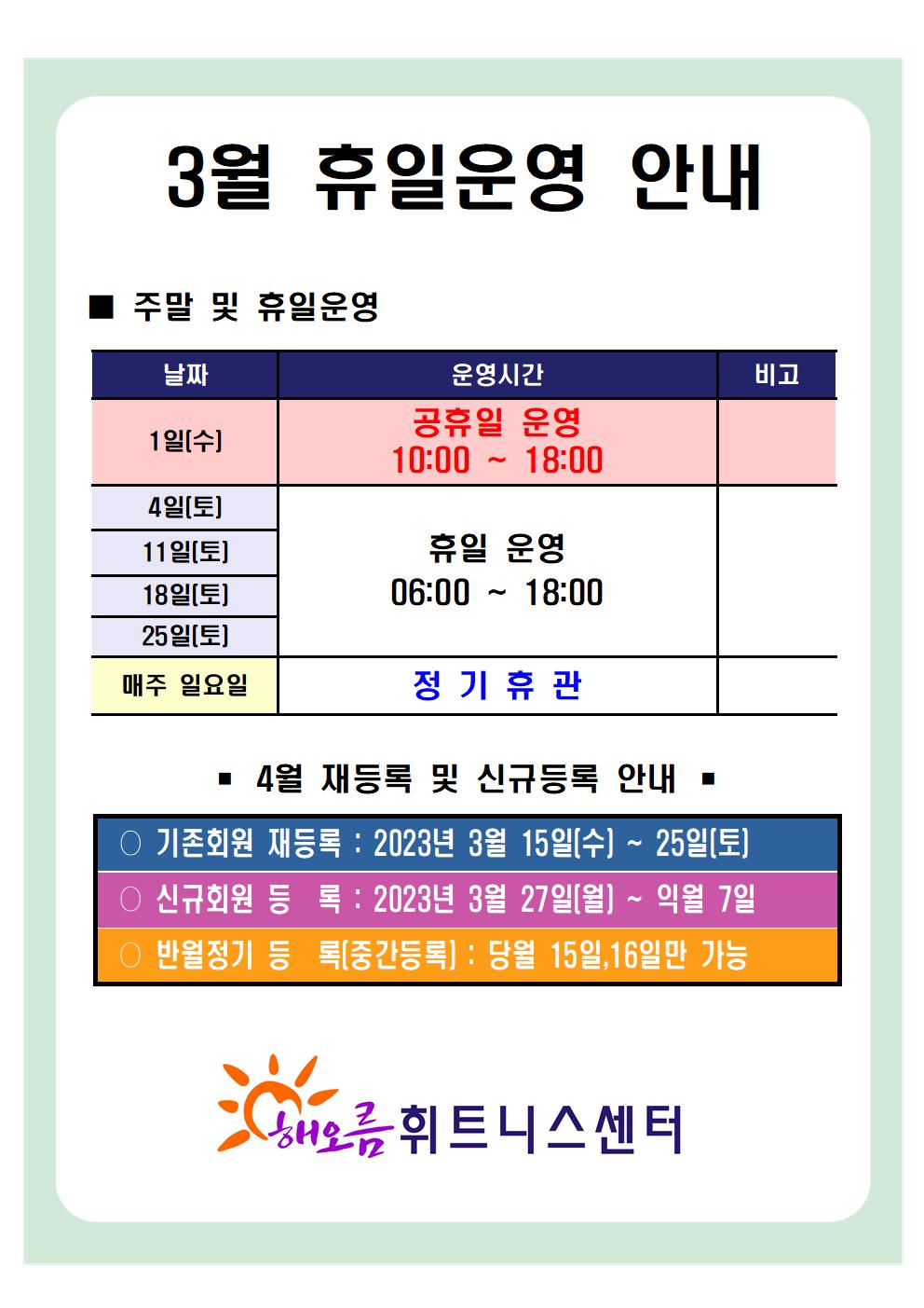 3월 휴일운영안내 

주말 및 휴일운영
날짜 | 운영시간 | 비고
1일(수) | 공휴일 운영 10:00 ~ 18:00 | -
4일(토),11일(토),18일(토),25일(토) | 휴일운영 06:00~18:00 | -
매주 일요일 | 정기휴관 | -


4월 재등록 및 신규등록 안내
■ 기존회원 재등록: 2023년 3월 15일(수) ~ 3월 25일(토) 
■ 신규회원 등록: 2023년 3월 27일(월) ~ 익월 7일 
■ 반월정기 등록(중간등록): 당월 15일,16일만 가능 

해오름휘트니스센터
