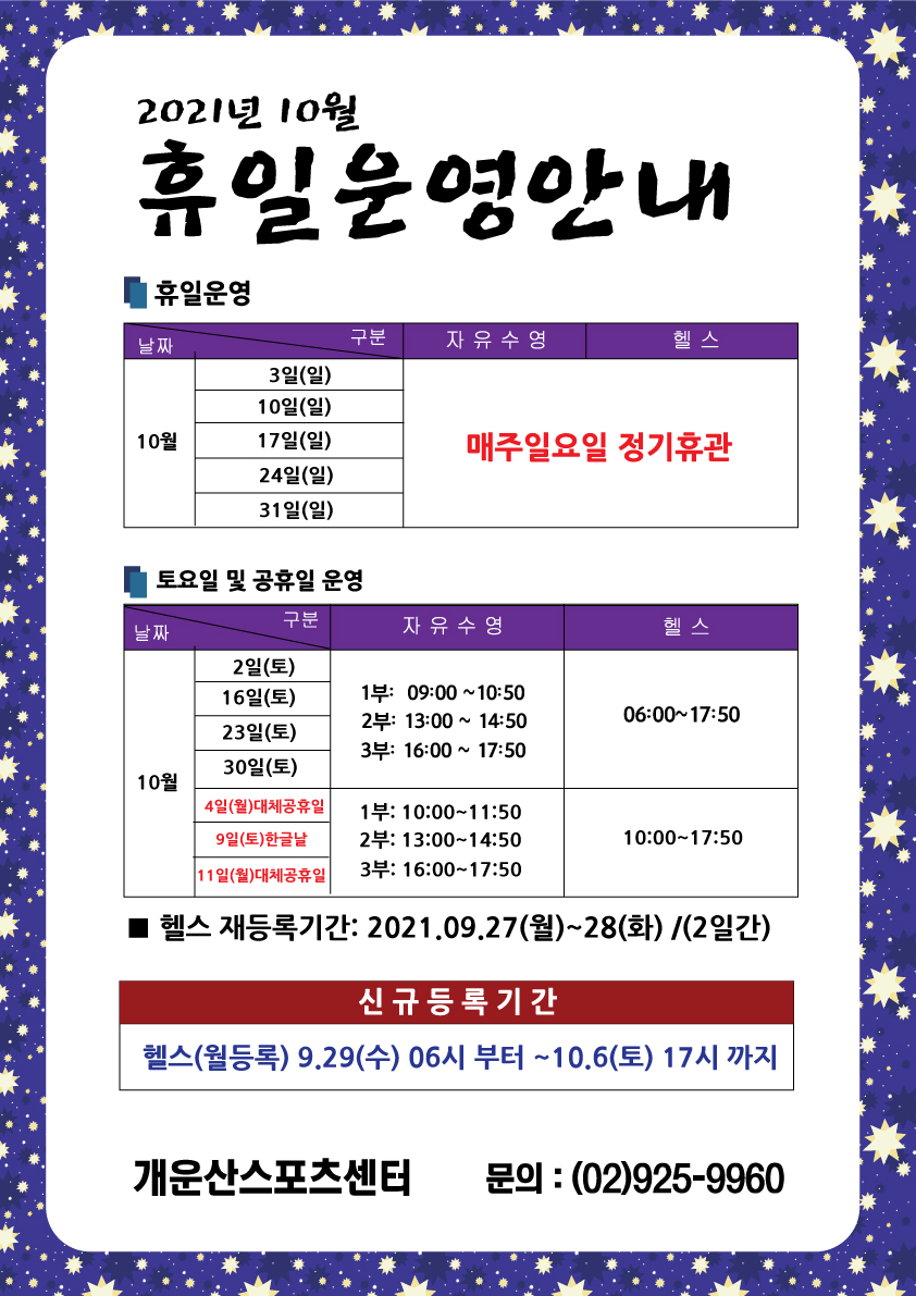 2021년 10월
휴일 운영안내
■휴일운영
날짜/구분 | 자유수영 | 헬스
10월| 3일(일), 10일(일), 17일(일), 24일(일), 31일(일) | 매주일요일 정기휴관
■토요일 및 공휴일 운영
날짜/구분 | 10월 | 2월(토), 16일(토), 23일(토), 30일(토)
자유수영 | 1부: 09:00 ~10:50 | 2부: 13:00 ~ 14:50 | 3부: 16:00 ~ 17:50
헬스 | 06:00~17:50
4일(월)대체공휴일, 9일(토)한글날, 11일(월)대체공휴일
자유수영 | 1부: 10:00~11:50 | 2부: 13:00~14:50 | 3부: 16:00~17:50
헬스 | 10:00~17:50
■ 헬스 재등록기간: 2021.09.27(월)~28(화) /(2일간)
신규등록기간
헬스(월등록) 9.29(수) 06시 부터 ~10.6(토) 17시 까지
개운산스포츠센터 문의 : (02)925-9960