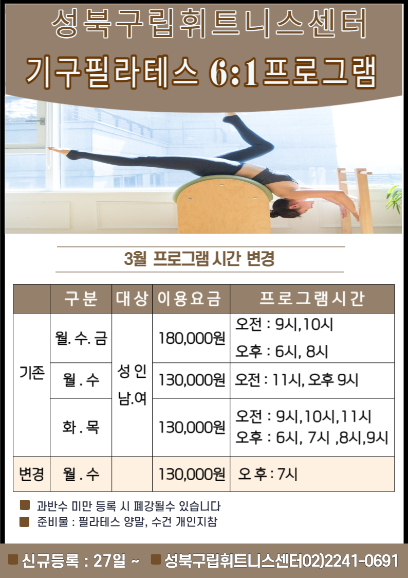 성북구립휘트니스센터
기구필라테스 6:1프로그램
3월 프로그램 시간 변경
구분 | 대상 | 이용요금 | 프로그램시간
기존 (월.수.금) | 성인 남.여 | 180,000원 | 오전 9시,10시, 오후 6시, 8시
기존 (월.수) | 성인 남.여 | 130,000원 | 오전 11시, 오후 9시
기존 (화.목) | 성인 남.여 | 130,000원 | 오전 9시,10시,11시 / 오후 6시, 7시,8시,9시
변경 (월.수) |  | 130,000원 | 오후: 7시
-과반수 미만 등록 시 폐강될수 있습니다, -준비물 : 필라테스 양말, 수건 개인지참
신규등록 : 27일 ~ 
성북구립휘트니스센터 02)2241-0691