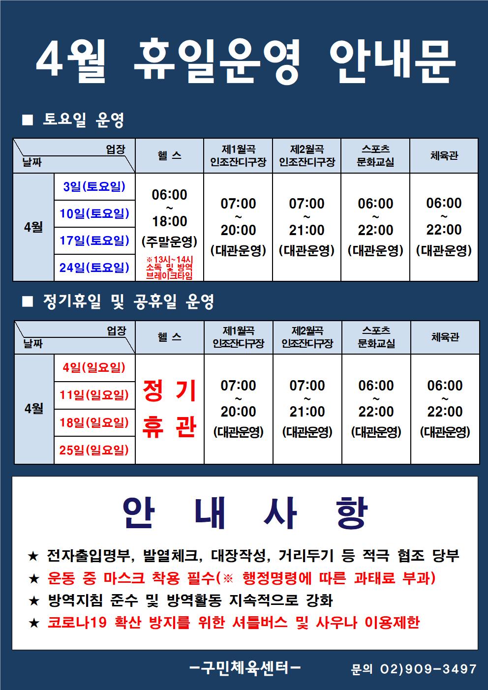 4월 휴일운영 안내문
■ 토요일 운영
4월 3일(토요일)/10일(토요일)/17일(토요일)/21일(토요일)
-헬스 0600:~18:00 13시~14시 소독 빛 방역 브레이크타임(주말운영)
-제1월곡인조잔구장 07:00~20:00(대관운영)
-제2월곡인조잔구장 07:00~21:00(대관운영)
-스포츠문화교실,체육관 06:00~22:00(대관운영)

■ 정기휴일 및 공휴일 운영
4월4일(일요일)/11일(일요일)/18일(일요일)/22일(일요일)
- 헬스 정기휴관
-제1월곡 | 제2월곡 | | 스포츠 인조잔구장 | 인조잔디구장 | 문화교실 |
-제1월곡인조잔구장 07:00~20:00(대관운영)
-제2월곡인조잔구장 07:00~21:00(대관운영)
-스포츠문화교실,체육관 06:00~22:00(대관운영)
안내사항
★ 전자출입명부, 발열체크, 대장작성, 거리두기 등 적극 협조 당부 
★ 운동 중 마스크 착용 필수(※ 행정명령에 따른 과태료 부과) 
★ 방역지침 준수 및 방역활동 지속적으로 강화
 ★ 코로나19 확산 방지를 위한 셔틀버스 및 사우나 이용제한

구민체육센터 : 문의 02)909-3497