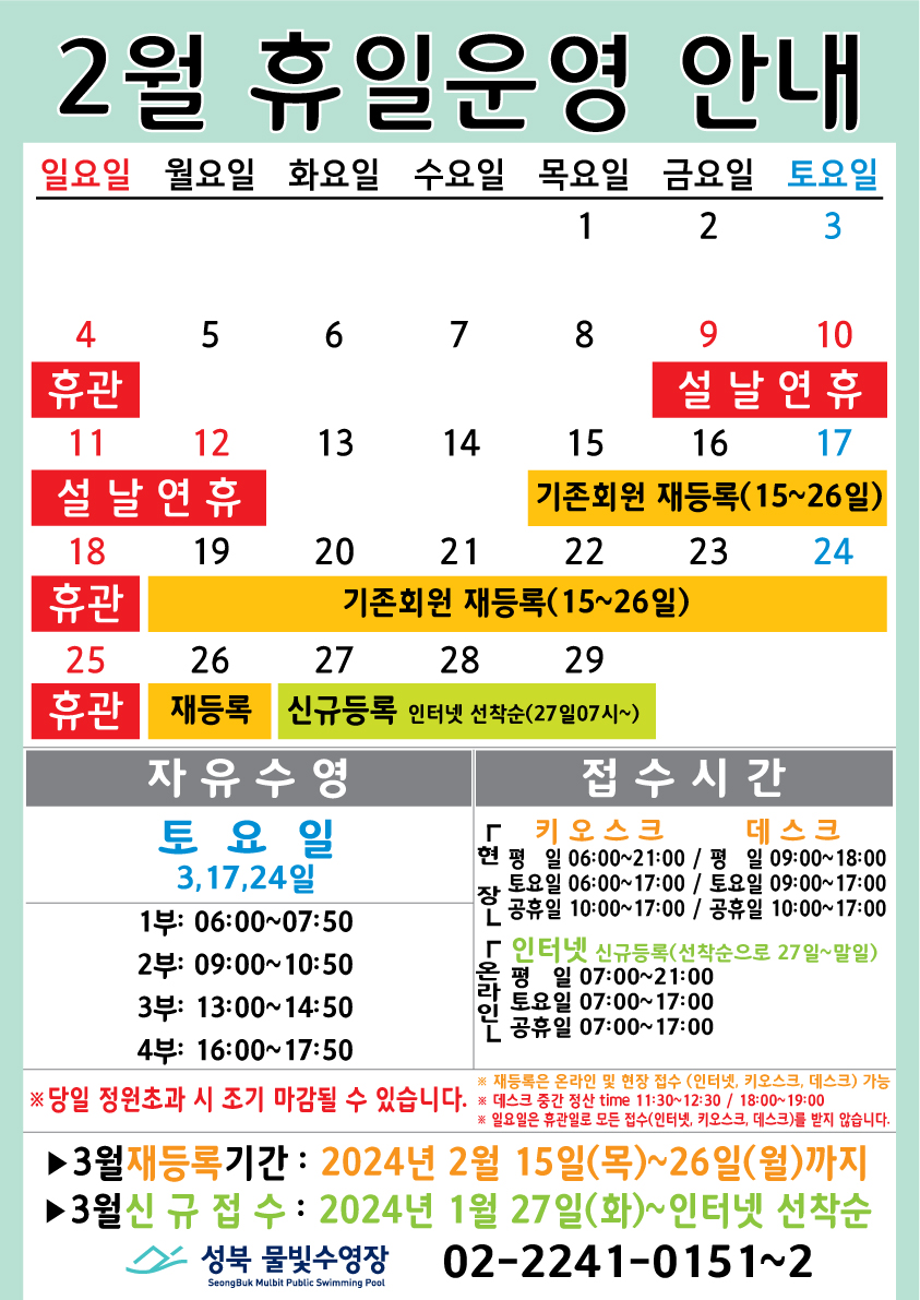 2월 휴일운영 안내
  일요일 | 월요일 | 화요일 | 수요일 | 목요일 | 금요일 | 토요일
  - | - | - | - | 1 | 2 | 3
  4 휴관 | 5 | 6 | 7 | 8 | 9 설날연휴 | 10 설날연휴
  11 설날연휴 | 12 설날연휴 | 13 | 14 | 15 (기존회원 재등록 :15일~26일) | 16 (기존회원 재등록 :15일~26일) | 17 (기존회원 재등록 :15일~26일)
  18 휴관 | 19 (기존회원 재등록 :15일~26일) | 20 (기존회원 재등록 :15일~26일) | 21 (기존회원 재등록 :15일~26일) | 22 (기존회원 재등록 :15일~26일) | 23 (기존회원
  재등록 :15일~26일) | 24 (기존회원 재등록 :15일~26일)
  25 휴관 | 26 (기존회원 재등록 :15일~26일) | 27 (신규등록 인터넷 선착순(27일07시~)) | 28 (신규등록 인터넷 선착순(27일07시~)) | 29 (신규등록 인터넷 선착순(27일07시~))
  | - | -

  자유수영 : 토요일 (3, 17, 24일) - 1부: 06:00~07:50, 2부: 09:00~10:50, 3부: 13:00~14:50, 4부: 16:00~17:50
  접수시간 : 현장(키오스크) - 평일 06:00 ~ 21:00, 토요일 06:00 ~ 17:00, 공휴일 10:00 ~ 17:00 / 현장(데스크) - 평일 09:00 ~ 18:00, 토요일 09:00 ~17:00, 공휴일 10:00 ~ 17:00 / 온라인(인터넷 신규등록: 선착순으로 27일~말일) 평일 07:00 ~ 21:00, 토요일 07:00 ~ 17:00, 공휴일 07:00 ~ 17:00
  ※ 당일 정원초과시 조기 마감될 수 있습니다.
  ※ 재등록은 온라인 및 현장 접수 (인터넷, 키오스크, 데스크) 가능.
  ※ 데스크 중간 정산 time 11:30~12:30, 18:00~19:00.
  ※ 일요일 휴관일로 모든 접수(인터넷, 키오스크, 데스크)를 받지 않습니다.


  ■ 3월 재등록기간: 2024년 2월 15일(목) ~ 26일(월)까지
  ■ 3월 신규접수 : 2024년 1월 27일(화) ~ 인터넷 선착순

  성북물빛수영장 SeongBuk Mulbit Public Swimming Pool 02)2241-0151~2