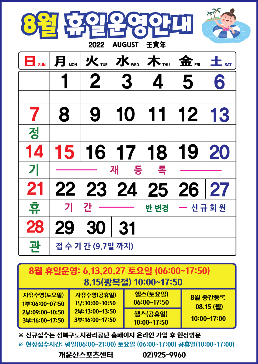 8월 휴일운영안내 

휴관일
날짜|구분|자유수영|헬스
7일(일),14일(일),21일(일),28일(일) | 매주일요일 정기휴관

토요일 및 공휴일 운영
날짜|구분|자유수영|헬스
6일(토),13일(토),20일(토),27일(토) | 자유수영:1부 06:00~07:50 /2부 09:00~10:50 /3부 16:00~17:50,헬스:06:00~17:50
15일(광복절) | 자유수영:1부 10:00~11:50 /2부 13:00~14:50 /3부 16:00~17:50,헬스:10:00~17:50


■ 재등록기간: 8월 15일(월) ~ 8월 24일(수) 까지
■ 반변경기간: 8월 25일(목)
■ 중간등록 : 8월 15일(월)  10:00~17:00까지
■ 신규등록기간 : 8월 26일(금) ~ 9월 7일(수) 선착순 접수
※ 신규접수는 성북구도시관리공단 홈페이지 온라인 회원가입 후 현장방문
※현장 접수시간: 평일(06:00~21:00까지)/ 토요일(06:00~17:00)/ 공휴일(10:00~17:00)

개운산스포츠센터 02)925-9960
