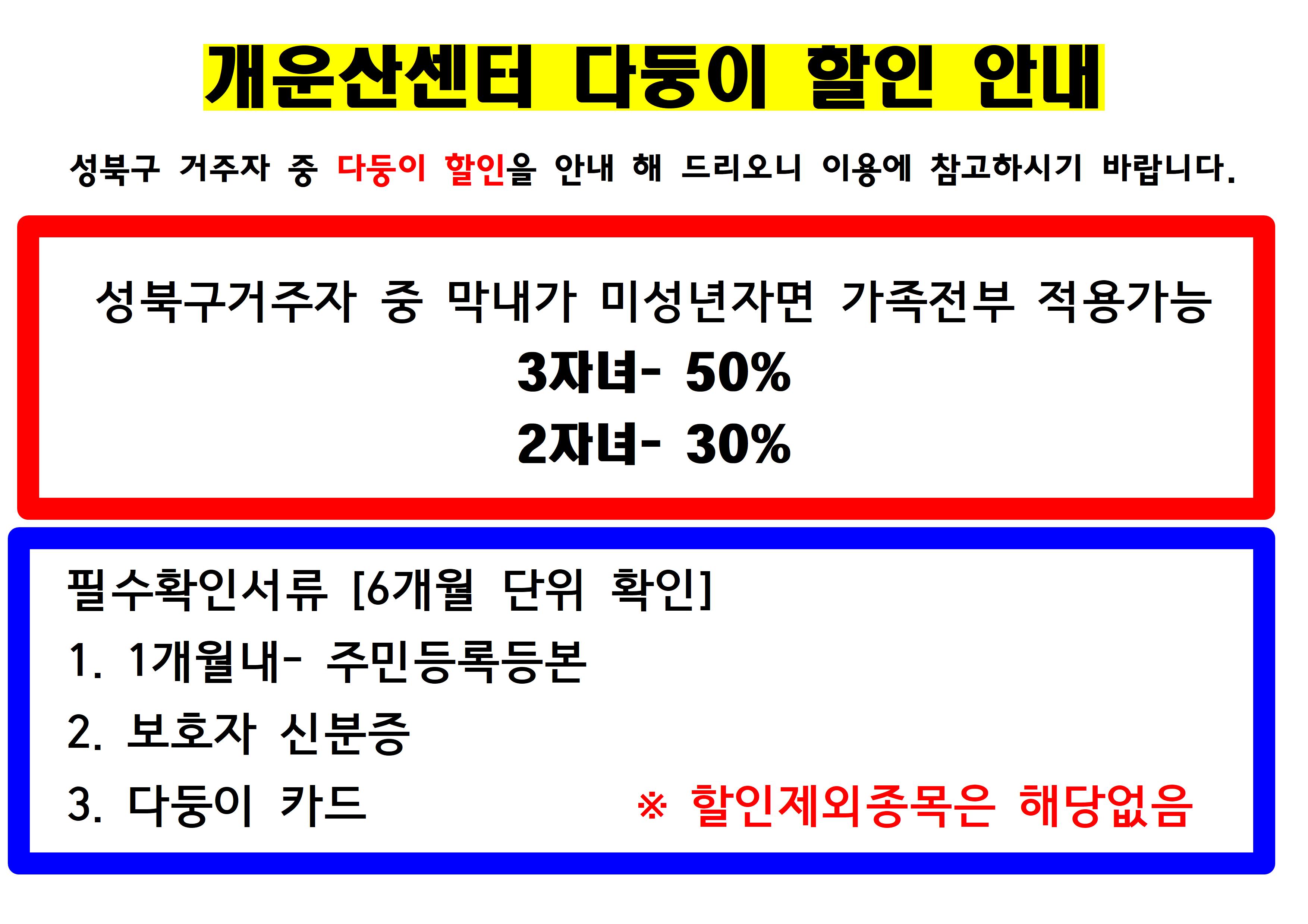 개운산센터 다둥이 할인 안내
성북구 거주자 중 다둥이 할인을 안내 해 드리오니 이용에 참고하시기 바랍니다.
성북구거주자 중 막내가 미성년자면 가족전부 적용가능 3자녀- 50%, 2자녀- 30%
필수확인서류 [6개월 단위 확인]
1. 1개월내- 주민등록등본
2. 보호자 신분증
3. 다둥이 카드
※ 할인제외종목은 해당없음