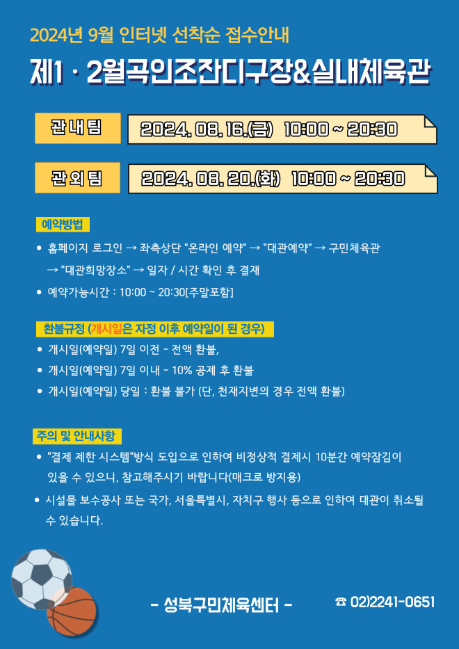 2024년 9월 인터넷 선착순 접수안내
제1·2월곡인조잔디구장&실내체육관
관내팀 : 2024. 08. 16.(금) 10:00~20:30
관외팀 : 2024. 08. 20.(화) 10:00~20:30

예약방법
• 홈페이지 로그인 (다음단계) 좌측상단 '온라인 예약' (다음단계) '대관예약' (다음단계)  구민체육관 '대관희망장소' (다음단계) 일자/시간 확인 후 결재
• 예약가능시간: 10:00 ~ 20:30[주말포함]

환불규정 (개시일은 자정이후 예약일이 된 경우)
• 개시일은(예약일) 7일 이전 : 전액 환불 
• 개시일은(예약일) 7일 이내 : 10% 공제 후 환불 
• 개시일(예약일) 당일 : 환불 불가 (단, 천재지변의 경우 전액 환불)

주의 및 안내사항
• '결제 제한 시스템'방식 도입으로 인하여 비정상적 결제시 10분간 예약잠김이 있을 수 있으니, 참고해 주시기 바랍니다(매크로 방지용)
• 시설물 보수공사 또는 국가, 서울특별시, 자치구 행사 등으로 인하여 대관이 취소될 수 있습니다. 

오동근린공원 제1월곡인조잔디구장 정비사업 : 23.10.23(월) ~ 24.01.31(수) - 예정
※공사일정 변동시(2월) 1구장 대관예약이 취소될 수 있으니 참고해주시기 바랍니다.
※공사 관련 문의 : 공원녹지과 02-2241-3665

-성북구민체육센터-
 02-2241-0651