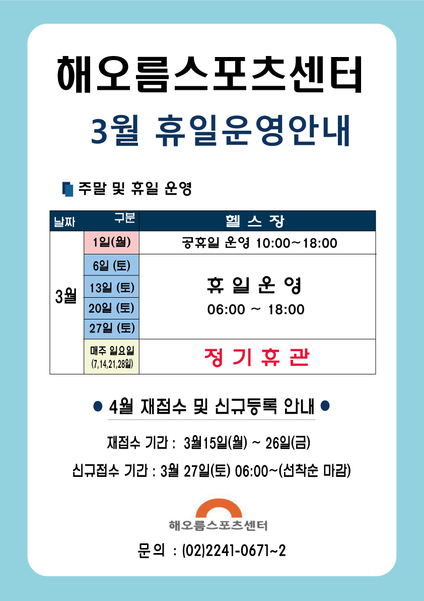 
해오름스포츠센터 
3월 휴일운영안내

주말 및 휴일 운영
- 3월 1일(월) : 헬스장 공휴일 운영 10:00~18:00
- 3월 6일 (토),13일 (토), 20일 (토), 27일 (토) : 헬스장 휴일 운영 06:00 ~ 18:00
- 매주 일요일 (7,14,21, 28일) : 헬스장 정기휴관

● 4월 재접수 및 신규등록 안내
재접수 기간 : 3월 15일(월) ~ 26일(금) 
신규접수 기간 : 3월 27일(토) 06:00~(선착순 마감)

해오름스포츠센터 
문의 : (02)2241-0671~2

