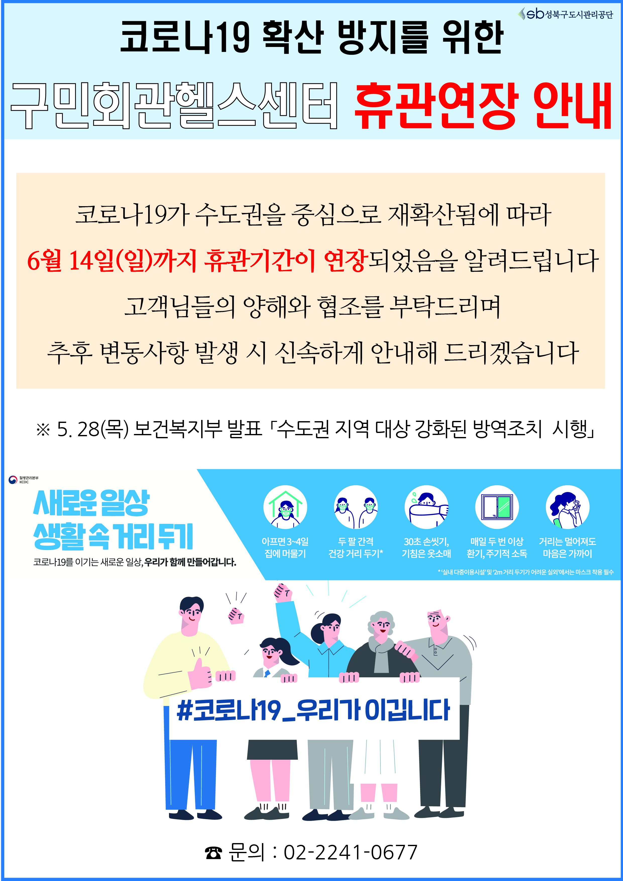 코로나19 확산 방지를 위한 구민회관헬스센터 휴관연장 안내
코로나19가 수도권을 중심으로 재확산됨에 따라 6월14일(일)까지 휴관기간이 연장되었음을 알려드립니다 고객님들의 양해와 협조를 부탁드리며 추후 변동사항 발생 시 신속하게 안내해 드리겠습니다
5.28(목) 보건복지부 발표 수도권 지역 대상 강화된 방역조치 시행
새로운일상 생활속 거리두기 코로나19를 이기는 새로운 일상, 우리가 함께 만들어갑니다.
아프면3~4일집에머물기, 두팔 간격 건강거리두기, 30초손씻기,기침은 옷소매, 매일 두번 이상환기,주기적소독,거리는멀어져도마음을가까이
