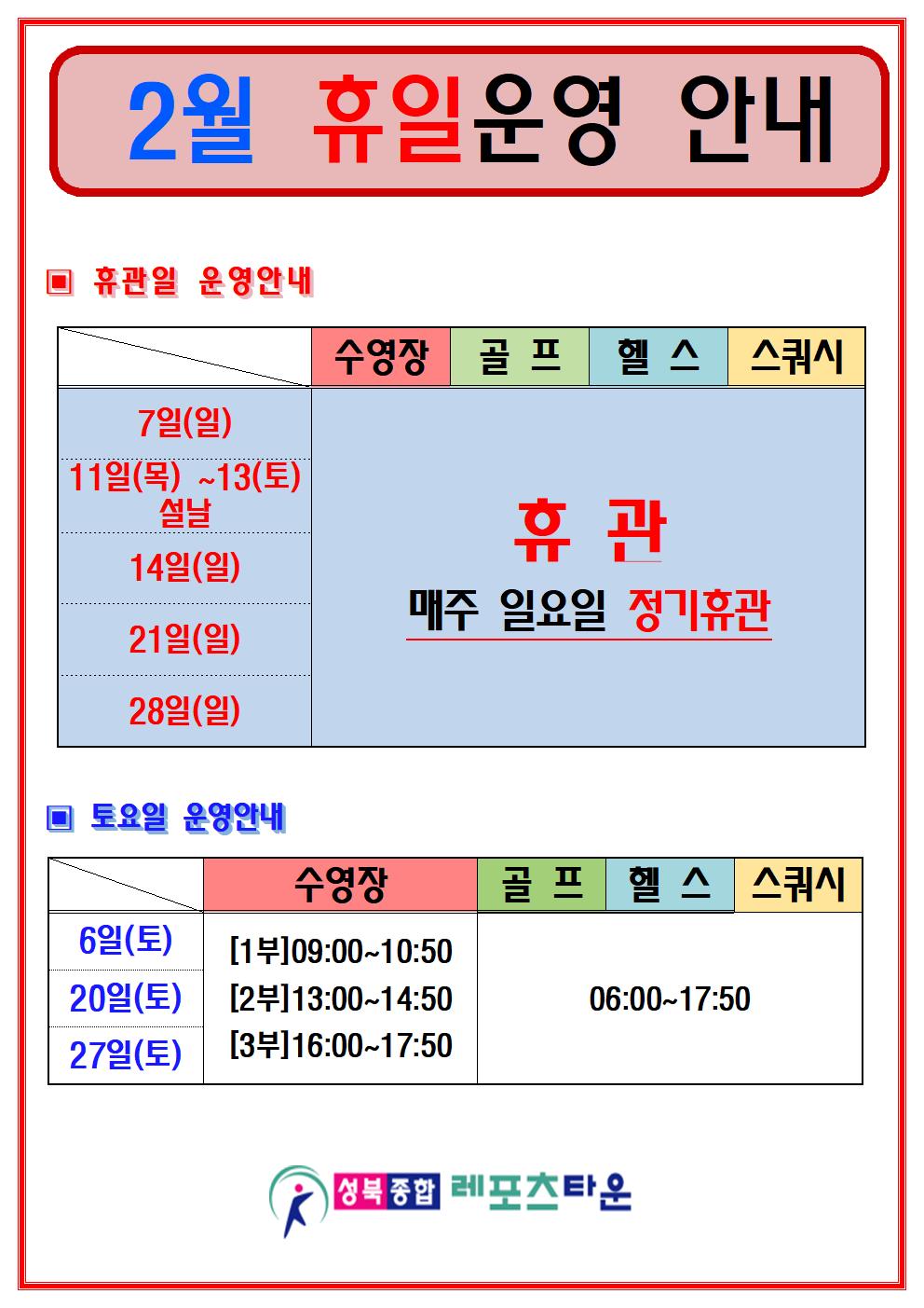 
2월 휴일운영 안내

▣ 휴관일 운영안내
  7일(일), 11일(목) ~13(토) 설날, 14일(일), 21일(일), 28일(일) 휴관
  수영장/골프/헬스/스쿼시 : 휴관 (매주 일요일 정기휴관)

▣ 토요일 운영안내
- 6일(토) , 20일(토) , 27일(토) 운영
  수영장 : [1부]09:00~10:50 [2부]13:00~14:50 [3부]16:00~17:50
   골프/헬스/스쿼시 : 06:00~17:50

성북 종합 레포츠타운
