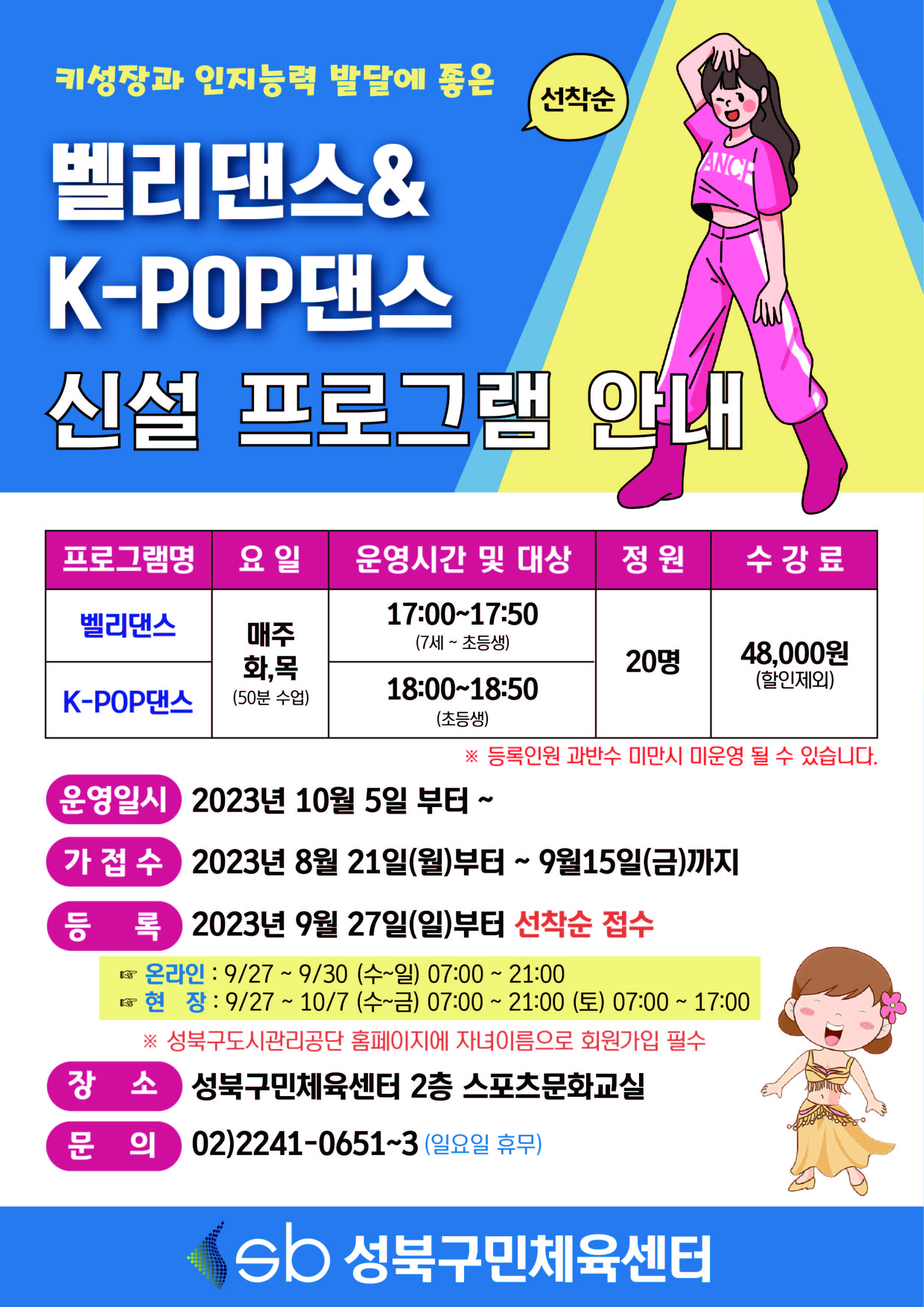 키성장과 인지능력 발달에 좋은
벨리댄스&K-POP댄스 운영안내 (선착순)

프로그램명 | 요일 | 운영시간 및 대상 | 정원 | 수강료
벨리댄스 | 매주 화,목(50분 수업) | 17:00-17:50(7세 ~ 초등생) | 20명 | 48,000원(할인제외)
K-POP댄스 | 매주 화,목(50분 수업) | 18:00-18:50(초등생) | 20명 | 48,000원(할인제외)

※ 등록인원 과반수 미만시 미운영 될 수 있습니다.

운영일시 : 2023년 10월 5일 부터 ~
가접수 : 2023년 8월 21일(월)부터 ~ 9월 15일(금)까지
등록 : 2023년 9월 27일(일)부터 선착순 접수
온라인 : 9/27~9/30 (수~일) 07:00 ~ 21:00
현장 : 9/27 ~ 10/7 (수~금) 07:00~21:00 (토) 07:00 ~ 17:00
 ※ 성북구도시관리공단 홈페이지에 자녀이름으로 회원가입 필수 
장소 : 성북구민체육센터 2층 스포츠문화교실
문의 : 02)2241-0651~3 (일요일 휴무)
sb 성북구민체육센터
