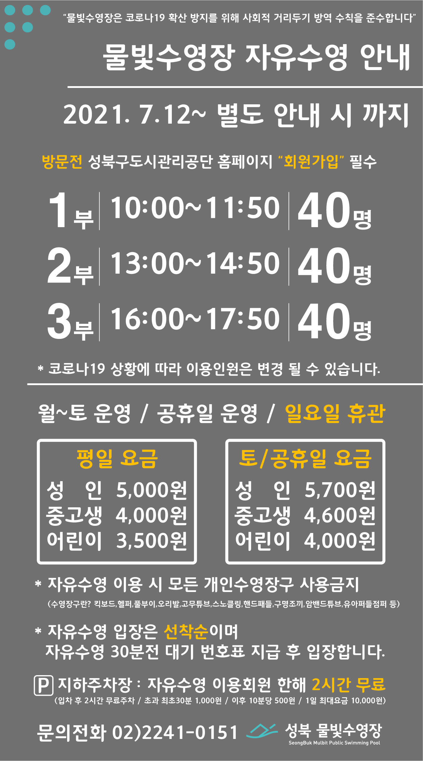 물빛수영장은 코로나19 확산방지를 위해 사회적 거리두기 방역수칙을 준수합니다 
물빛수영장 자유수영 안내
2021년 7월 12일일부터~ 별도 안내 시 까지
방문전 성북구도시관리공단 홈페이지 회원가입 필수   
1부 10:00~11:50 40명 / 2부 13:00~14:50 40명 / 3부 16:00~17:50 40명
*코로나19 상황에 따라 이용인원은 변경 될 수 있습니다
월~토 운영/공휴일운영/일요일 휴관 
평일요금 성 인 5,000원 / 중고생4,000원 / 어린이3,500원 
토/공휴일요금 / 성 인5,700원 / 중고생4,600원 / 어린이4,000원  
자유수영 이용시 모든 개인수영장구 사용금지
(수영장구란? 킥보드, 헬퍼,풀부이,오리발,고무튜브,스노클링,핸드패들,구명조끼,암밴드튜브,유아퍼들점퍼 등)
자유수영입장은 선착순이며 자유수영 30분전 대기번호표 지급후 입장합니다.
지하주차장:자유수영 이용회원한해 2시간 무료(입차후 2시간 무료주차/초과 최초30분 1,000원 / 이후 10분당 500원 / 1일 최대요금 10,000원)
문의전화 02-2241-0151 성북물빛수영장
