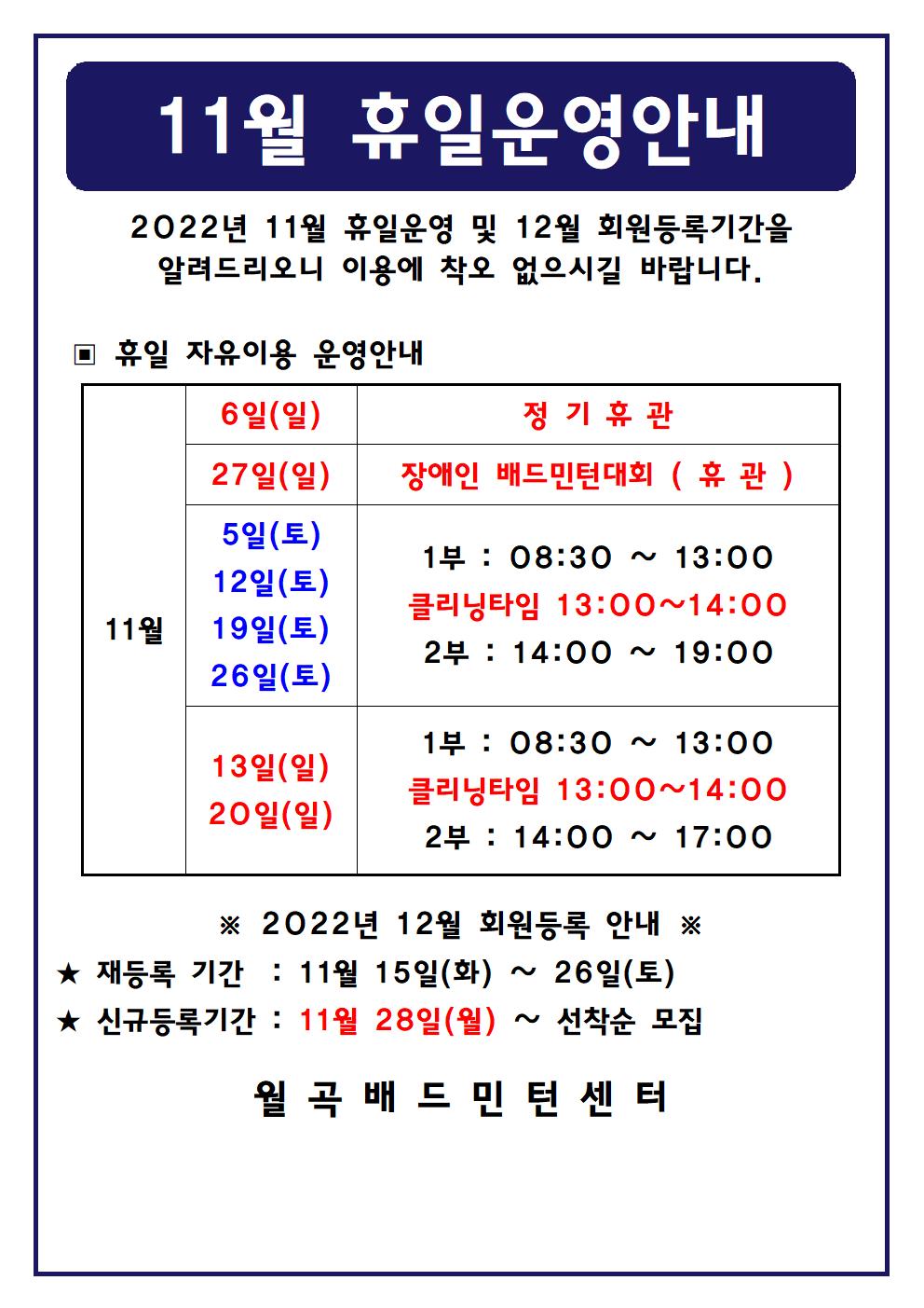 11월 휴일운영안내
2022년 11월 휴일운영 및 12월 회원등록기간을 알려드리오니 이용에 착오 없으시길 바랍니다.

■ 휴일 자유이용 운영안내
○ 11월6일(일), 11월27일(일)
 - 정기휴관
○ 11월27일(일)
 - 장애인 배드민턴대회(휴관)
○ 11월5일(토), 11월12일(토), 11월19일(토), 11월26일(토)
 - 1부 : 08:30 ~ 13:00
 - 클리닝타임 : 13:00~14:00
 - 2부 : 14:00 ~ 19:00
○ 11월13일(일), 11월20일(일)
 - 1부 : 08:30 ~ 13:00
 - 클리닝타임 : 13:00~14:00
 - 2부 : 14:00 ~ 17:00

■ 2022년 12월 회원등록 안내
○ 재등록 기간 : 11월 15일(화) ~ 11월 26일(토)
○ 신규등록기간 : 11월 28일(월) ~ 선착순 모집