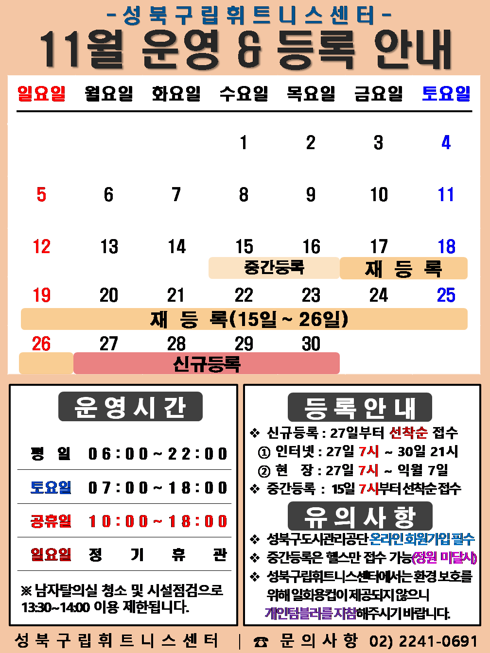   성북구립휘트니스센터
  2023년 11월 운영 & 등록 안내
  일요일 | 월요일 | 화요일 | 수요일 | 목요일 | 금요일 | 토요일
  - | - | - | 1 | 2 | 3 | 4
  5 | 6 | 7 | 8 | 9 | 10 | 11
  12 | 13 | 14 | 15 (재등록:15일~26일), (중간등록 15일~16일) | 16 (재등록:15일~26일), (중간등록 15일~16일) | 17 (재등록:15일~26일) | 18 (재등록:15일~26일)
  19 (재등록:15일~26일) | 20 (재등록:15일~26일) | 21 (재등록:15일~26일) | 22 (재등록:15일~26일) | 23 (재등록:15일~26일) | 24  (재등록:15일~26일) | 25  (재등록:15일~26일)
  26  (재등록:15일~26일) | 27 (신규등록) | 28 (신규등록) | 29 (신규등록) | 30 (신규등록) | - | -


  ■ 운영시간
  ○ 평일 06:00 ~ 22:00
  ○ 토요일 07:00 ~ 18:00
  ○ 공휴일 10:00 ~ 18:00
  ○ 일요일 정기휴관
  ※남자탈의실 청소 및 시설점검으로 13:30~14:00 이용 제한됩니다.


  ■ 등록안내
  - 신규등록 : 27일부터 선착순 접수
  1) 인터넷 : 27일 7시 ~ 30일 21시
  2) 현장 : 27일 7시 ~ 익월 7일
  - 중간등록 : 15일 7시부터 선착순 접수

  ■ 유의사항
  ○ 성북구도시관리공단 온라인 회원가입 필수
  ○ 중간등록은 헬스만 접수가능(정원 미달시)
  ○ 성북구립휘트니스센터는 환경보호를 위해 일회용 컵이 제공되지 않으니 개인텀블러를 지참해 주시기 바랍니다.

  성북구립휘트니스센터 | 문의사항 02)2241-0691