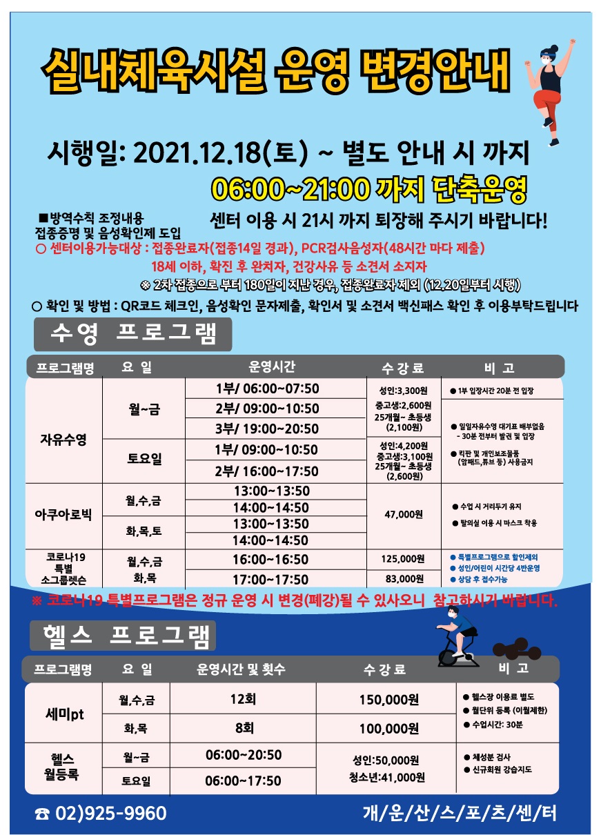 실내체육시설 운영 변경안내
시행일: 2021.12.18(토) ~ 별도 안내 시 까지
06:00~21:00 까지 단축운영
센터 이용 시 21시 까지 퇴장해 주시기 바랍니다!!
방역수칙 조정내용 접종증명 및 음성확인제 도입
○센터이용가능대상 : 접종완료자(접종14일 경과), PCR검사음성자 (48시간 마다 제출)
18세 이하, 확진 후 완치자, 건강사유 등 소견서 소지자
※2차접종으로 부터 180일이 지난경우, 접종완료자체의 (12.20일부터 시행)
○ 확인 및 방법 : QR코드 체크인, 음성확인 문자제출, 확인서 및 소견서 백신패스 확인 후 이용부탁드립니다
수영 프로그램
프로그램명 | 요일 | 운영시간 | 수강료 | 비고
자유수영 | 월~금 | 1부/06:00~07:50,2부/09:00~10:50,3부/19:00~20:50 | 성 인3,300원,중고생 2,600원,25개월~초등생(2,100원) | 1부입장시간 20분전 입장, 일일자유수영 대기표배부없음 - 30분전부터 발권 및 입장, 킥판 및 개인보조물품(암패드,튜브 등)사용금지
자유수영 | 토요일 | 1부/09:00~10:50,2부/16:00~17:50 | 성 인4,200원,중고생 3,100원,25개월~초등생(2,600원) | 일일자유수영 대기표배부없음 - 30분전부터 발권 및 입장, 킥판 및 개인보조물품(암패드,튜브 등)사용금지
아쿠아로빅 | 월,수,금 / 화,목,토 | 13:00~13:50,14:00~14:50 | 47,000원 | 수업시 거리두기 유지, 탈의실 이용시 마스크 착용
코로나19 특별 소그룹렛슨 | 월,수,금 | 16:00~16:50 | 125,000원 | 특별프로그램으로 할인제외, 성 인/어린이 시간당 4반 운영, 상담 후 접수 가능
코로나19 특별 소그룹렛슨 | 화,목 | 17:00~17:50 | 83,000원 | 특별프로그램으로 할인제외, 성 인/어린이 시간당 4반 운영, 상담 후 접수 가능
※ 코로나19 특별프로그램은 정규 운영시 변경(폐강)될 수 있사오니 참고하시기 바랍니다.
헬스프로그램
프로그램명 |요일|운영시간 및 횟수|수강료|비고
세미pt | 월,수,금 | 12회 | 150,000원 | 헬스장 이용료 별도 ,월단위 등록 (이월제한), 수업시간: 30분
세미pt | 화,목 | 8회 | 100,000원 | 헬스장 이용료 별도 ,월단위 등록 (이월제한), 수업시간: 30분
헬스월등록 | 월~금 | 06:00 ~ 20:50 | 성 인:50,000원, 청소년41,000원 | 체성분검사, 신규회원 강습지도
헬스월등록 | 토요일 | 06:00 ~ 17:50 | 성 인:50,000원, 청소년41,000원 | 체성분검사, 신규회원 강습지도
02)925-9960
개/운/산/스/포/츠/센/터