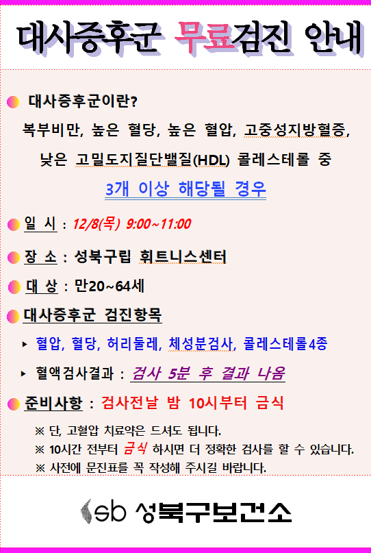 대사증후군 무료검진 안내
대사증후군이란?
복부비만, 높은 혈당, 높은 혈압, 고중성지방혈증,
낮은 고밀도지질단백질(HDL) 콜레스테롤 중 3개 이상 해당될 경우

일시: 12/8(목) 9:00~11:00
장 소 : 성북구립 휘트니스센터
대상 : 만20~64세
대사증후군 검진항목
혈압, 혈당, 허리둘레, 체성분검사, 콜레스테롤4종
혈액검사결과 : 검사 5분 후 결과 나옴
준비사항 : 검사전날 밤 10시부터 금식
※ 단, 고혈압 치료약은 드셔도 됩니다.
※ 10시간 전부터 금식 하시면 더 정확한 검사를 할 수 있습니다.
※ 사전에 문진표를 꼭 작성해 주시길 바랍니다.

sb 성북구보건소
