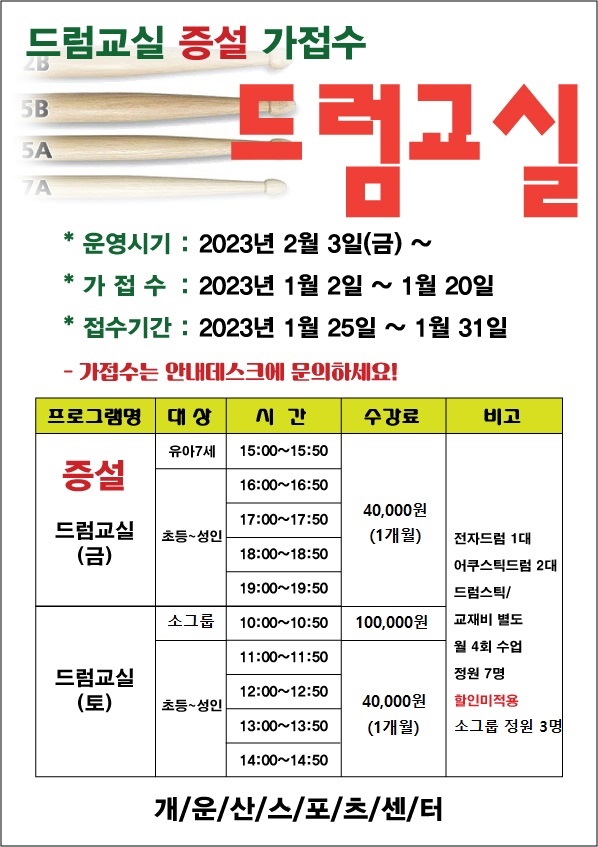 드럼교실 증설 가접수
*운영시기 : 2023년 2월 3일(금) ·
*가접수 : 2023년 1월 2일 ~ 1월 20일
접수기간 2023년 1월 25일 ~ 1월 31일
-가접수는 안내데스크에 문의하세요!
프로그램명 | 대상 | 시간 | 수강료간 | 비고
증설 드럼교실 (금) | 유아7세 | 15:00~15:50 | 40,000원(1개월)
증설 드럼교실 (금) | 초등~성 인 | 16:00~16:50, 17:00~17:50, 18:00~18:50, 19:00~19:50 | 40,000원(1개월)
드럼교실 (토) | 소그룹 | 10:00~10:50 | 100,000원
드럼교실 (토) | 초등~성 인 | 11:00~11:50, 12:00~12:50, 13:00~13:50, 14:00~14:50 | 40,000원(1개월)
전자드럼 1대,어쿠스틱드럼 2대,드럼스틱/교재비 별도,월 4회 수업,정원 7명,할인미적용,소그룹 정원 3명
개/운/산/스/포/츠/센/터