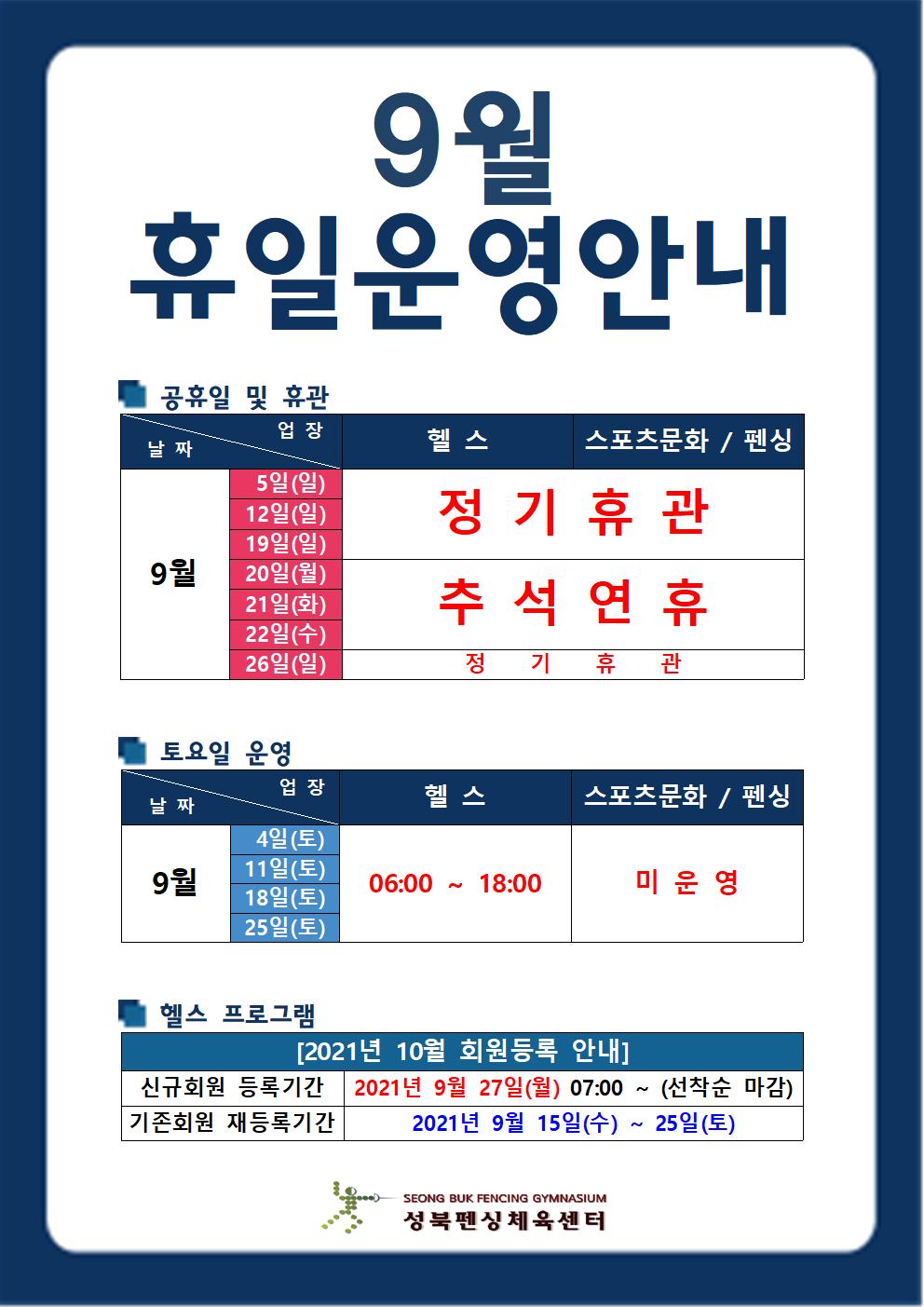 [9월 휴일운영 안내]
■공휴일 및 휴관
헬스,스포츠문화/펜싱 
9월 5일(일),12일(일)19일(일) 정기휴관 
9월 20일(월),21일(화),22일(수) 추석연휴
9월 26일(일) 정기휴관

■토요일 운영
헬스
9월 4일(토),11일(토),18일(토),25일(토) 06:00~18:00
스포츠문화/펜싱 
9월 4일(토),11일(토),18일(토),25일(토) 미운영

■헬스프로그램
2021년 10월 회원등록 안내
신규회원 등록기간 : 9월 27일(월) 07시 부터[선착순 마감]
기존회원 재등록기간 : 2021년 9월 15일(수) ~ 25일(토)
성북펜싱체육센터