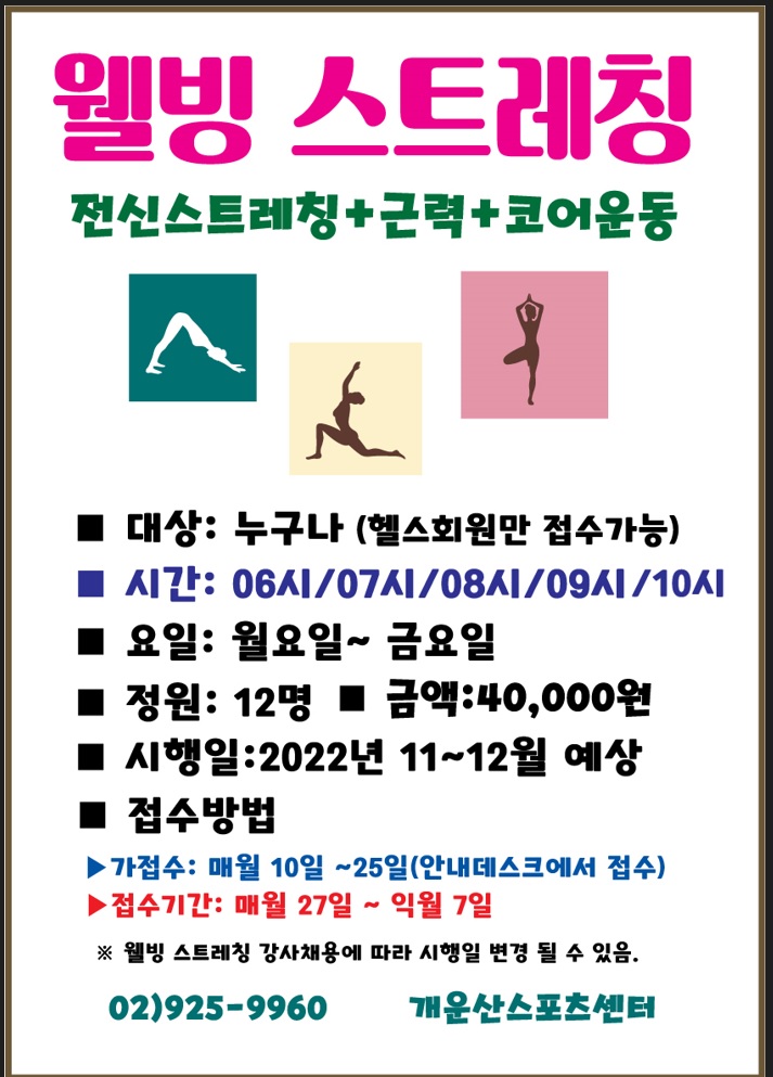 웰빙 스트레칭
전신스트레칭+근력+코어운동

■대상: 누구나 (헬스회원만 접수가능)
■ 시간: 06시/07시/08시/09시/10시 
■ 요일: 월요일~금요일
■ 정원: 12명 
■ 금액:40,000원
■ 시행일: 2022년 11~12월 예상 
■ 접수방법
▶ 가접수: 매월 10일~25일(안내데스크에서 접수)
▶ 접수기간: 매월 27일 ~ 익월 7일
※웰빙 스트레칭 강사채용에 따라 시행일 변경 될 수 있음.
02)925-9960 개운산스포츠센터

