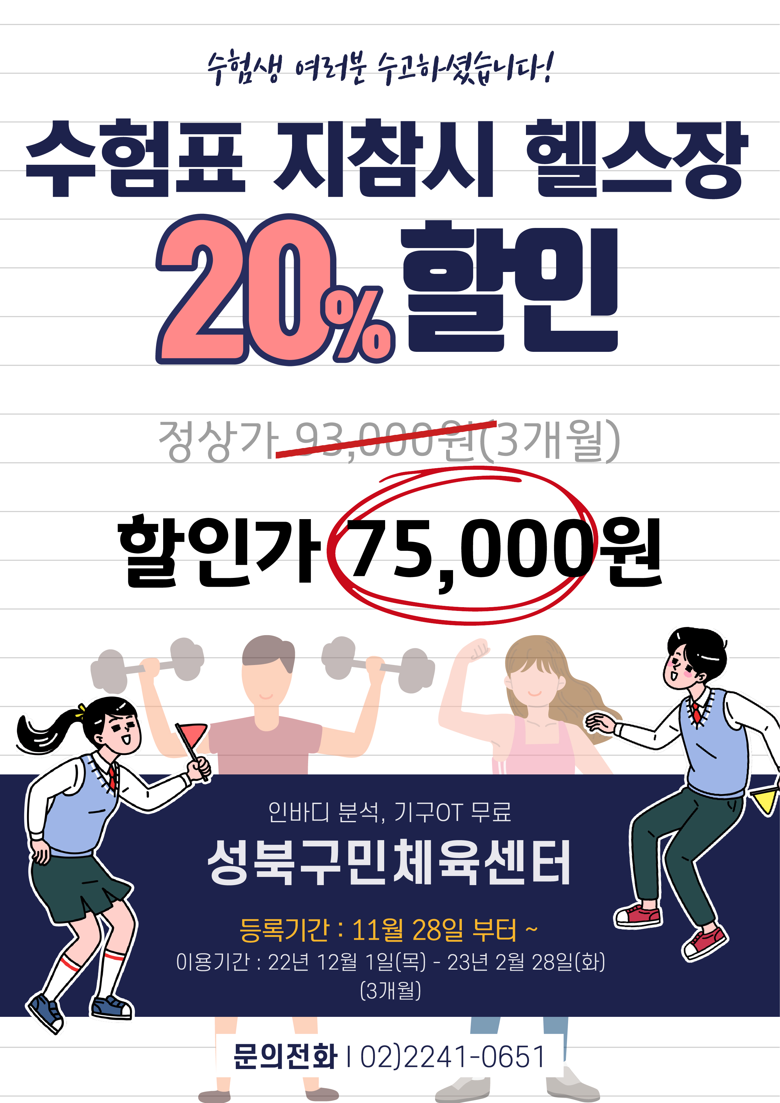 수험생 여러분 수고하셨습니다!
수험표 지참시 헬스장 20%할인

정상가 : 93,000원(3개월)
할인가 : 75,000원

인바디 분석, 기구OT 무료
성북구민체육센터

등록기간 : 11월 28일 부터 ~
이용기간 : 22년 12월 1일(목) - 23년 2월 28일(화)(3개월)

문의전화 02)2241-0651
