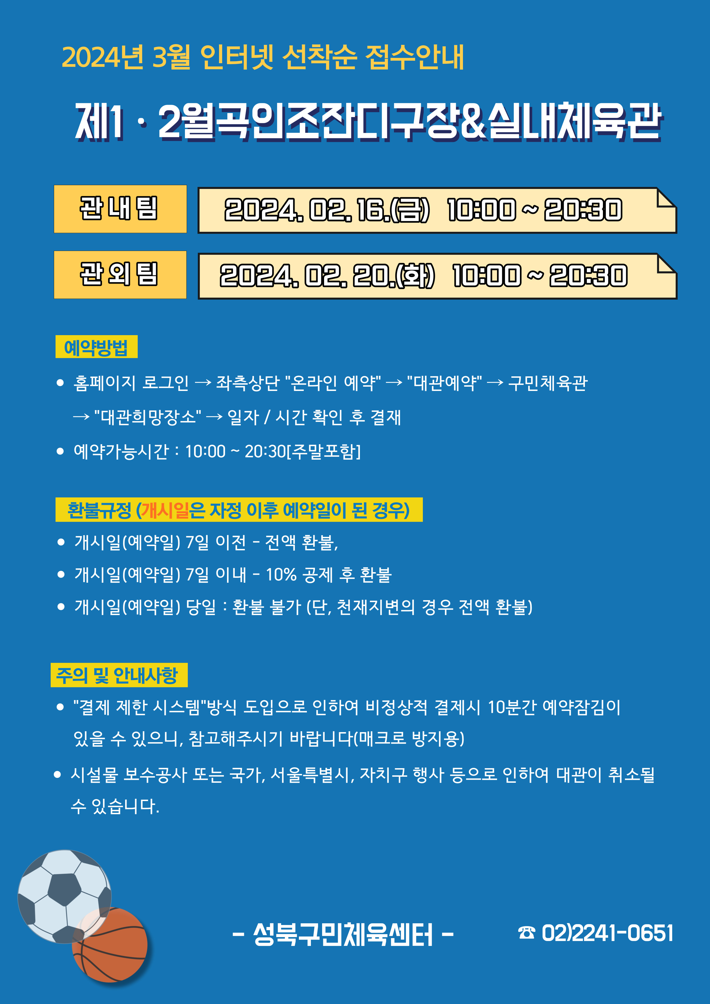  2024년 3월 인터넷 선착순 접수안내
제1·2월곡인조잔디구장&실내체육관
관내팀 : 2024. 02. 16.(금) 10:00~20:30
관외팀 : 2024. 02. 20.(화) 10:00~20:30

예약방법
• 홈페이지 로그인 (다음단계) 좌측상단 '온라인 예약' (다음단계) '대관예약' (다음단계)  구민체육관 '대관희망장소' (다음단계) 일자/시간 확인 후 결재
• 예약가능시간: 10:00 ~ 20:30[주말포함]

환불규정 (개시일은 자정이후 예약일이 된 경우)
• 개시일은(예약일) 7일 이전 : 전액 환불 
• 개시일은(예약일) 7일 이내 : 10% 공제 후 환불 
• 개시일(예약일) 당일 : 환불 불가 (단, 천재지변의 경우 전액 환불)

주의 및 안내사항
• '결제 제한 시스템'방식 도입으로 인하여 비정상적 결제시 10분간 예약잠김이 있을 수 있으니, 참고해 주시기 바랍니다(매크로 방지용)
• 시설물 보수공사 또는 국가, 서울특별시, 자치구 행사 등으로 인하여 대관이 취소될 수 있습니다. 

오동근린공원 제1월곡인조잔디구장 정비사업 : 23.10.23(월) ~ 24.01.31(수) - 예정
※공사일정 변동시(2월) 1구장 대관예약이 취소될 수 있으니 참고해주시기 바랍니다.
※공사 관련 문의 : 공원녹지과 02-2241-3665

-성북구민체육센터-
 02-2241-0651