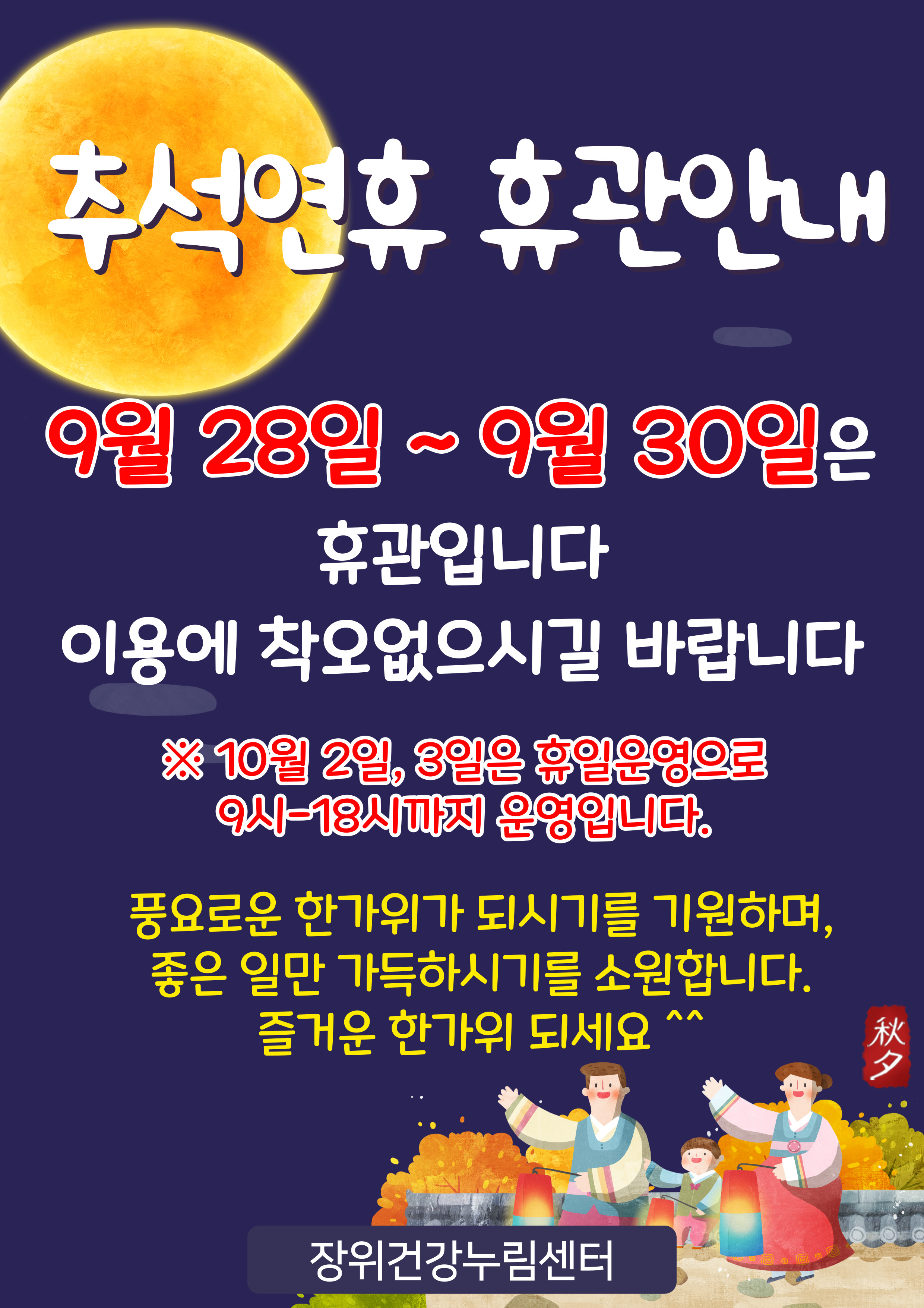 추석연휴 휴관안내
9월 28일~9월 30일은 휴관입니다
이용에 착오없으시길 바랍니다
※ 10월 2일, 3일은 휴일운영으로 9시-18시까지 운영입니다.
풍요로운 한가위가 되시기를 기원하며, 좋은 일만 가득하시기를 소원합니다.
즐거운 한가위 되세요
秋夕

장위건강누림센터