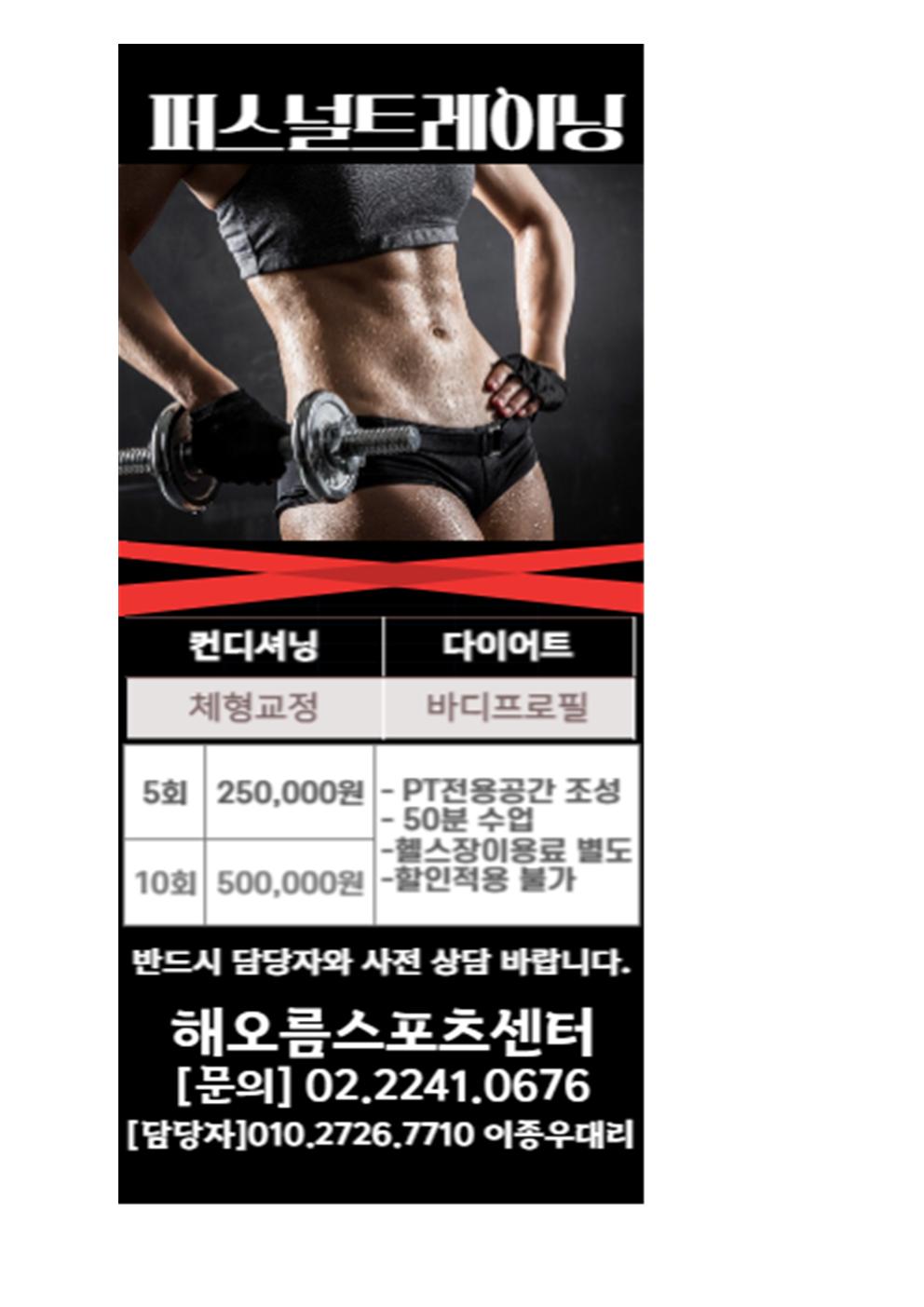 퍼스널트레이닝
컨디셔닝 : 체형교정
다이어트 : 바디프로필

5회 250,000원 : - PT전용공간 조성, -50분 수업, -헬스장이용료 별도, -할인적용 불가
10회 500,000원 - PT전용공간 조성, -50분 수업, -헬스장이용료 별도, -할인적용 불가

반드시 담당자와 사전 상담 바랍니다.
해오름스포츠센터
[문의] 02.2241.0676
[담당자]010.2726.7710 이종우대리