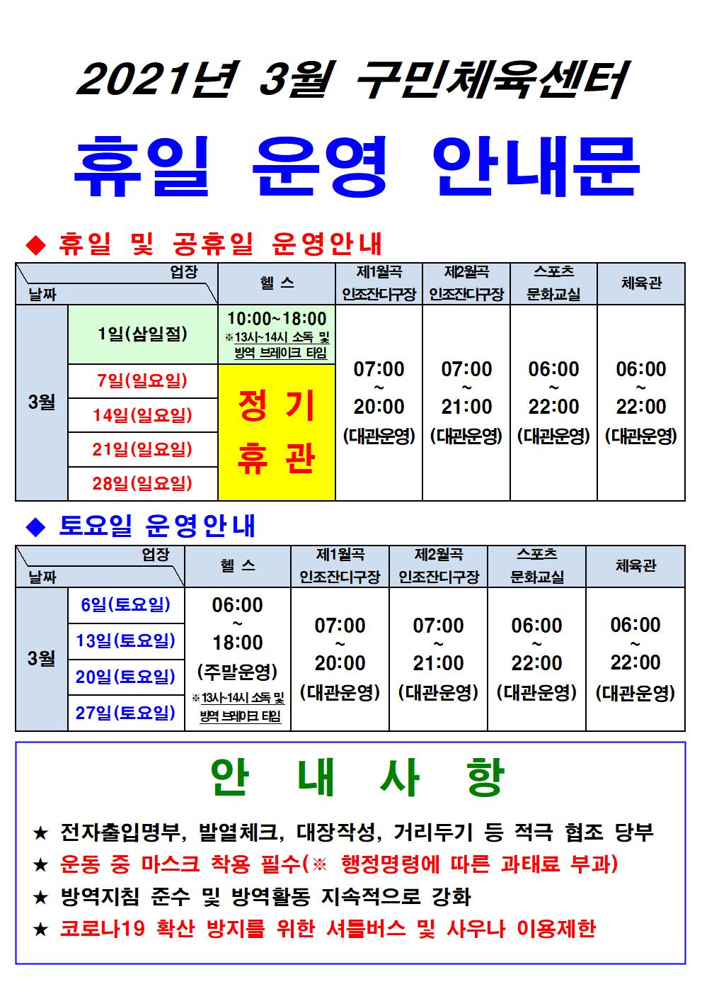 2021년 3월 구민체육센터 휴일 운영 안내문
휴일 및 공휴일 운영안내 
3월1일(삼일절), 헬스 10:00~18:00 13시~14시 소독 및 방역 브레이크 타임
3월7일(일요일),14일(일요일),21일(일요일),28일(일요일) 헬스 정기휴관,
3월1일(삼일절),3월7일(일요일),14일(일요일),21일(일요일),28일(일요일)  
제1월곡 인조잔디구장 07:00~20:00(대관운영),
제2월곡 인조잔디구장 07:00~21:00(대관운영),
스포츠문화교실 06:00~22:00(대관운영),
체육관 06:00~22:00(대관운영),
토요일 운영안내 업장
3월 6일(토요일),13일(토요일),20일(토요일),27일(토요일)
헬스 06:00~18:00(주말운영), 13시~14시 소독 및 방역브레이크타임
제1월곡 인조잔디구장 07:00~20:00(대관운영),
제2월곡 인조잔디구장 07:00~21:00(대관운영),
스포츠문화교실 06:00~22:00(대관운영),
체육관 06:00~22:00(대관운영),
안내사항
★ 전자출입명부, 발열체크, 대장작성, 거리두기 등 적극 협조 당부 
★ 운동 중 마스크 착용 필수(※ 행정명령에 따른 과태료 부과) 
★ 방역지침 준수 및 방역활동 지속적으로 강화 
★ 코로나19 확산 방지를 위한 셔틀버스 및 사우나 이용제한