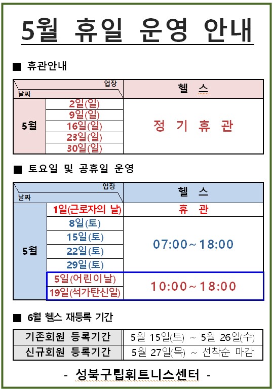 5월 휴일 운영 안내

ㅇ휴관안내 : 헬스
5월 2일(일) 9일(일) 16일(일) 23일(일) 30일(일) : 정 기 휴관
ㅇ토요일 및 공휴일 운영 : 헬스
-5월1일(근로자의 날) : 휴관
-5월 8일(토)/15일(토)/22일(토) : 07:00~18:00
-5월 15일(어린이날)/19일(석가탄신일) : 10:00 ~ 18:00

ㅇ6월 헬스 재등록 기간
-기존회원 등록기간 : 5월 15일(토) ~ 5월 26일(수)
-신규회원 등록기간 5월 27일 목) ~ 선착순 마감

성북구립휘트니스센터