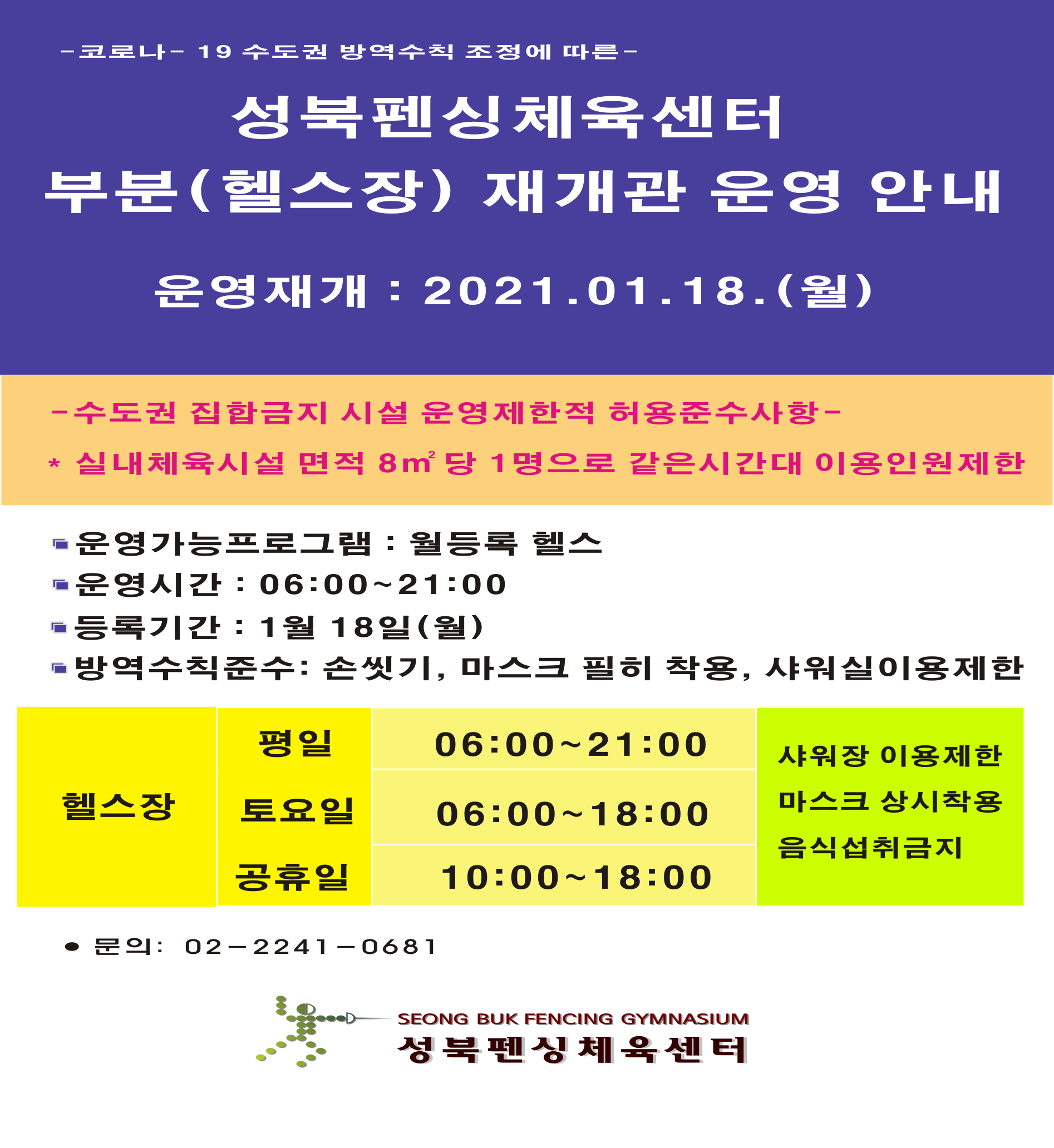 
- 코로나 - 19 수도권 방역수칙 조정에 따른 -
성북펜싱체육센터 
부분(헬스장) 재개관 운영 안내
운영재개 : 2021.01.18.(월)

-수도권 집합금지 시설 운영 제한적 허용준수사항 
실내체육시설 면적 8m2 당 1명으로 같은시간대 이용인원제한

운영가능프로그램 : 월등록 헬스 
운영시간 : 06:00~21:00 
등록기간: 1월 18일(월) 
방역수칙준수 : 손씻기, 마스크 필히 착용, 샤워실이용제한

헬스장
평일 : 06:00~21:00, 토요일 :  06:00~18:00 ,공휴일 : 10:00~18:00
샤워장 이용제한 마스크 ,상시착용 ,음식섭취금지

문의: 02-2241-0681
성북펜싱체육센터
