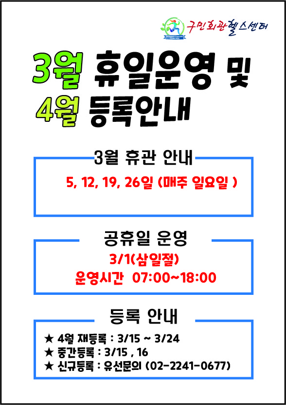 구민회관헬스센터
3월 휴일운영 및 4월 등록안내 

3월 휴관 안내
5, 12, 19, 26일 (매주일요일)

공휴일 운영
3월1일(삼일절)
운영시간 07:00~18:00

등록 안내
■ 4월 재등록: 3월 15일 ~ 3월 24일
■ 중간등록: 3월 15일, 16일
■ 신규등록 :  유선문의(02-2241-0677)
