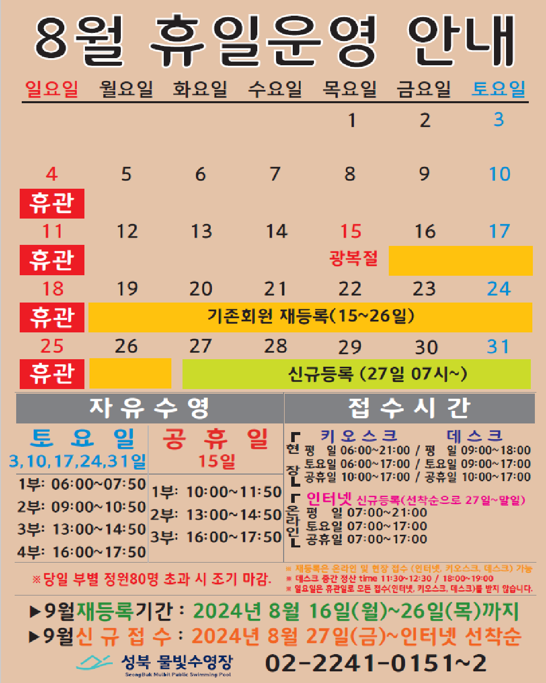 8월 휴일운영 안내
공휴일 : 15일(목)-광복절 / 일요일: 정기 휴관 / 기존회원 재등록 : 16(금)~26일(월) / 신규등록 인터넷 선착순(27일 07시~) : 27(화)~31일(토)
자유수영: 토요일(3,10,17,24,31일) - 1부: 06:00~07:50, 2부: 09:00~10:50, 3부: 13:00~14:50, 4부: 16:00~17:50
자유수영: 15일 - 1부: 10:00~11:50, 2부: 13:00~14:50, 3부: 16:00~17:50
※ 당일 정원초과시 조기 마감될 수 있습니다.
※ 재등록은 온라인 및 현장 접수 (인터넷, 키오스크, 데스크) 가능
※ 데스크 중간전산 time 11:30~12:30, 18:00~19:00.
※ 일요일 휴관일로 모든 접수(인터넷, 키오스크, 데스크)를 받지 않습니다.
접수시간
※ 현장접수(데스크, 키오스크)/ 온라인(인터넷) 신규등록(선착순으로 27일~말일)
*현장접수(키오스크) 접수가능시간 평일 06:00 ~ 21:00, 토요일 06:00 ~ 17:00, 공휴일: 10:00~17:00
*현장접수(데스크) 접수가능시간 평일 09:00 ~ 18:00, 토요일 9:00 ~ 17:00, 공휴일: 10:00~17:00
*온라인(인터넷) 접수가능시간 평일 07:00 ~ 21:00, 토요일 07:00 ~ 17:00, 공휴일: 07:00~17:00
※ 당일 정원초과시 조기 마감될 수 있습니다.
※ 재등록은 온라인 및 현장 접수 (인터넷, 키오스크, 데스크) 가능
※ 데스크 중간전산 time 11:30~12:30, 18:00~19:00.
※ 일요일 휴관일로 모든 접수(인터넷, 키오스크, 데스크)를 받지 않습니다.
■ 9월 재등록기간 : 2024년 8월16일(월) ~ 26일(목)까지
■ 9월 신규접수 : 2024년 8월27일(금) ~ 인터넷 선착순
성북물빛수영장 02)2241-0151~2