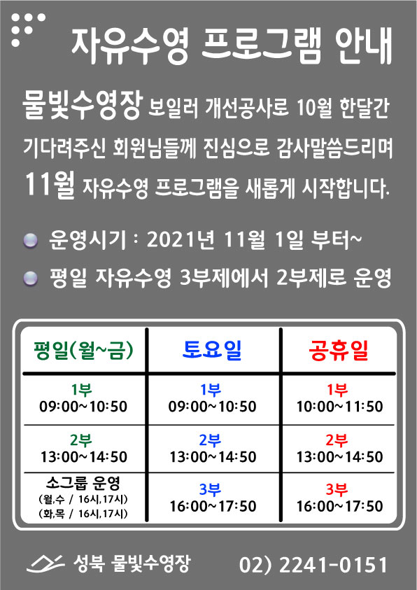 자유수영 프로그램 안내 
물빛수영장 보일러 개선공사로 10월 한달간 기다려주신 회원님들께 진심으로
감사말씀드리며 11월 자유수영 프로그램을 새롭게 시작합니다. 
운영시기: 2021년 11월 1일 부터~ 
평일자유수영 3부제에서 2부제로 운영
평일(월~금) 1부 09:00~10:50, 2부 13:00~14:50, 소그룹운영 (월,수/16시,17시)(화,목/16시,17시)
토요일  1부 09:00~10:50, 2부 13:00~14:50, 3부 16:00~17:50
공휴일  1부 10:00~11:50, 2부 13:00~14:50, 3부 16:00~17:50
성북 물빛수영장
02) 2241-0151