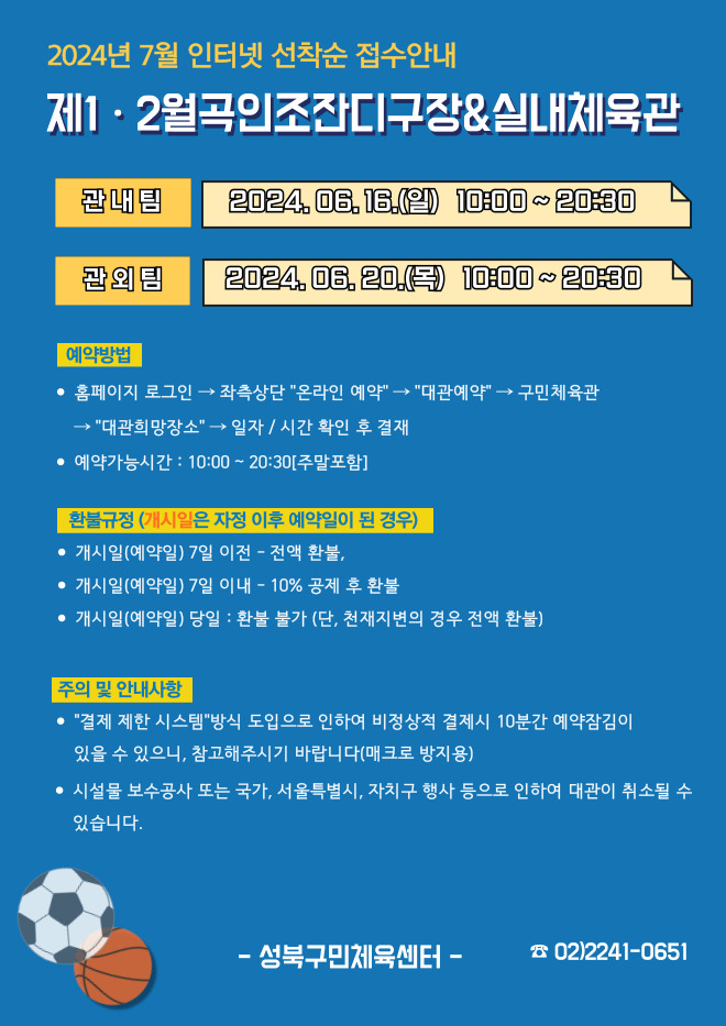 2024년 7월 인터넷 선착순 접수안내
제1·2월곡인조잔디구장&실내체육관
관내팀 : 2024. 06. 16.(일) 10:00~20:30
관외팀 : 2024. 06. 20.(목) 10:00~20:30

예약방법
• 홈페이지 로그인 (다음단계) 좌측상단 '온라인 예약' (다음단계) '대관예약' (다음단계)  구민체육관 '대관희망장소' (다음단계) 일자/시간 확인 후 결재
• 예약가능시간: 10:00 ~ 20:30[주말포함]

환불규정 (개시일은 자정이후 예약일이 된 경우)
• 개시일은(예약일) 7일 이전 : 전액 환불 
• 개시일은(예약일) 7일 이내 : 10% 공제 후 환불 
• 개시일(예약일) 당일 : 환불 불가 (단, 천재지변의 경우 전액 환불)

주의 및 안내사항
• '결제 제한 시스템'방식 도입으로 인하여 비정상적 결제시 10분간 예약잠김이 있을 수 있으니, 참고해 주시기 바랍니다(매크로 방지용)
• 시설물 보수공사 또는 국가, 서울특별시, 자치구 행사 등으로 인하여 대관이 취소될 수 있습니다. 

오동근린공원 제1월곡인조잔디구장 정비사업 : 23.10.23(월) ~ 24.01.31(수) - 예정
※공사일정 변동시(2월) 1구장 대관예약이 취소될 수 있으니 참고해주시기 바랍니다.
※공사 관련 문의 : 공원녹지과 02-2241-3665

-성북구민체육센터-
 02-2241-0651