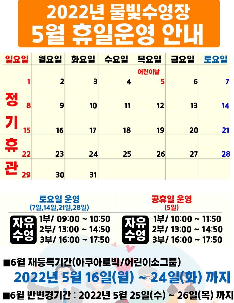 2022년 물빛수영장 5월 휴일 운영안내
5월 1일(일요일),8일(일요일),15일(일요일),22일(일요일),29일(일요일) | 정기휴관
5월 5일(어린이날) | 공휴일

토요일 운영(7일,14일,21일,28일)
자유수영/ 1부 09:00 ~ 10:50
 , 2부 13:00 ~ 14:50
 , 3부 16:00 ~ 17:50

공휴일 운영(5일)
자유수영/ 1부 10:00 ~ 11:50
 , 2부 13:00 ~ 14:50
 , 3부 16:00 ~ 17:50

■6월 재등록기간(아쿠아로빅/어린이소그룹)
2022년 5월 16일(월) ~ 24일(화)까지
■6월 반변경기간 : 2022년 5월 25일(수) ~ 26일(목)까지