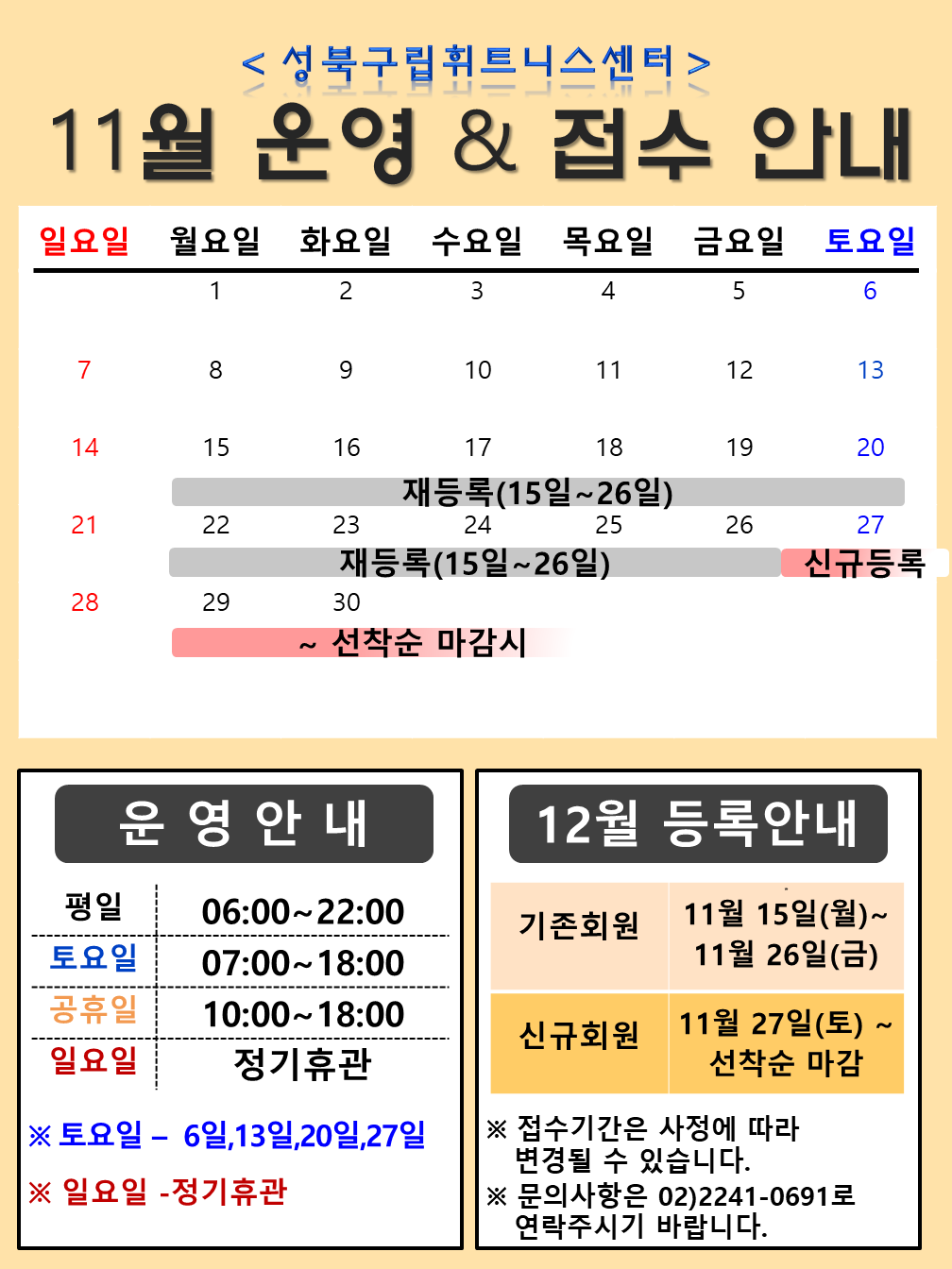 성북구립휘트니스센터
11월 운영 & 접수 안내
11월 15일 ~ 11월 26일 재등록 11월 22일 ~ 26일 재등록 11월 27 ~ 30일 신규등록 ~ 선착순 마감시
운영시간 평일 06:00 ~ 22:00 토요일 07:00 ~ 18:00 공휴일 10:00 ~ 18:00 일요일 정기휴관 토요일 - 6일, 13일, 20일, 27일 일요일 - 정기휴관
12월 등록안내
기존회원 11월 15일(월) ~ 11월 26일(금) 신규회원 11월 27일(토) ~ 선착순 마감 
접수기간은 사정에 따라 변경될 수 있습니다.
문의사항은 02-2241-0691로 연락주시기 바랍니다.
