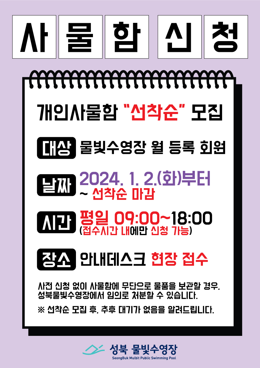 사물함신청
개인사물함 '선착순' 모집
대상: 물빛수영장 월 등록 회원
날짜: 2024.1.2.(화)부터 ~선착순 마감
시간: 평일 09:00~18:00(접수시간 내에만 신청 가능)
장소: 안내데스크 현장 접수
사전 신청 없이 사물함에 무단으로 물품을 보관할 경우, 성북물빛수영장에서 임의로 처분할 수 있습니다.
※선착순 모집 후, 추후 대기가 없음을 알려드립니다. 
성북 물빛수영장 SeongBuk Mulbit Public Swimming Pool