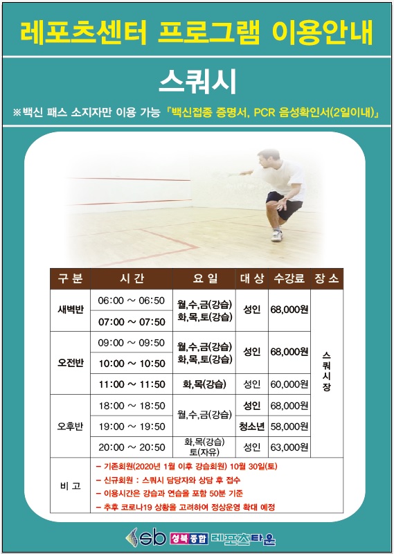 레포츠센터 프로그램 이용안내
스쿼시 백신패스 소지자만 이용가능 백신접종 증명서, pcr 음성확인서(2일이내)
구분 새벽반 시간 06:00 ~ 06:50 요일 월수금(강습) 화목토(강습) 대상 성 인 수강료 68,000원 장소 스쿼시장
구분 새벽반 시간 07:00 ~ 07:50 요일 월수금(강습) 화목토(강습) 대상 성 인 수강료 68,000원 장소 스쿼시장
구분 오전반 시간 09:00 ~ 09:50 요일 월수금(강습) 화목토(강습) 대상 성 인 수강료 68,000원 장소 스쿼시장
구분 오전반 시간 10:00 ~ 10:50 요일 월수금(강습) 화목토(강습) 대상 성 인 수강료 68,000원 장소 스쿼시장
구분 오전반 시간 11:00 ~ 11:50 요일 화목(강습) 대상 성 인 수강료 60,000원 장소 스쿼시장
구분 오후반 시간 18:00 ~ 18:50 요일 월수금(강습) 대상 성 인 수강료 68,000원 장소 스쿼시장
구분 오후반 시간 19:00 ~ 19:50 요일 월수금(강습) 대상 청소년 수강료 58,000원 장소 스쿼시장
구분 오후반 시간 20:00 ~ 20:50 요일 화목(강습),토(자유) 대상 성 인 수강료 63,000원 장소 스쿼시장
비고 기존회원(2020년 1월 이후 강습회원) 10월 30일 (토),신규회원 : 스쿼시 담당자와 상담후 접수, 이용시간은 강습과 연습을 포함 50분 기준, 추후 코로나 19 상황을 고려하여 정상운영 확대 예정
sb 성북종합 레포츠타운