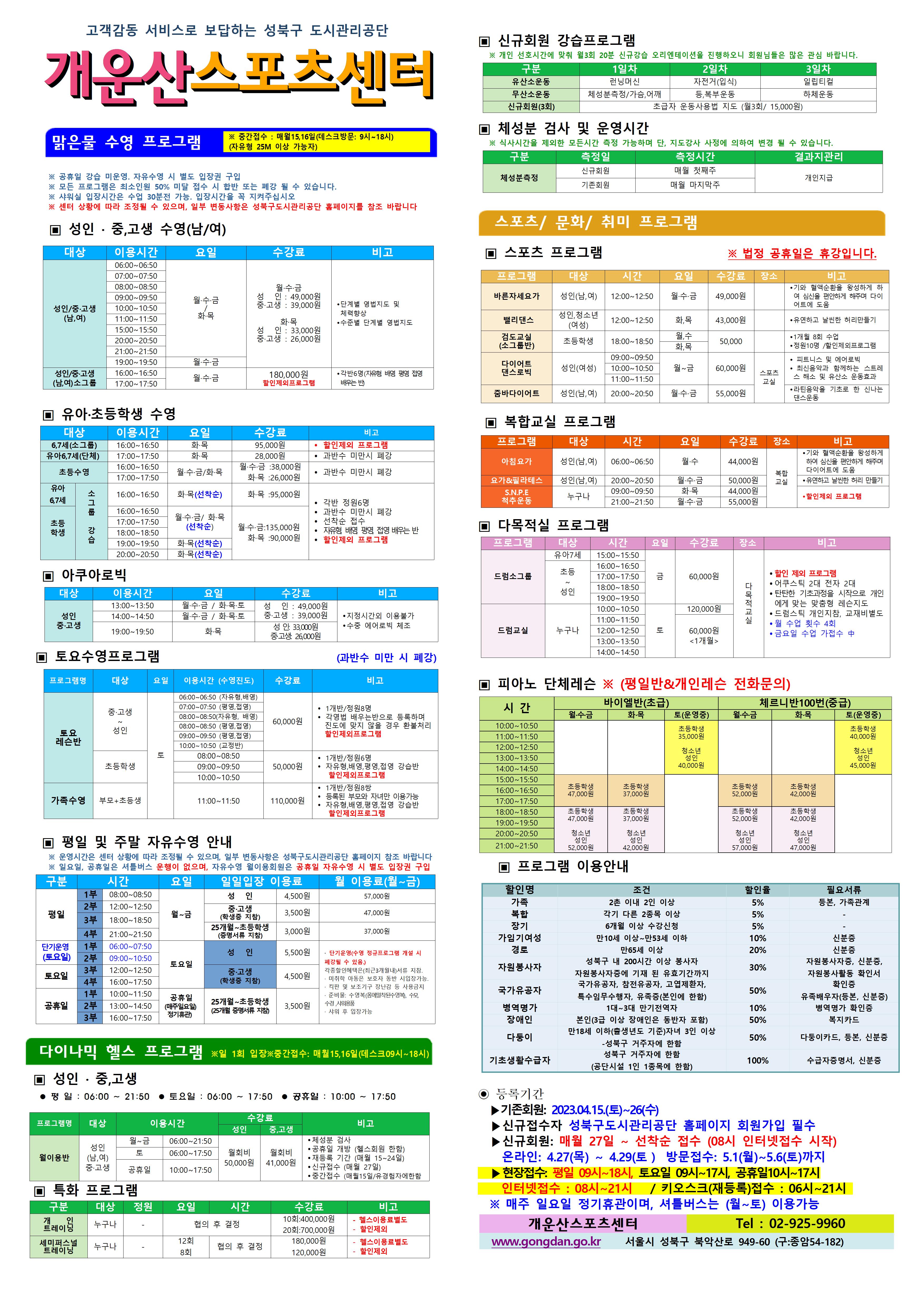 고객감동 서비스로 보답하는 성북구 도시관리공단
개운산스포츠 센터
맑은물 수영 프로그램
※ 중간접수 : 매월15일,16일 (데스크방문: 9시~18시) (자유형 25M 이상 가능자)
※ 공휴일 강습 미운영 / 공휴일 자유수영 시 별도 입장권 구입
※ 모든 프로그램은 최소인원 50% 미달 접수 시 합반 또는 폐강 될 수 있습니다.
※ 샤워실 입장시간은 수업 30분전 가능. 입장시간을 꼭 지켜주십시오
※ 센터 상황에 따라 조정될 수 있으며, 일부 변동사항은 성북구도시관리공단 홈페이지를 참조 바랍니다
▣ 성 인 · 중,고생 수영(남/여)
대상 | 이용시간 | 요일 | 수강료 | 비고
성 인/중·고생(남,여) | 06:00~06:50 | 월·수·금/화·목 | 월·수·금-성 인 : 49,000원,중·고생 : 39,000원 화·목-성 인 : 33,000원,중·고생 : 26,000원 | 단계별 영법지도 및 체력 향상, 수준별 단계별 영법지도
성 인/중·고생(남,여) | 07:00~07:50 | 월·수·금/화·목 | 월·수·금-성 인 : 49,000원,중·고생 : 39,000원 화·목-성 인 : 33,000원,중·고생 : 26,000원 | 단계별 영법지도 및 체력 향상, 수준별 단계별 영법지도
성 인/중·고생(남,여) | 08:00~08:50 | 월·수·금/화·목 | 월·수·금-성 인 : 49,000원,중·고생 : 39,000원 화·목-성 인 : 33,000원,중·고생 : 26,000원 | 단계별 영법지도 및 체력 향상, 수준별 단계별 영법지도
성 인/중·고생(남,여) | 09:00~09:50 | 월·수·금/화·목 | 월·수·금-성 인 : 49,000원,중·고생 : 39,000원 화·목-성 인 : 33,000원,중·고생 : 26,000원 | 단계별 영법지도 및 체력 향상, 수준별 단계별 영법지도
성 인/중·고생(남,여) | 10:00~10:50 | 월·수·금/화·목 | 월·수·금-성 인 : 49,000원,중·고생 : 39,000원 화·목-성 인 : 33,000원,중·고생 : 26,000원 | 단계별 영법지도 및 체력 향상, 수준별 단계별 영법지도
성 인/중·고생(남,여) | 11:00~11:50 | 월·수·금/화·목 | 월·수·금-성 인 : 49,000원,중·고생 : 39,000원 화·목-성 인 : 33,000원,중·고생 : 26,000원 | 단계별 영법지도 및 체력 향상, 수준별 단계별 영법지도
성 인/중·고생(남,여) | 15:00~15:50 | 월·수·금/화·목 | 월·수·금-성 인 : 49,000원,중·고생 : 39,000원 화·목-성 인 : 33,000원,중·고생 : 26,000원 | 단계별 영법지도 및 체력 향상, 수준별 단계별 영법지도
성 인/중·고생(남,여) | 20:00~20:50 | 월·수·금/화·목 | 월·수·금-성 인 : 49,000원,중·고생 : 39,000원 화·목-성 인 : 33,000원,중·고생 : 26,000원 | 단계별 영법지도 및 체력 향상, 수준별 단계별 영법지도
성 인/중·고생(남,여) | 21:00~21:50 | 월·수·금/화·목 | 월·수·금-성 인 : 49,000원,중·고생 : 39,000원 화·목-성 인 : 33,000원,중·고생 : 26,000원 | 단계별 영법지도 및 체력 향상, 수준별 단계별 영법지도
성 인/중·고생(남,여) | 19:00~19:50 | 월·수·금 | 월·수·금-성 인 : 49,000원,중·고생 : 39,000원 | 단계별 영법지도 및 체력 향상, 수준별 단계별 영법지도
성 인/중·고생(남,여)소그룹 | 16:00~16:50 | 월·수·금 | 180,000원(할인제외프로그램) | 각반6명(자유형 배영 평영 접영 배우는 반)
성 인/중·고생(남,여)소그룹 | 18:00~18:50 | 월·수·금 | 180,000원(할인제외프로그램) | 각반6명(자유형 배영 평영 접영 배우는 반)
▣ 유아·초등학생 수영
대상 | 이용시간 | 요일 | 수강료 | 비고
6,7세(소그룹) | 16:00~16:50 | 화·목 | 95,000원 | 할인제외프로그램
유아6,7세(단체) | 17:00~17:50 | 화·목 | 28,000원 | 과반수 미만시 폐강
초등수영 | 16:00~16:50 | 월,수,금/화,목 | 월·수·금 : 38,000원,화·목 : 26,000원 | 과반수 미만시 폐강
초등수영 | 17:00~17:50 | 월,수,금/화,목 | 월·수·금 : 38,000원,화·목 : 26,000원 | 과반수 미만시 폐강
유아 6,7세 소그룹강습 | 16:00~16:50 | 화·목(선착순) | 화·목 : 95,000원 | 각반 정원 6명,과반수 미만시 폐강,선착순접수,자유형 배영 평영 접영 배우는반 ,할인제외프로그램
초등학생 소그룹강습 | 16:00~16:50 | 월·수·금 /화·목(선착순) | 월·수·금 : 135,000원,화·목 : 90,000원 | 각반 정원 6명,과반수 미만시 폐강,선착순접수,자유형 배영 평영 접영 배우는반 ,할인제외프로그램
초등학생 소그룹강습 | 17:00~17:50 | 월·수·금 /화·목(선착순) | 월·수·금 : 135,000원,화·목 : 90,000원 | 각반 정원 6명,과반수 미만시 폐강,선착순접수,자유형 배영 평영 접영 배우는반 ,할인제외프로그램
초등학생 소그룹강습 | 18:00~18:50 | 월·수·금 /화·목(선착순) | 월·수·금 : 135,000원,화·목 : 90,000원 | 각반 정원 6명,과반수 미만시 폐강,선착순접수,자유형 배영 평영 접영 배우는반 ,할인제외프로그램
초등학생 소그룹강습 | 19:00~19:50 | 화·목(선착순) | 월·수·금 : 135,000원,화·목 : 90,000원 | 각반 정원 6명,과반수 미만시 폐강,선착순접수,자유형 배영 평영 접영 배우는반 ,할인제외프로그램
초등학생 소그룹강습 | 20:00~20:50 | 화·목(선착순) | 월·수·금 : 135,000원,화·목 : 90,000원 | 각반 정원 6명,과반수 미만시 폐강,선착순접수,자유형 배영 평영 접영 배우는반 ,할인제외프로그램
▣ 아쿠아로빅
대상 | 이용시간 | 요일 | 수강료 | 비고
성 인/중·고생 | 13:00~13:50 | 월·수·금 / 화·목·토 | 성 인 : 49,000원,중·고생 : 39,000원 | 지정시간외 이용불가,수중 에어로빅 체조
성 인/중·고생 | 14:00~14:50 | 월·수·금 / 화·목·토 | 성 인 : 49,000원,중·고생 : 39,000원 | 지정시간외 이용불가,수중 에어로빅 체조
성 인/중·고생 | 19:00~19:50 | 화·목 | 성 인: 33,000원,중·고생: 26,000원 | 지정시간외 이용불가,수중 에어로빅 체조
▣ 토요수영프로그램 (과반수 미만 시 폐강)
프로그램명 | 대상 | 요일 | 이용시간수영진도 | 수강료 (모든할인제외) | 비고
토요 레슨반 | 중·고생~ 성 인 | 토 | 06:00~06:50(자유형, 배영) | 60,000원 | 1개반/정원8명,각영법 배우는반으로 등록하며 진도에 맞지 않을 경우 환불처리, 할인제외프로그램
토요 레슨반 | 중·고생~ 성 인 | 토 | 07:00~07:50(평영, 접영) | 60,000원 | 1개반/정원8명,각영법 배우는반으로 등록하며 진도에 맞지 않을 경우 환불처리, 할인제외프로그램
토요 레슨반 | 중·고생~ 성 인 | 토 | 08:00~08:50(자유형, 배영) | 60,000원 | 1개반/정원8명,각영법 배우는반으로 등록하며 진도에 맞지 않을 경우 환불처리, 할인제외프로그램
토요 레슨반 | 중·고생~ 성 인 | 토 | 08:00~08:50(평영, 접영) | 60,000원 | 1개반/정원8명,각영법 배우는반으로 등록하며 진도에 맞지 않을 경우 환불처리, 할인제외프로그램
토요 레슨반 | 중·고생~ 성 인 | 토 | 09:00~09:50(평영, 접영) | 60,000원 | 1개반/정원8명,각영법 배우는반으로 등록하며 진도에 맞지 않을 경우 환불처리, 할인제외프로그램
토요 레슨반 | 중·고생~ 성 인 | 토 | 10:00~10:50(교정반) | 60,000원 | 1개반/정원8명,각영법 배우는반으로 등록하며 진도에 맞지 않을 경우 환불처리, 할인제외프로그램
토요 레슨반 | 초등학생 | 토 | 08:00~08:50 | 50,000원 | 1개반/정원6명,자유형,배영,평영,접영 강습반, 할인제외프로그램
토요 레슨반 | 초등학생 | 토 | 09:00~09:50 | 50,000원 | 1개반/정원6명,자유형,배영,평영,접영 강습반, 할인제외프로그램
토요 레슨반 | 초등학생 | 토 | 10:00~10:50 | 50,000원 | 1개반/정원6명,자유형,배영,평영,접영 강습반, 할인제외프로그램
가족수영 | 부모 + 초등생 | 토 | 11:00~11:50 | 110,000원 | 1개반/정원8쌍,등록된 부모와 자녀만 이용가능,자유형,배영,평영,접영 강습반, 할인제외프로그램
▣ 평일 및 주말 자유수영 안내
※ 운영시간은 센터 상황에 따라 조정될 수 있으며, 일부 변동사항은 성북구도시관리공단 홈페이지 참조 바랍니다
※ 일요일, 공휴일은 셔틀버스 운행이 없으며, 자유수영 월이용회원은 공휴일 자유수영 시 별도 입장권 구입
구분 | 시간 | | 요일 | 일일입장 이용료 | 월 이용료(월~금)
평일 | 1부 | 08:00~08:50 | 월~금 | 성 인:4,500원,중·고생(학생증 지참):3,500원,25개월~초등학생(증명서류 지참):3,000원 | 성 인:57,000원,중·고생(학생증 지참):47,000원,25개월~초등학생(증명서류 지참):37,000원
평일 | 2부 | 12:00~12:50 | 월~금 | 성 인:4,500원,중·고생(학생증 지참):3,500원,25개월~초등학생(증명서류 지참):3,000원 | 성 인:57,000원,중·고생(학생증 지참):47,000원,25개월~초등학생(증명서류 지참):37,000원
평일 | 3부 | 18:00~18:50 | 월~금 | 성 인:4,500원,중·고생(학생증 지참):3,500원,25개월~초등학생(증명서류 지참):3,000원 | 성 인:57,000원,중·고생(학생증 지참):47,000원,25개월~초등학생(증명서류 지참):37,000원
평일 | 4부 | 21:00~21:50 | 월~금 | 성 인:4,500원,중·고생(학생증 지참):3,500원,25개월~초등학생(증명서류 지참):3,000원 | 성 인:57,000원,중·고생(학생증 지참):47,000원,25개월~초등학생(증명서류 지참):37,000원
토요일(단기운영) | 1부 | 06:00~07:50 | 토요일 | 성 인:5,500원:4,500원,25개월~초등학생(증명서류 지참):3,500원 |·단기운영(수영 정규 프로그램 개설 시 폐강될 수 있음) · 각종할인혜택은등본(최근3개월이내)서류지참,· 미취학 아동은 보호자 동반 시 입장가능.,· 킥판 및 보조 기구 장난감등 사용금지,· 준비물:수영복(몸에 밀착된 수영복),수모, 수경 샤워용품,· 샤워 후 입장가능
토요일(단기운영) | 1부 | 09:00~10:50 | 토요일 | 성 인:5,500원:4,500원,25개월~초등학생(증명서류 지참):3,500원 |·단기운영(수영 정규 프로그램 개설 시 폐강될 수 있음) · 각종할인혜택은등본(최근3개월이내)서류지참,· 미취학 아동은 보호자 동반 시 입장가능.,· 킥판 및 보조 기구 장난감등 사용금지,· 준비물:수영복(몸에 밀착된 수영복),수모, 수경 샤워용품,· 샤워 후 입장가능
토요일 | 3부 | 12:00~12:50 | 토요일 | 성 인:5,500원,중·고생(학생증 지참):4,500원,25개월~초등학생(증명서류 지참):3,500원 | 단기운영(수영 정규 프로그램 개설 시 폐강될 수 있음) · 각종할인혜택은등본(최근3개월이내)서류지참,· 미취학 아동은 보호자 동반 시 입장가능.,· 킥판 및 보조 기구 장난감등 사용금지,· 준비물:수영복(몸에 밀착된 수영복),수모, 수경 샤워용품,· 샤워 후 입장가능
토요일 | 4부 | 16:00~17:50 | 토요일 | 성 인:5,500원,중·고생(학생증 지참):4,500원,25개월~초등학생(증명서류 지참):3,500원 | 단기운영(수영 정규 프로그램 개설 시 폐강될 수 있음) · 각종할인혜택은등본(최근3개월이내)서류지참,· 미취학 아동은 보호자 동반 시 입장가능.,· 킥판 및 보조 기구 장난감등 사용금지,· 준비물:수영복(몸에 밀착된 수영복),수모, 수경 샤워용품,· 샤워 후 입장가능
공휴일 | 1부 | 10:00~11:50 | 공휴일(매주 일요일 정기휴관) | 성 인:5,500원,중·고생(학생증 지참):4,500원,25개월~초등학생(증명서류 지참):3,500원 | 단기운영(수영 정규 프로그램 개설 시 폐강될 수 있음) · 각종할인혜택은등본(최근3개월이내)서류지참,· 미취학 아동은 보호자 동반 시 입장가능.,· 킥판 및 보조 기구 장난감등 사용금지,· 준비물:수영복(몸에 밀착된 수영복),수모, 수경 샤워용품,· 샤워 후 입장가능
공휴일 | 2부 | 13:00~14:50 | 공휴일(매주 일요일 정기휴관) | 성 인:5,500원,중·고생(학생증 지참):4,500원,25개월~초등학생(증명서류 지참):3,500원 | 단기운영(수영 정규 프로그램 개설 시 폐강될 수 있음) · 각종할인혜택은등본(최근3개월이내)서류지참,· 미취학 아동은 보호자 동반 시 입장가능.,· 킥판 및 보조 기구 장난감등 사용금지,· 준비물:수영복(몸에 밀착된 수영복),수모, 수경 샤워용품,· 샤워 후 입장가능
공휴일 | 3부 | 16:00~17:50 | 공휴일(매주 일요일 정기휴관) | 성 인:5,500원,중·고생(학생증 지참):4,500원,25개월~초등학생(증명서류 지참):3,500원 | 단기운영(수영 정규 프로그램 개설 시 폐강될 수 있음) · 각종할인혜택은등본(최근3개월이내)서류지참,· 미취학 아동은 보호자 동반 시 입장가능.,· 킥판 및 보조 기구 장난감등 사용금지,· 준비물:수영복(몸에 밀착된 수영복),수모, 수경 샤워용품,· 샤워 후 입장가능
다이나믹 헬스 프로그램 ※일 1회 입장 ※중간접수 : 매월15일,16일(데스크09시~18시)
▣ 성 인 · 중,고생
평 일 : 06:00 ~ 21:50 토요일 : 06:00 ~ 17:50 공휴일 : 10:00 ~ 17:50
프로그램명 | 대상 | 이용시간 | 수강료(성 인) | 수강료(중,고생) | 비고
월이용반 | 성 인(남,여)/중·고생 | 월~금 | 06:00~21:50 | 월회비:50,000원 | 월회비:41,000원 | ● 체성분 검사 , ● 공휴일 개방 (헬스회원 한함) , ● 재등록 기간 (매월 15~24일) , ● 신규접수 (매월 27일) , ● 중간접수 (매월15일/유경험자에한함)
월이용반 | 성 인(남,여)/중·고생 | 토 | 06:00~17:50 | 월회비:50,000원 | 월회비:41,000원 | ● 체성분 검사 , ● 공휴일 개방 (헬스회원 한함) , ● 재등록 기간 (매월 15~24일) , ● 신규접수 (매월 27일) , ● 중간접수 (매월15일/유경험자에한함)
월이용반 | 성 인(남,여)/중·고생 | 공휴일 | 10:00~17:50 | 월회비:50,000원 | 월회비:41,000원 | ● 체성분 검사 , ● 공휴일 개방 (헬스회원 한함) , ● 재등록 기간 (매월 15~24일) , ● 신규접수 (매월 27일) , ● 중간접수 (매월15일/유경험자에한함)
▣ 특화 프로그램
구분 | 대상 | 정원 | 요일 | 시간 | 수강료 | 비고
개인 트레이닝 | 누구나 | - | 협의 후 결정 | 협의 후 결정 | 10회:400,000원 /20회:700,000원 | - 헬스이용료별도,할인제외
세미퍼스널트레이닝 | 누구나 | - | 12회 / 8회 | 협의 후 결정 | 180,000원 / 120,000원 | - 헬스이용료별도,할인제외
▣ 신규회원 강습프로그램
※ 개인 선호시간에 맞춰 월3회 20분 신규강습 오리엔테이션을 진행하오니 회원님들은 많은 관심바랍니다.
구분 | 1일차 | 2일차 | 3일차
유산소운동 | 런닝머신 | 자전거(입식) | 일립티컬 | -
무산소운동 | 체성분 측정 / 가슴,어깨 | 등, 복부운동 | 하체운동
신규회원(3회) |초급자 운동사용법 지도 (월3회/ 15,000원)
▣ 체성분 검사 및 운영시간
※ 식사시간을 제외한 모든시간 측정 가능하며 단, 지도강사 사정에 의하여 변경 될 수 있습니다.
구분 | 측정일 | 측정시간 | 결과지관리
체성분측정 | 신규회원 | 매월 첫째주 | 개인지급
체성분측정 | 기존회원 | 매월 마지막주 | 개인지급
스포츠/문화/취미 프로그램
▣ 스포츠 프로그램 ※ 법정 공휴일은 휴강입니다.
프로그램 | 대상 | 시간 | 요일 | 수강료 | 장소 | 비고
바른자세요가 | 성 인(남,여) | 12:00~12:50 | 월·수·금 | 49,000원 | | ● 기와 혈액순환을 왕성하게 하여 심신을 편안하게 해주며 다이어트에 도움
밸리댄스 | 성 인,청소년(여성) | 12:00~12:50 | 화,목 | 43,000원 | | ● 유연하고 날씬한 허리만들기
검도교실(소그룹반) | 초등학생 | 18:00~18:50 | 월·수, 화·목 | 50,000원 | | ● 1개월 8회 수업 ● 정원10명 / 할인제외프로그램
다이어트 댄스로빅 | 성 인(여성) | 09:00~09:50, 10:00~10:50, 11:00~11:50 | 월~금 | 60,000원 | 스포츠교실 | ● 피트니스 및 에어로빅 ● 최신음악과 함께하는 스트레스해소 및 유산소 운동효과
줌바다이어트 | 성인(남,여) | 20:00~20:50 | 월·수·금 | 55,000원 | 스포츠교실 | ● 라틴음악을 기초로 한 신나는 댄스운동
▣ 복합교실 프로그램
프로그램 | 대상 | 시간 | 요일 | 수강료 | 장소 | 비고
아침요가 | 성 인(남,여) | 06:00~06:50 | 월·수 | 44,000원 | 복합교실 | 기와 혈액순환을 왕성하게 하여 심신을 편안하게 해주며 다이어트에 도움
요가&필라테스 | 성 인(남,여) | 20:00~20:50 | 월·수·금 | 50,000원 | 복합교실 | 유연하고 날씬한 허리 만들기
S.N.P.E 척추운동 | 누구나 | 09:00~09:50 | 화·목 | 44,000원 | 복합교실 | 할인제외 프로그램 준비불
S.N.P.E 척추운동 | 누구나 | 21:00~21:50 | 월·수·금 | 55,000원 | 복합교실 | 할인제외 프로그램 준비불
▣ 다목적실 프로그램
프로그램 | 대상 | 시간 | 요일 | 수강료 | 장소 | 비고
드럼소그룹 | 유아7세 | 15:00~15:50 | 금 | 60,000원 | 다목적 교실 | ● 할인 제외 프로그램 , ● 어쿠스틱 2대 전자 2대 , ● 탄탄한 기초과정을 시작으로 개인에게 맞는 맞춤형 레슨지도 , ● 드럼스틱 개인지참, 교재비별도 , ● 월 수업 횟수 4회 ●금요일 수업 가접수 中
드럼소그룹 | 초등~성인 | 16:00~16:50 | 금 | 60,000원 | 다목적 교실 | ● 할인 제외 프로그램 , ● 어쿠스틱 2대 전자 2대 , ● 탄탄한 기초과정을 시작으로 개인에게 맞는 맞춤형 레슨지도 , ● 드럼스틱 개인지참, 교재비별도 , ● 월 수업 횟수 4회 ●금요일 수업 가접수 中
드럼소그룹 | 초등~성인 | 17:00~17:50 | 금 | 60,000원 | 다목적 교실 | ● 할인 제외 프로그램 , ● 어쿠스틱 2대 전자 2대 , ● 탄탄한 기초과정을 시작으로 개인에게 맞는 맞춤형 레슨지도 , ● 드럼스틱 개인지참, 교재비별도 , ● 월 수업 횟수 4회 ●금요일 수업 가접수 中
드럼소그룹 | 초등~성인 | 18:00~18:50 | 금 | 60,000원 | 다목적 교실 | ● 할인 제외 프로그램 , ● 어쿠스틱 2대 전자 2대 , ● 탄탄한 기초과정을 시작으로 개인에게 맞는 맞춤형 레슨지도 , ● 드럼스틱 개인지참, 교재비별도 , ● 월 수업 횟수 4회 ●금요일 수업 가접수 中
드럼소그룹 | 초등~성인 | 19:00~19:50 | 금 | 60,000원 | 다목적 교실 | ● 할인 제외 프로그램 , ● 어쿠스틱 2대 전자 2대 , ● 탄탄한 기초과정을 시작으로 개인에게 맞는 맞춤형 레슨지도 , ● 드럼스틱 개인지참, 교재비별도 , ● 월 수업 횟수 4회 ●금요일 수업 가접수 中
드럼교실 | 누구나 | 10:00~10:50 | 토 | 120,000원 | 다목적 교실 | ● 할인 제외 프로그램 , ● 어쿠스틱 2대 전자 2대 , ● 탄탄한 기초과정을 시작으로 개인에게 맞는 맞춤형 레슨지도 , ● 드럼스틱 개인지참, 교재비별도 , ● 월 수업 횟수 4회 ●금요일 수업 가접수 中
드럼교실 | 누구나 | 11:00~11:50 | 토 | 60,000원(1개월) | 다목적 교실 | ● 할인 제외 프로그램 , ● 어쿠스틱 2대 전자 2대 , ● 탄탄한 기초과정을 시작으로 개인에게 맞는 맞춤형 레슨지도 , ● 드럼스틱 개인지참, 교재비별도 , ● 월 수업 횟수 4회 ●금요일 수업 가접수 中
드럼교실 | 누구나 | 12:00~12:50 | 토 | 60,000원(1개월) | 다목적 교실 | ● 할인 제외 프로그램 , ● 어쿠스틱 2대 전자 2대 , ● 탄탄한 기초과정을 시작으로 개인에게 맞는 맞춤형 레슨지도 , ● 드럼스틱 개인지참, 교재비별도 , ● 월 수업 횟수 4회 ●금요일 수업 가접수 中
드럼교실 | 누구나 | 13:00~13:50 | 토 | 60,000원(1개월) | 다목적 교실 | ● 할인 제외 프로그램 , ● 어쿠스틱 2대 전자 2대 , ● 탄탄한 기초과정을 시작으로 개인에게 맞는 맞춤형 레슨지도 , ● 드럼스틱 개인지참, 교재비별도 , ● 월 수업 횟수 4회 ●금요일 수업 가접수 中
드럼교실 | 누구나 | 14:00~14:50 | 토 | 60,000원(1개월) | 다목적 교실 | ● 할인 제외 프로그램 , ● 어쿠스틱 2대 전자 2대 , ● 탄탄한 기초과정을 시작으로 개인에게 맞는 맞춤형 레슨지도 , ● 드럼스틱 개인지참, 교재비별도 , ● 월 수업 횟수 4회 ●금요일 수업 가접수 中
▣ 피아노 단체레슨 ※ (평일반&개인레슨 전화문의)
시 간 | 바이엘반(초급) 월·수·금 /화·목 / 토(운영중) | 체르니반100번(중급) 월·수·금 /화·목 / 토(운영중)
10:00~10:50 | 초등학생:35,000원 (토), 청소년/성 인:40,000원(토) | 초등학생:40,000원(토) ,청소년/성 인:45,000원(토)
11:00~11:50 | 초등학생:35,000원 (토), 청소년/성 인:40,000원(토) | 초등학생:40,000원(토) ,청소년/성 인:45,000원(토)
12:00~12:50 | 초등학생:35,000원 (토), 청소년/성 인:40,000원(토) | 초등학생:40,000원(토) ,청소년/성 인:45,000원(토)
13:00~13:50 | 초등학생:35,000원 (토), 청소년/성 인:40,000원(토) | 초등학생:40,000원(토) ,청소년/성 인:45,000원(토)
14:00~14:50 | 초등학생:35,000원 (토), 청소년/성 인:40,000원(토) | 초등학생:40,000원(토) ,청소년/성 인:45,000원(토)
15:00~15:50 | 초등학생:47,000원(월·수·금), 초등학생:37,000원(화·목) | 초등학생:52,000원(월·수·금), 초등학생:42,000원(화·목)
16:00~16:50 | 초등학생:47,000원(월·수·금), 초등학생:37,000원(화·목) | 초등학생:52,000원(월·수·금), 초등학생:42,000원(화·목)
17:00~17:50 | 초등학생:47,000원(월·수·금), 초등학생:37,000원(화·목) | 초등학생:52,000원(월·수·금), 초등학생:42,000원(화·목)
18:00~18:50 | 초등학생:47,000원(월·수·금), 초등학생:37,000원(화·목), 청소년/성 인:52,000원(월·수·금) 청소년/성 인:42,000원(화·목) | 초등학생:52,000원(월·수·금), 초등학생:42,000원(화·목), 청소년/성 인:57,000원(월·수·금) 청소년/성 인:47,000원(화·목)
19:00~19:50 | 초등학생:47,000원(월·수·금), 초등학생:37,000원(화·목), 청소년/성 인:52,000원(월·수·금) 청소년/성 인:42,000원(화·목) | 초등학생:52,000원(월·수·금), 초등학생:42,000원(화·목), 청소년/성 인:57,000원(월·수·금) 청소년/성 인:47,000원(화·목)
20:00~20:50 | 초등학생:47,000원(월·수·금), 초등학생:37,000원(화·목), 청소년/성 인:52,000원(월·수·금) 청소년/성 인:42,000원(화·목) | 초등학생:52,000원(월·수·금), 초등학생:42,000원(화·목), 청소년/성 인:57,000원(월·수·금) 청소년/성 인:47,000원(화·목)
21:00~21:50 | 초등학생:47,000원(월·수·금), 초등학생:37,000원(화·목), 청소년/성 인:52,000원(월·수·금) 청소년/성 인:42,000원(화·목) | 초등학생:52,000원(월·수·금), 초등학생:42,000원(화·목), 청소년/성 인:57,000원(월·수·금) 청소년/성 인:47,000원(화·목)
▣ 프로그램 이용안내
할인명 | 조건 | 할인율 | 필요서류
가족 | 2촌 이내 2인 이상 | 5% | 등본, 가족관계
복합 | 각기 다른 2종목 이상 | 5% | -
장기 | 6개월 이상 수강신청 | 5% | -
가임기여성 | 만10세 이상~만53세 이하 | 10% | 신분증
경로 | 만65세 이상 | 20% | 신분증
자원봉사자 | 성북구 내 200시간 이상 봉사자 자원봉사자증에 기재 된 유효기간까지 | 30% | 자원봉사자증, 신분증, 자원봉사활동 확인서
국가유공자 | 국가유공자, 참전유공자, 고엽제환자, 특수임무수행자, 유족증(본인에 한함) | 50% | 확인증,유족배우자(등본, 신분증)
병역명가 | 1대~3대 만기전역자 | 10% | 병역명가 확인증
장애인 | 본인(3급 이상 장애인은 동반자 포함) | 50% | 복지카드
다둥이 | 만18세 이하(출생년도 기준)자녀 3인 이상 -성북구 거주자에 한함 | 50% | 다둥이카드, 3개월 이내 등본, 신분증
기초생활수급자 | 성북구 거주자에 한함(공단시설 1인 1종목에 한함) | 100% | 수급자증명서, 신분증
◉ 등록기간
▶기존회원: 2023.4.15(토)~26(수)
▶신규 접수자 성북구도시관리공단 홈페이지 회원가입 필수
▶신규회원: 매월27일 ~ 선착순 접수 (08시 인터넷접수 시작)
온라인: 4. 27(목)~4.29(토) 방문접수 : 5.1(월) ~ 5.6(토)까지
▶현장접수 : 평일 09시~18시, 토요일09시~17시, 공휴일10시~17시 ,
인터넷접수 08시~21시/키오스크(재등록)접수 : 06시~21시
※매주 일요일 정기휴관이며, 셔틀버스는 (월~토) 이용가능
개운산스포츠센터(Tel : 02-925-9960)
www.gongdan.go.kr 서울시 성북구 북악산로 949-61(구:종암54-182)