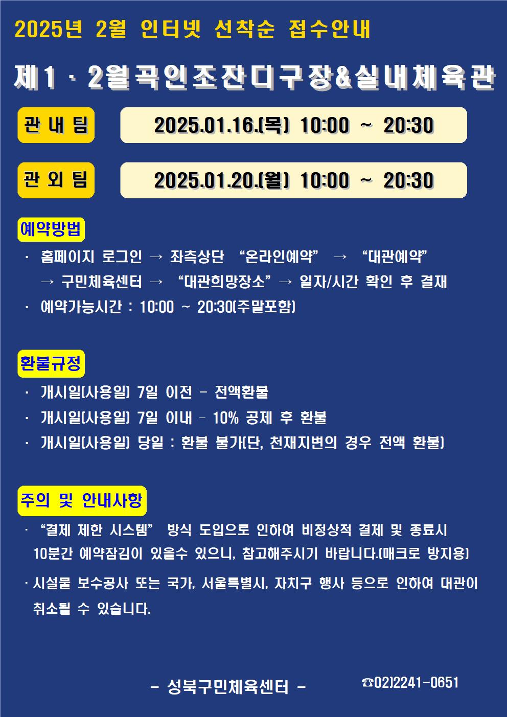  2025년 2월 인터넷 선착순 접수안내
제1·2월곡인조잔디구장&실내체육관
관내팀 : 2024. 01. 16.(목) 10:00~20:30
관외팀 : 2024. 01. 20.(월) 10:00~20:30

예약방법
• 홈페이지 로그인 (다음단계) 좌측상단 '온라인 예약' (다음단계) '대관예약' (다음단계)  구민체육관 '대관희망장소' (다음단계) 일자/시간 확인 후 결재
• 예약가능시간: 10:00 ~ 20:30[주말포함]

환불규정 (개시일은 자정이후 예약일이 된 경우)
• 개시일은(예약일) 7일 이전 : 전액 환불 
• 개시일은(예약일) 7일 이내 : 10% 공제 후 환불 
• 개시일(예약일) 당일 : 환불 불가 (단, 천재지변의 경우 전액 환불)

주의 및 안내사항
• '결제 제한 시스템'방식 도입으로 인하여 비정상적 결제시 10분간 예약잠김이 있을 수 있으니, 참고해 주시기 바랍니다(매크로 방지용)
• 시설물 보수공사 또는 국가, 서울특별시, 자치구 행사 등으로 인하여 대관이 취소될 수 있습니다. 

오동근린공원 제1월곡인조잔디구장 정비사업 : 23.10.23(월) ~ 24.01.31(수) - 예정
※공사일정 변동시(2월) 1구장 대관예약이 취소될 수 있으니 참고해주시기 바랍니다.
※공사 관련 문의 : 공원녹지과 02-2241-3665

-성북구민체육센터-
 02-2241-0651