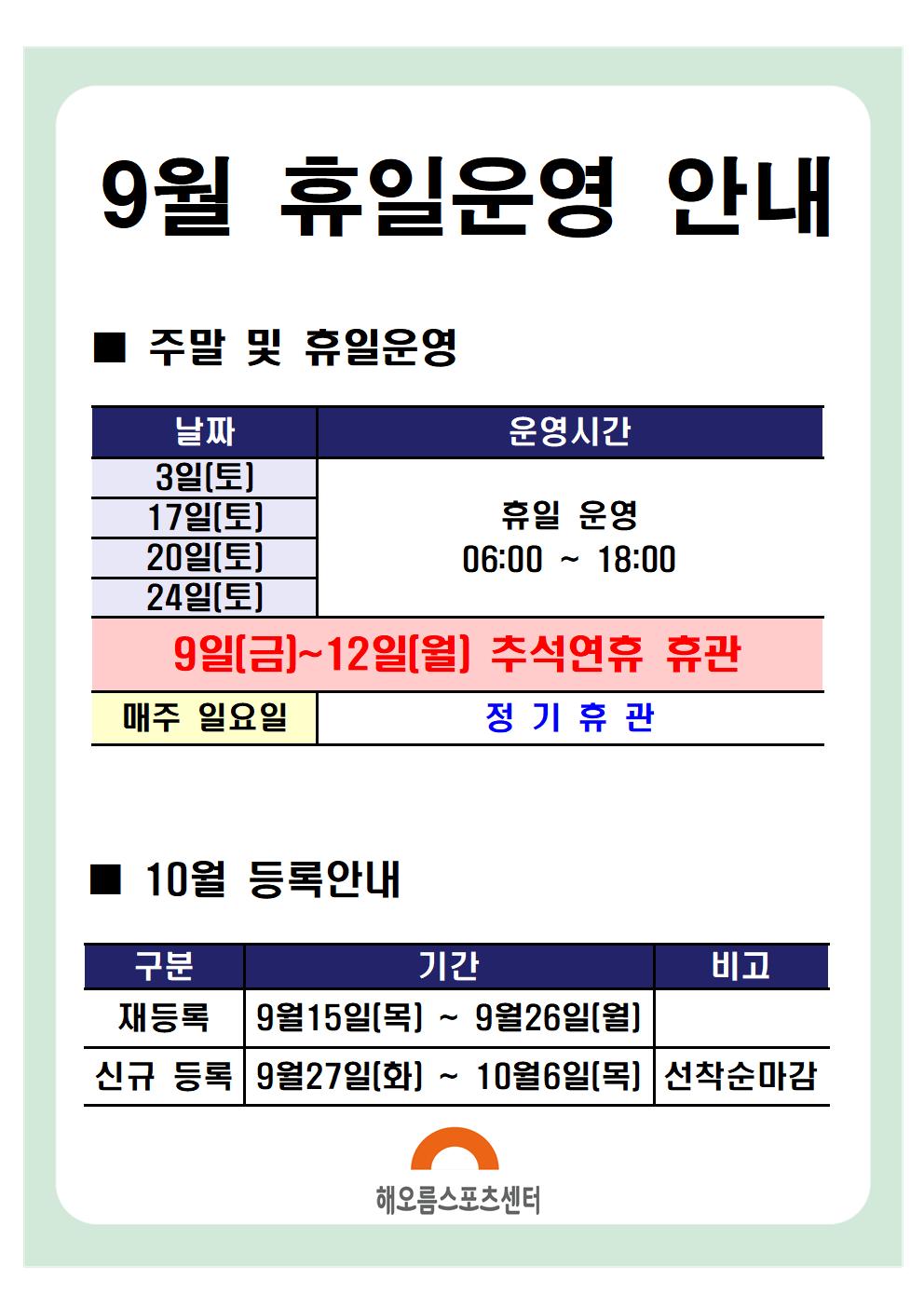 9월 휴일운영안내 

주말 및 휴일운영
날짜|운영시간|비고
9일(금)~12일(월) | 추석연휴 휴관 | 
3일(토),10일(토),17일(토),24일(토) | 휴일운영 06:00~18:00
매주 일요일 | 정기휴관
※ 13:00 ~ 14:00 브레이크타임(방역시간)은 동일하게 적용됩니다.

10월 등록안내
구분|기간|비고
재등록 | 9월 15일(목) ~ 9월 26일(월)
신규등록 | 9월 27일(화) ~ 10월 6일(목) | 선착순마감

해오름스포츠센터
