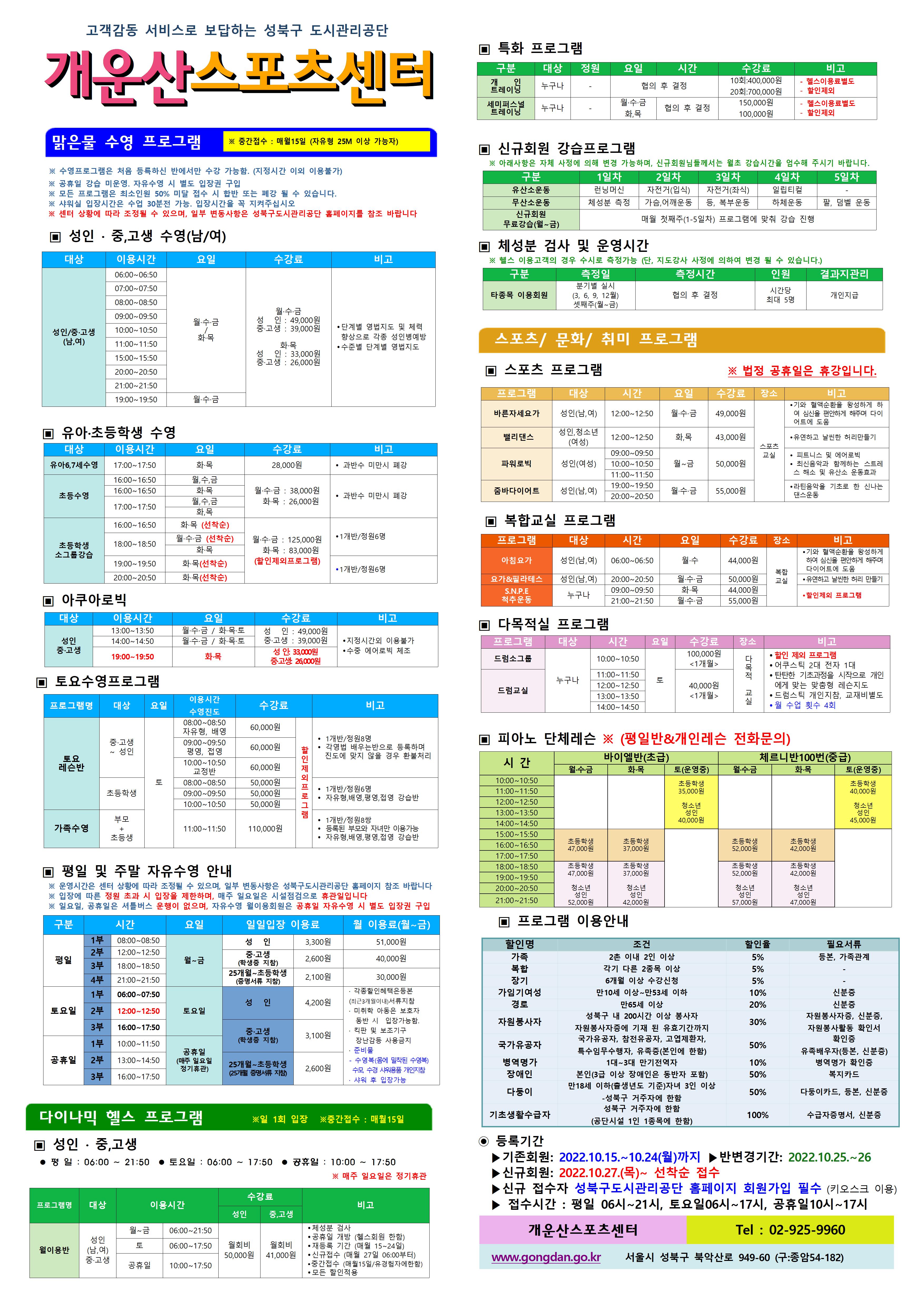 고객감동 서비스로 보답하는 성북구 도시관리공단

개운산스포츠 센터
맑은물 수영 프로그램
※ 중간접수 : 매월15일 (자유형 25M 이상 가능자) 
※ 수영프로그램은 처음 등록하신 반에서만 수강 가능함. (지정시간 이외 이용불가)
※ 공휴일 강습 미운영. 자유수영 시 별도 입장권 구입 
※ 모든 프로그램은 최소인원 50% 미달 접수 시 합반 또는 폐강 될 수 있습니다. 
※ 샤워실 입장시간은 수업 30분전 가능. 입장시간을 꼭 지켜주십시오
※ 센터 상황에 따라 조정될 수 있으며, 일부 변동사항은 성북구도시관리공단 홈페이지를 참조 바랍니다

▣ 성 인 · 중,고생 수영(남/여)
대상 | 이용시간 | 요일 | 수강료 | 비고
성 인/중·고생(남,여) | 06:00~06:50 | 월·수·금/화목 | 월·수·금-성 인 : 49,000원,중·고생 : 39,000원 화·목-성 인 : 33,000원,중·고생 : 26,000원 | 단계별 영법지도 및 체력 향상으로 각종 성 인병예방,수준별 단계별 영법지도 
성 인/중·고생(남,여) | 07:00~07:50 | 월·수·금/화목 | 월·수·금-성 인 : 49,000원,중·고생 : 39,000원 화·목-성 인 : 33,000원,중·고생 : 26,000원 | 단계별 영법지도 및 체력 향상으로 각종 성 인병예방,수준별 단계별 영법지도 
성 인/중·고생(남,여) | 08:00~08:50 | 월·수·금/화목 | 월·수·금-성 인 : 49,000원,중·고생 : 39,000원 화·목-성 인 : 33,000원,중·고생 : 26,000원 | 단계별 영법지도 및 체력 향상으로 각종 성 인병예방,수준별 단계별 영법지도 
성 인/중·고생(남,여) | 09:00~09:50 | 월·수·금/화목 | 월·수·금-성 인 : 49,000원,중·고생 : 39,000원 화·목-성 인 : 33,000원,중·고생 : 26,000원 | 단계별 영법지도 및 체력 향상으로 각종 성 인병예방,수준별 단계별 영법지도 
성 인/중·고생(남,여) | 10:00~10:50 | 월·수·금/화목 | 월·수·금-성 인 : 49,000원,중·고생 : 39,000원 화·목-성 인 : 33,000원,중·고생 : 26,000원 | 단계별 영법지도 및 체력 향상으로 각종 성 인병예방,수준별 단계별 영법지도 
성 인/중·고생(남,여) | 11:00~11:50 | 월·수·금/화목 | 월·수·금-성 인 : 49,000원,중·고생 : 39,000원 화·목-성 인 : 33,000원,중·고생 : 26,000원 | 단계별 영법지도 및 체력 향상으로 각종 성 인병예방,수준별 단계별 영법지도 
성 인/중·고생(남,여) | 15:00~15:50 | 월·수·금/화목 | 월·수·금-성 인 : 49,000원,중·고생 : 39,000원 화·목-성 인 : 33,000원,중·고생 : 26,000원 | 단계별 영법지도 및 체력 향상으로 각종 성 인병예방,수준별 단계별 영법지도 
성 인/중·고생(남,여) | 20:00~20:50 | 월·수·금/화목 | 월·수·금-성 인 : 49,000원,중·고생 : 39,000원 화·목-성 인 : 33,000원,중·고생 : 26,000원 | 단계별 영법지도 및 체력 향상으로 각종 성 인병예방,수준별 단계별 영법지도 
성 인/중·고생(남,여) | 21:00~21:50 | 월·수·금/화목 | 월·수·금-성 인 : 49,000원,중·고생 : 39,000원 화·목-성 인 : 33,000원,중·고생 : 26,000원 | 단계별 영법지도 및 체력 향상으로 각종 성 인병예방,수준별 단계별 영법지도 
성 인/중·고생(남,여) | 19:00~19:50 | 월·수·금 | 월·수·금-성 인 : 49,000원,중·고생 : 39,000원 | 단계별 영법지도 및 체력 향상으로 각종 성 인병예방,수준별 단계별 영법지도 

▣ 유아·초등학생 수영
대상 | 이용시간 | 요일 | 수강료 | 비고
유아6,7세수영 | 17:00~17:50 | 화·목 | 28,000원 | 과반수 미만시 폐강
초등수영 | 16:00~16:50 | 월,수,금 | 월·수·금 : 38,000원,화·목 : 26,000원 | 과반수 미만시 폐강
초등수영 | 16:00~16:50 | 화·목 | 월·수·금 : 38,000원,화·목 : 26,000원 | 과반수 미만시 폐강
초등수영 | 17:00~17:50 | 월,수,금 | 월·수·금 : 38,000원,화·목 : 26,000원 | 과반수 미만시 폐강
초등수영 | 17:00~17:50 | 화,목 | 월·수·금 : 38,000원,화·목 : 26,000원 | 과반수 미만시 폐강
초등학생 소그룹강습 | 16:00~16:50 | 화·목 (선착순) | 월·수·금 : 125,000원,화·목 : 83,000원(할인제외프로그램) | 1개반/정원6명
초등학생 소그룹강습 | 18:00~18:50 | 월·수·금 (선착순) | 월·수·금 : 125,000원,화·목 : 83,000원(할인제외프로그램) | 1개반/정원6명
초등학생 소그룹강습 | 18:00~18:50 | 화·목 | 월·수·금 : 125,000원,화·목 : 83,000원(할인제외프로그램) | 1개반/정원6명
초등학생 소그룹강습 | 19:00~19:50 | 화·목(선착순) | 월·수·금 : 125,000원,화·목 : 83,000원(할인제외프로그램) | 1개반/정원6명 
초등학생 소그룹강습 | 20:00~20:50 | 화·목(선착순) | 월·수·금 : 125,000원,화·목 : 83,000원(할인제외프로그램) | 1개반/정원6명 

▣ 아쿠아로빅 
대상 | 이용시간 | 요일 | 수강료 | 비고
성 인/중·고생 | 13:00~13:50 | 월·수·금 / 화·목·토 | 성 인 : 49,000원,중·고생 : 39,000원 | 지정시간외 이용불가,수중 에어로빅 체조
성 인/중·고생 | 14:00~14:50 | 월·수·금 / 화·목·토 | 성 인 : 49,000원,중·고생 : 39,000원 | 지정시간외 이용불가,수중 에어로빅 체조
성 인/중·고생 | 19:00~19:50 | 화·목 | 성 인: 33,000원,중·고생: 26,000원 | 지정시간외 이용불가,수중 에어로빅 체조

▣ 토요수영프로그램 
프로그램명 | 대상 | 요일 | 이용시간수영진도 | 수강료 | 비고
토요 레슨반 | 중·고생~ 성 인 | 토 | 08:00~08:50(자유형, 배영) | 60,000원(할인제외프로그램) | 1개반/정원8명,각영법 배우는반으로 등록하며 진도에 맞지 않을 경우 환불처리
토요 레슨반 | 중·고생~ 성 인 | 토 | 09:00~09:50(평영, 접영) | 60,000원(할인제외프로그램) | 1개반/정원8명,각영법 배우는반으로 등록하며 진도에 맞지 않을 경우 환불처리
토요 레슨반 | 중·고생~ 성 인 | 토 | 10:00~10:50(교정반) | 60,000원(할인제외프로그램) | 1개반/정원8명,각영법 배우는반으로 등록하며 진도에 맞지 않을 경우 환불처리
토요 레슨반 | 초등학생 | 토 | 08:00~08:50 | 50,000원(할인제외프로그램) | 1개반/정원6명,자유형,배영,평영,접영 강습반
토요 레슨반 | 초등학생 | 토 | 09:00~09:50 | 50,000원(할인제외프로그램) | 1개반/정원6명,자유형,배영,평영,접영 강습반
토요 레슨반 | 초등학생 | 토 | 10:00~10:50 | 50,000원(할인제외프로그램) | 1개반/정원6명,자유형,배영,평영,접영 강습반
가족수영 | 부모 + 초등생 | 토 | 11:00~11:50 | 110,000원(할인제외프로그램) | 1개반/정원8쌍,등록된 부모와 자녀만 이용가능,자유형,배영,평영,접영 강습반

▣ 평일 및 주말 자유수영 안내
※ 운영시간은 센터 상황에 따라 조정될 수 있으며, 일부 변동사항은 성북구도시관리공단 홈페이지 참조 바랍니다
※ 입장에 따른 정원 초과 시 입장을 제한하며, 매주 일요일은 시설점검으로 휴관일입니다
구분 | 시간 |  | 요일 | 일일입장 이용료 | 월 이용료(월~금)
평일 | 1부 | 08:00~08:50 | 월~금 | 성 인:3,300원,중·고생(학생증 지참):2,600원,25개월~초등학생(증명서류 지참):2,100원 | 성 인:51,00원,중·고생(학생증 지참):40,000원,25개월~초등학생(증명서류 지참):30,000원
평일 | 2부 | 12:00~12:50 | 월~금 | 성 인:3,300원,중·고생(학생증 지참):2,600원,25개월~초등학생(증명서류 지참):2,100원 | 성 인:3,300원,중·고생(학생증 지참):2,600원,25개월~초등학생(증명서류 지참):2,100원
평일 | 3부 | 18:00~18:50 | 월~금 | 성 인:3,300원,중·고생(학생증 지참):2,600원,25개월~초등학생(증명서류 지참):2,100원 | 성 인:3,300원,중·고생(학생증 지참):2,600원,25개월~초등학생(증명서류 지참):2,100원
평일 | 4부 | 21:00~21:50 | 월~금 | 성 인:3,300원,중·고생(학생증 지참):2,600원,25개월~초등학생(증명서류 지참):2,100원 | 성 인:3,300원,중·고생(학생증 지참):2,600원,25개월~초등학생(증명서류 지참):2,100원
토요일 | 1부 | 06:00~07:50 | 토요일 | 성 인:4,200원,중·고생(학생증 지참):3,100원,25개월~초등학생(증명서류 지참):2,600원 | · 각종할인혜택은등본(최근3개월이내)서류지참,· 미취학 아동은 보호자 동반 시 입장가능함.,· 킥판 및 보조 기구 장난감등 사용금지,· 준비물:수영복(몸에 밀착된 수영복),수모, 수경 샤워용품 개인지참,· 샤워 후 입장가능
토요일 | 2부 | 12:00~12:50 | 토요일 | 성 인:4,200원,중·고생(학생증 지참):3,100원,25개월~초등학생(증명서류 지참):2,600원 | 
토요일 | 3부 | 16:00~17:50 | 토요일 | 성 인:4,200원,중·고생(학생증 지참):3,100원,25개월~초등학생(증명서류 지참):2,600원 | 
공휴일 | 1부 | 10:00~11:50 | 공휴일(매주 일요일 정기휴관) | 성 인:4,200원,중·고생(학생증 지참):3,100원,25개월~초등학생(증명서류 지참):2,600원 | 
공휴일 | 2부 | 13:00~14:50 | 공휴일(매주 일요일 정기휴관) | 성 인:4,200원,중·고생(학생증 지참):3,100원,25개월~초등학생(증명서류 지참):2,600원 | 
공휴일 | 3부 | 16:00~17:50 | 공휴일(매주 일요일 정기휴관) | 성 인:4,200원,중·고생(학생증 지참):3,100원,25개월~초등학생(증명서류 지참):2,600원 | 
※ 일요일, 공휴일은 셔틀버스 운행이 없으며, 자유수영 월이용회원은 공휴일 자유수영 시 별도 입장권 구입

다이나믹 헬스 프로그램 ※일 1회 입장 ※중간접수 : 매월15일
▣ 성 인 · 중,고생 
 평 일 : 06:00 ~ 21:50  토요일 : 06:00 ~ 17:50  공휴일 : 10:00 ~ 17:50 
※ 매주 일요일은 정기휴관
프로그램명 | 대상 | 이용시간 |  | 수강료(성 인) | 수강료(중,고생) | 비고
월이용반 | 성 인(남,여)/중·고생 | 월~금 | 06:00~21:50 | 월회비:50,000원 | 월회비:41,000원 | ● 체성분 검사 , ● 공휴일 개방 (헬스회원 한함) , ● 재등록 기간 (매월 15~24일) , ● 신규접수 (매월 27일 06:00부터) , ● 중간접수 (매월15일/유경험자에한함) , ● 모든 할인적용
월이용반 | 성 인(남,여)/중·고생 | 토 | 06:00~17:50 | 월회비:50,000원 | 월회비:41,000원 | ● 체성분 검사 , ● 공휴일 개방 (헬스회원 한함) , ● 재등록 기간 (매월 15~24일) , ● 신규접수 (매월 27일 06:00부터) , ● 중간접수 (매월15일/유경험자에한함) , ● 모든 할인적용
월이용반 | 성 인(남,여)/중·고생 | 공휴일 | 10:00~17:50 | 월회비:50,000원 | 월회비:41,000원 | ● 체성분 검사 , ● 공휴일 개방 (헬스회원 한함) , ● 재등록 기간 (매월 15~24일) , ● 신규접수 (매월 27일 06:00부터) , ● 중간접수 (매월15일/유경험자에한함) , ● 모든 할인적용
개운산스포츠센터(Tel : 02-925-9960)

▣ 특화 프로그램
구분 | 대상 | 정원 | 요일  | 시간 | 수강료 | 비고
개인 트레이닝 | 누구나 | - | - | 협의 후 결정 | 10회:400,000원 | - 헬스이용료별도,할인제외
개인 트레이닝 | 누구나 | - | - | 협의 후 결정 | 20회:700,000원 | - 헬스이용료별도,할인제외
세미퍼스널트레이닝 | 누구나 | - | 월·수·금 | 협의 후 결정 | 150,000원 | - 헬스이용료별도,할인제외
세미퍼스널트레이닝 | 누구나 | - | 화,목 | 협의 후 결정 | 100,000원 | - 헬스이용료별도,할인제외

▣ 신규회원 강습프로그램
구분 | 1일차 | 2일차 | 3일차 | 4일차 | 5일차
유산소운동 | 런닝머신 | 자전거(입식) | 자전거(좌식) | 일립티컬 | -
무산소운동 | 체성분 측정 | 가슴,어깨운동 | 등, 복부운동 | 하체운동 | 팔, 덤벨 운동
신규회원 무료강습(월~금) | 매월 첫째주(1-5일차) 프로그램에 맞춰 강습 진행
※ 아래사항은 자체 사정에 의해 변경 가능하며, 신규회원님들께서는 월초 강습시간을 엄수해 주시기 바랍니다. 

▣ 체성분 검사 및 운영시간
구분 | 측정일 | 측정시간 | 인원 | 결과지관리
타종목 이용회원 | 분기별 실시(3, 6, 9, 12월),셋째주(월~금) | 협의 후 결정 | 시간당 최대 5명 | 개인지급
※ 헬스 이용고객의 경우 수시로 측정가능 (단, 지도강사 사정에 의하여 변경 될 수 있습니다.)

스포츠/문화/취미 프로그램
▣ 스포츠 프로그램 ※ 법정 공휴일은 휴강입니다.
프로그램 | 대상 | 시간 | 요일 | 수강료 | 장소 | 비고
바른자세요가 | 성 인(남,여) | 12:00~12:50 | 월·수·금 | 49,000원 | 스포츠교실 | ● 기와 혈액순환을 왕성하게 하여 심신을 편안하게 해주며 다이어트에 도움
밸리댄스 | 성 인,청소년(여성) | 12:00~12:50 | 화,목 | 43,000원 | 스포츠교실 | 유연하고 날씬한 허리만들기
파워로빅 | 성 인(여성) | 09:00~09:50 | 월~금 | 50,000원 | 스포츠교실 | 피트니스 및 에어로빅,최신음악과 함께하는 스트레스 해소 및 유산소 운동효과
파워로빅 | 성 인(여성) | 10:00~10:50 | 월~금 | 50,000원 | 스포츠교실 | 피트니스 및 에어로빅,최신음악과 함께하는 스트레스 해소 및 유산소 운동효과
파워로빅 | 성 인(여성) | 11:00~11:50 | 월~금 | 50,000원 | 스포츠교실 | 피트니스 및 에어로빅,최신음악과 함께하는 스트레스 해소 및 유산소 운동효과
줌바다이어트 | 성 인(남,여) | 19:00~19:50 | 월·수·금 | 55,000원 | 스포츠교실 | ● 라틴음악을 기초로 한 신나는 댄스운동
줌바다이어트 | 성 인(남,여) | 20:00~20:50 | 월·수·금 | 55,000원 | 스포츠교실 | ● 라틴음악을 기초로 한 신나는 댄스운동

▣ 복합교실 프로그램
프로그램 | 대상 | 시간 | 요일 | 수강료 | 장소 | 비고
아침요가 | 성 인(남,여) | 06:00~06:50 | 월·수 | 44,000원 | 복합교실 | 기와 혈액순환을 왕성하게 하여 심신을 편안하게 해주며 다이어트에 도움
요가&필라테스 | 성 인(남,여) | 20:00~20:50 | 월·수·금 | 50,000원 | 복합교실 | 유연하고 날씬한 허리 만들기
S.N.P.E 척추운동 | 누구나 | 09:00~09:50 | 화·목 | 44,000원 | 복합교실 | 할인제외 프로그램
S.N.P.E 척추운동 | 누구나 | 21:00~21:50 | 월·수·금 | 55,000원 | 복합교실 | 할인제외 프로그램

▣ 다목적실 프로그램 
프로그램 | 대상 | 시간 | 요일 | 수강료 | 장소 | 비고
드럼소그룹 | 누구나 | 10:00~10:50 | 토 | 100,000원<1개월> | 다목적 교실 | ● 할인 제외 프로그램 , ● 어쿠스틱 2대 전자 1대  , ● 탄탄한 기초과정을 시작으로 개인에게 맞는 맞춤형 레슨지도 , ● 드럼스틱 개인지참, 교재비별도 , ● 월 수업 횟수 4회
드럼교실 | 누구나 | 11:00~11:50 | 토 | 40,000원<1개월> | 다목적 교실 | ● 할인 제외 프로그램 , ● 어쿠스틱 2대 전자 1대  , ● 탄탄한 기초과정을 시작으로 개인에게 맞는 맞춤형 레슨지도 , ● 드럼스틱 개인지참, 교재비별도 , ● 월 수업 횟수 4회
드럼교실 | 누구나 | 12:00~12:50 | 토 | 40,000원<1개월> | 다목적 교실 | ● 할인 제외 프로그램 , ● 어쿠스틱 2대 전자 1대  , ● 탄탄한 기초과정을 시작으로 개인에게 맞는 맞춤형 레슨지도 , ● 드럼스틱 개인지참, 교재비별도 , ● 월 수업 횟수 4회
드럼교실 | 누구나 | 13:00~13:50 | 토 | 40,000원<1개월> | 다목적 교실 | ● 할인 제외 프로그램 , ● 어쿠스틱 2대 전자 1대  , ● 탄탄한 기초과정을 시작으로 개인에게 맞는 맞춤형 레슨지도 , ● 드럼스틱 개인지참, 교재비별도 , ● 월 수업 횟수 4회
드럼교실 | 누구나 | 14:00~14:50 | 토 | 40,000원<1개월> | 다목적 교실 | ● 할인 제외 프로그램 , ● 어쿠스틱 2대 전자 1대  , ● 탄탄한 기초과정을 시작으로 개인에게 맞는 맞춤형 레슨지도 , ● 드럼스틱 개인지참, 교재비별도 , ● 월 수업 횟수 4회

▣ 피아노 단체레슨 ※ (평일반&개인레슨 전화문의)
시 간  | 바이엘반(초급)월·수·금 | 바이엘반(초급)화·목 | 바이엘반(초급)토(운영중) | 체르니반100번(중급)월·수·금 | 체르니반100번(중급)화·목 | 체르니반100번(중급)토(운영중)
10:00~10:50 | - | - | 초등학생:35,000원,청소년/성 인:40,000원 | - | - | 초등학생:40,000원,청소년/성 인:45,000원
11:00~11:50 | - | - | 초등학생:35,000원,청소년/성 인:40,000원 | - | - | 초등학생:40,000원,청소년/성 인:45,000원
12:00~12:50 | - | - | 초등학생:35,000원,청소년/성 인:40,000원 | - | - | 초등학생:40,000원,청소년/성 인:45,000원
13:00~13:50 | - | - | 초등학생:35,000원,청소년/성 인:40,000원 | - | - | 초등학생:40,000원,청소년/성 인:45,000원
14:00~14:50 | - | - | 초등학생:35,000원,청소년/성 인:40,000원 | - | - | 초등학생:40,000원,청소년/성 인:45,000원
15:00~15:50 | 초등학생:47,000원 | 초등학생:37,000원 | - | 초등학생:52,000원 | 초등학생:42,000원 | -
16:00~16:50 | 초등학생:47,000원 | 초등학생:37,000원 | - | 초등학생:52,000원 | 초등학생:42,000원 | -
17:00~17:50 | 초등학생:47,000원 | 초등학생:37,000원 | - | 초등학생:52,000원 | 초등학생:42,000원 | -
18:00~18:50 | 초등학생:47,000원,청소년/성 인:52,000원 | 초등학생:37,000원,청소년/성 인:42,000원 | - | 초등학생:52,000원,청소년/성 인:57,000원 | 초등학생:42,000원,청소년/성 인:47,000원 | -
19:00~19:50 | 초등학생:47,000원,청소년/성 인:52,000원 | 초등학생:37,000원,청소년/성 인:42,000원 | - | 초등학생:52,000원,청소년/성 인:57,000원 | 초등학생:42,000원,청소년/성 인:47,000원 | -
20:00~20:50 | 초등학생:47,000원,청소년/성 인:52,000원 | 초등학생:37,000원,청소년/성 인:42,000원 | - | 초등학생:52,000원,청소년/성 인:57,000원 | 초등학생:42,000원,청소년/성 인:47,000원 | -
21:00~21:50 | 초등학생:47,000원,청소년/성 인:52,000원 | 초등학생:37,000원,청소년/성 인:42,000원 | - | 초등학생:52,000원,청소년/성 인:57,000원 | 초등학생:42,000원,청소년/성 인:47,000원 | -

▣ 프로그램 이용안내 
할인명 | 조건 | 할인율 | 필요서류
가족 | 2촌 이내 2인 이상 | 5% | 등본, 가족관계
복합 | 각기 다른 2종목 이상 | 5% | -
장기 | 6개월 이상 수강신청 | 5% | -
가임기여성 | 만10세 이상~만53세 이하 | 10% | 신분증
경로 | 만65세 이상 | 20% | 신분증
자원봉사자 | 성북구 내 200시간 이상 봉사자 자원봉사자증에 기재 된 유효기간까지 | 30% | 자원봉사자증, 신분증, 자원봉사활동 확인서
국가유공자 | 국가유공자, 참전유공자, 고엽제환자, 특수임무수행자, 유족증(본인에 한함) | 50% | 확인증,유족배우자(등본, 신분증)
병역명가 | 1대~3대 만기전역자 | 10% | 병역명가 확인증
장애인 | 본인(3급 이상 장애인은 동반자 포함) | 50% | 복지카드
다둥이 | 만18세 이하(출생년도 기준)자녀 3인 이상  -성북구 거주자에 한함 | 50% | 다둥이카드, 등본, 신분증
기초생활수급자 | 성북구 거주자에 한함(공단시설 1인 1종목에 한함) | 100% | 수급자증명서, 신분증
0
◉ 등록기간
▶기존회원: 2022.10.15.~10.24(월)까지 ▶반변경기간: 2022.10.25.~26 
▶신규회원: 2022.10.27.(목)~ 선착순 접수 
▶신규 접수자 성북구도시관리공단 홈페이지 회원가입 필수 (키오스크 이용)
▶ 접수시간 : 평일 06시~21시, 토요일06시~17시, 공휴일10시~17시
개운산스포츠센터(Tel : 02-925-9960)
