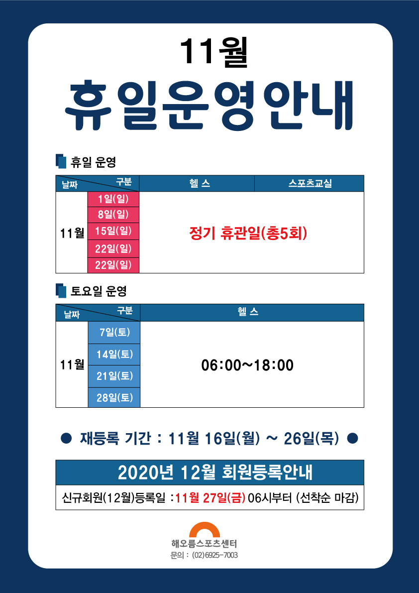 11월 휴일운영안내
11월 휴일운영안내
휴일운영
날짜     구분             헬스장             스포츠 문화교실
11월   1일 (일)
         8일 (일)       
        15일 (일)               정기휴관일 (총5회)
        22일 (일)
        29일 (일)

토요일 운영
날짜     구분             헬스
11월   7일 (토)
        14일 (토)       06:00~18:00    
        21일 (토)   
        28일 (토)
● 재등록 기간 : 11월 16일(월) ~ 26일(목) ●
2020년 12월 회원등록안내
신규회원(12월)등록일 : 11월 27일9금) 06시부터 (선착순 마감)
해오름스포츠센터
문의 : (02)6925-7003