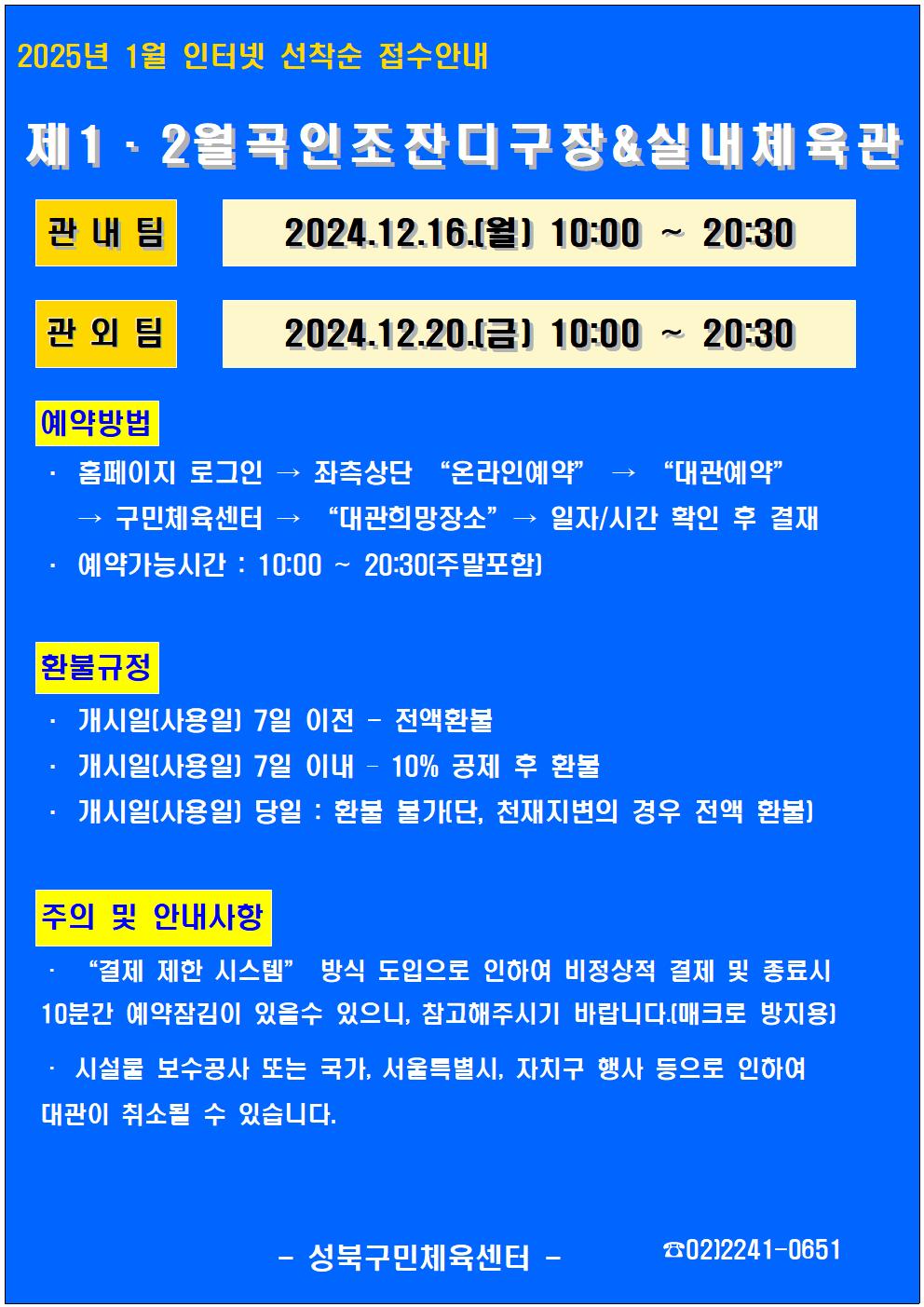  2025년 1월 인터넷 선착순 접수안내
제1·2월곡인조잔디구장&실내체육관
관내팀 : 2024. 12. 16.(월) 10:00~20:30
관외팀 : 2024. 12. 20.(금) 10:00~20:30

예약방법
• 홈페이지 로그인 (다음단계) 좌측상단 '온라인 예약' (다음단계) '대관예약' (다음단계)  구민체육관 '대관희망장소' (다음단계) 일자/시간 확인 후 결재
• 예약가능시간: 10:00 ~ 20:30[주말포함]

환불규정 (개시일은 자정이후 예약일이 된 경우)
• 개시일은(예약일) 7일 이전 : 전액 환불 
• 개시일은(예약일) 7일 이내 : 10% 공제 후 환불 
• 개시일(예약일) 당일 : 환불 불가 (단, 천재지변의 경우 전액 환불)

주의 및 안내사항
• '결제 제한 시스템'방식 도입으로 인하여 비정상적 결제시 10분간 예약잠김이 있을 수 있으니, 참고해 주시기 바랍니다(매크로 방지용)
• 시설물 보수공사 또는 국가, 서울특별시, 자치구 행사 등으로 인하여 대관이 취소될 수 있습니다. 

오동근린공원 제1월곡인조잔디구장 정비사업 : 23.10.23(월) ~ 24.01.31(수) - 예정
※공사일정 변동시(2월) 1구장 대관예약이 취소될 수 있으니 참고해주시기 바랍니다.
※공사 관련 문의 : 공원녹지과 02-2241-3665

-성북구민체육센터-
 02-2241-0651