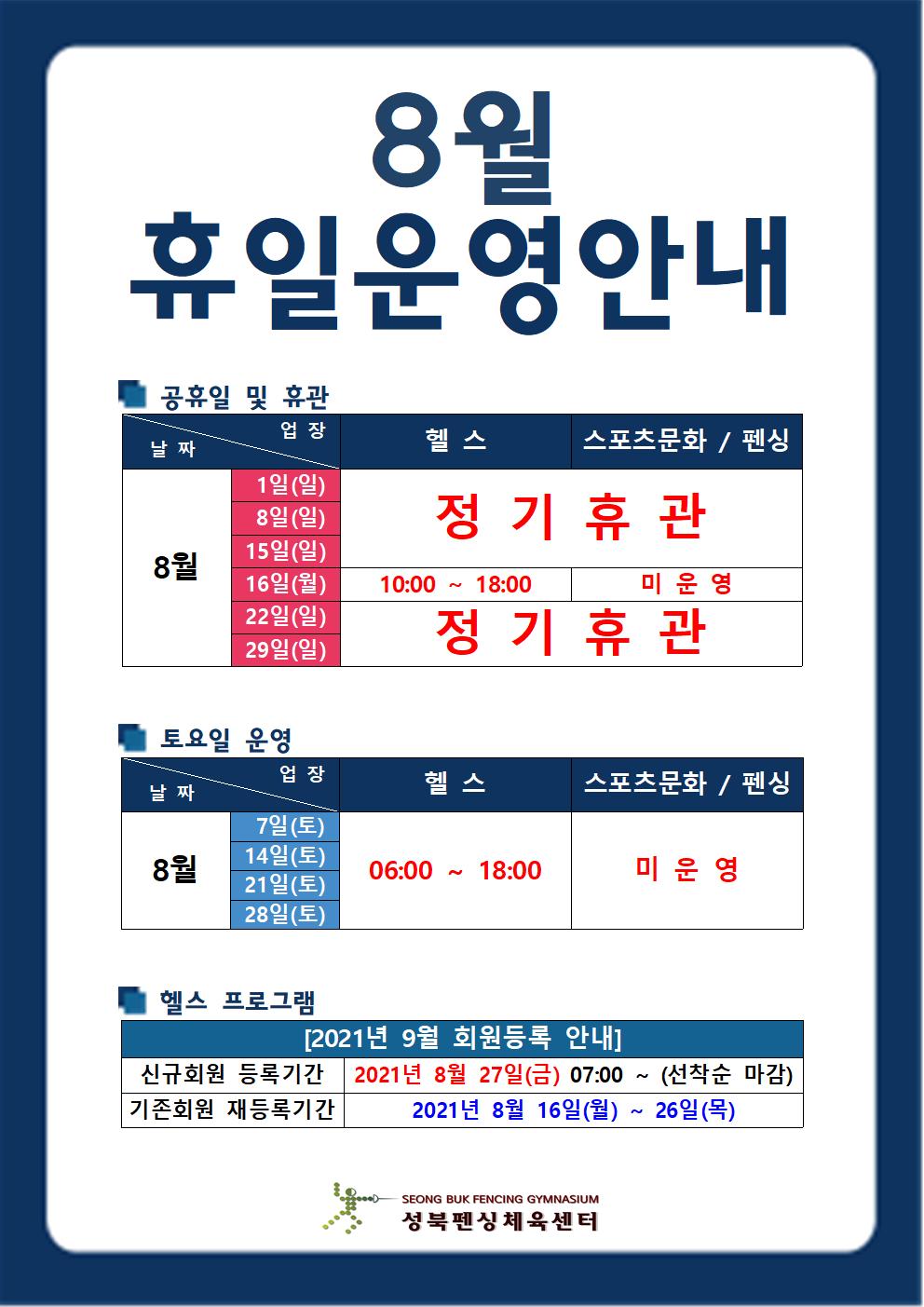 [8월 휴일운영 안내]
■공휴일 및 휴관
헬스,스포츠문화/펜싱 
8월 1일(일),8일(일),15일(일) 정기휴관 
8월 16일(월) 10:00~18:00 미운영
8월 29일(일) 정기휴관

■토요일 운영
헬스
8월 7일(토),14일(토),21일(토),28일(토) 06:00~18:00
스포츠문화/펜싱 
8월 7일(토),14일(토),21일(토),28일(토) 미운영

■헬스프로그램
2021년 9월 회원등록 안내
신규회원 등록기간 : 8월 27일(월) 07시부터 [선착순 마감]
기존회원 재등록기간 : 2021년 8월 16일(월) ~ 26일(목)
성북펜싱체육센터