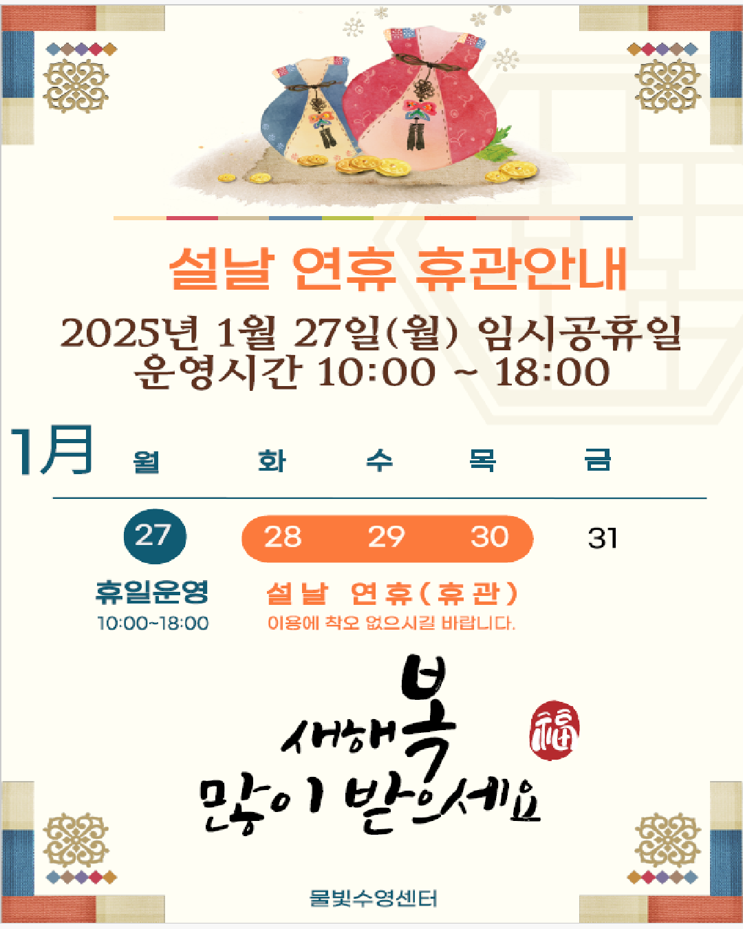   설날 연휴 휴관안내
  2025년 1월 27일(월) 임시공휴일
  운영시간 10:00 ~18:00
  
  1月(월) 27일(월) 휴일운영 10:00 ~18:00
  1月(월) 28일(화)~30일(목) 설날 연휴(휴관) 이용에 착오 없으시길 바랍니다.
  
  새해복 많이 받으세요. 

  물빛수영센터