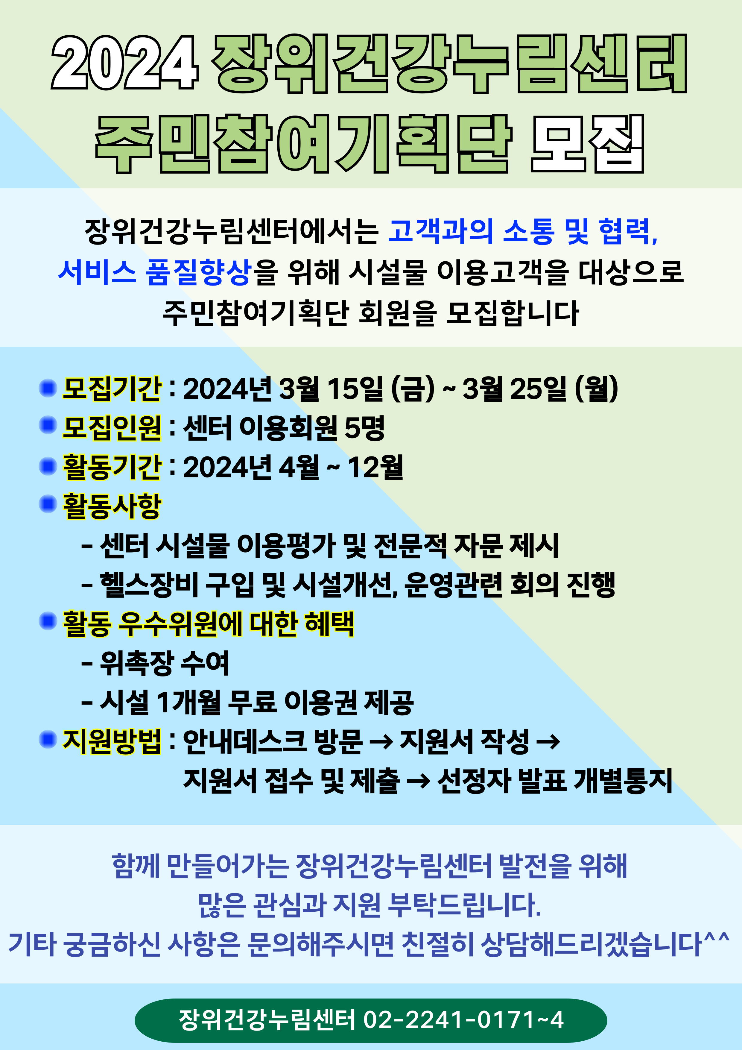 2024 장위건강누림센터주민참여기획단 모집
장위건강누림센터에서는 고객과의 소통 및 협력，서비스 품질향상을 위해 시설물 이용고객을 대상으로 주민참여기획단 회원을 모집합니다 
모집기간 : 2024년 3월 15일(금)~3월 25일(월)
모집인원 : 센터 이용회원 5명 
활동기간 : 2024년 4월~12월
활동사항 : - 센터 시설물 이용평가 및 전문적 자문 제시 - 헬스장비 구입 및 시설개선，운영관련 회의 진행 
활동 우수위원에 대한 혜택 : - 위촉장 수여 - 시설 1개월 무료 이용권 제공 
지원방법 : 안내데스크 방문 → 지원서 작성 → 지원서 접수 및 제출 → 선정자 발표 개별통지 
함께 만들어가는 장위건강누림센터 발전을 위해 많은 관심과 지원 부탁드립니다． 
기타 궁금하신 사항은 문의해주시면 친절히 상담해드리겠습니다＾^ 
장위건강누림센터 02-2241-0171~4
