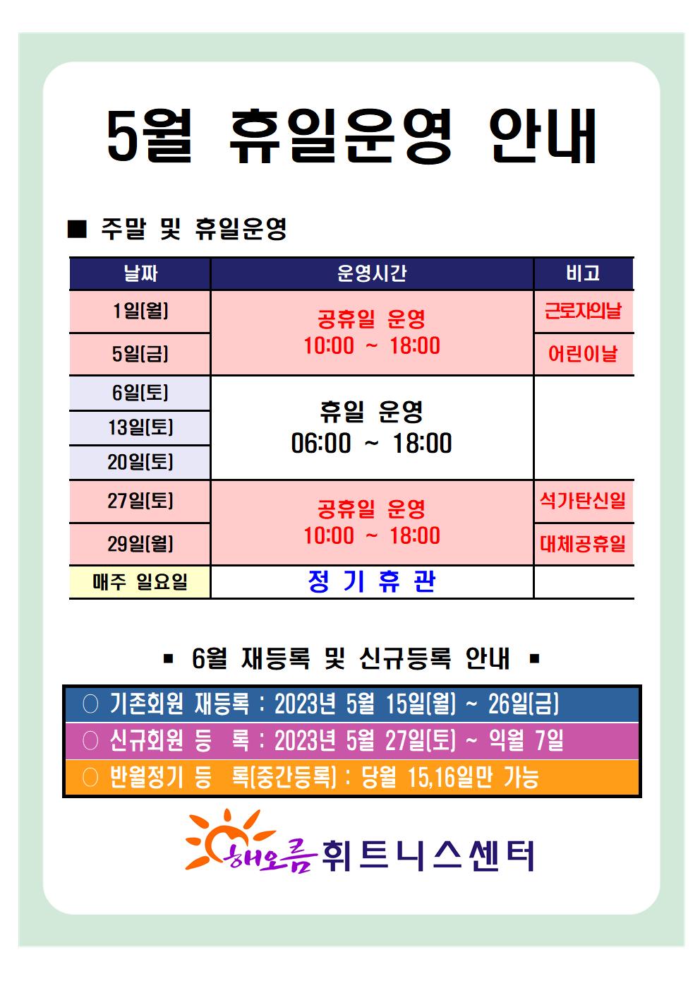  '5월 휴일운영 안내'
■ 주말 및 휴일운영 ■
날짜 | 운영시간 | 비고
1일(월)| 공휴일 운영 10:00-18:00 | 근로자의날
5일(금) | 공휴일 운영 10:00-18:00 | 어린이날
6일(토), 13일(토), 20일(토) | 휴일 운영 06:00 ~ 18:00 | -
27일(토)| 공휴일 운영 10:00-18:000 | 석가탄신일
29일(월) | 공휴일 운영 10:00-18:000 | 대체공휴일
매주일요일 | 정기휴관 | -

■ 6월 재등록 및 신규등록 안내 ■
○ 기존회원 재등록 : 2023년 5월 15일(월) ~ 26일(금)
○ 신규회원 등록: 2023년 5월 27일(토) ~ 익월 7일
○ 반월정기 등록(중간등록) : 당월 15,16일만 가능

해오름 휘트니스센터