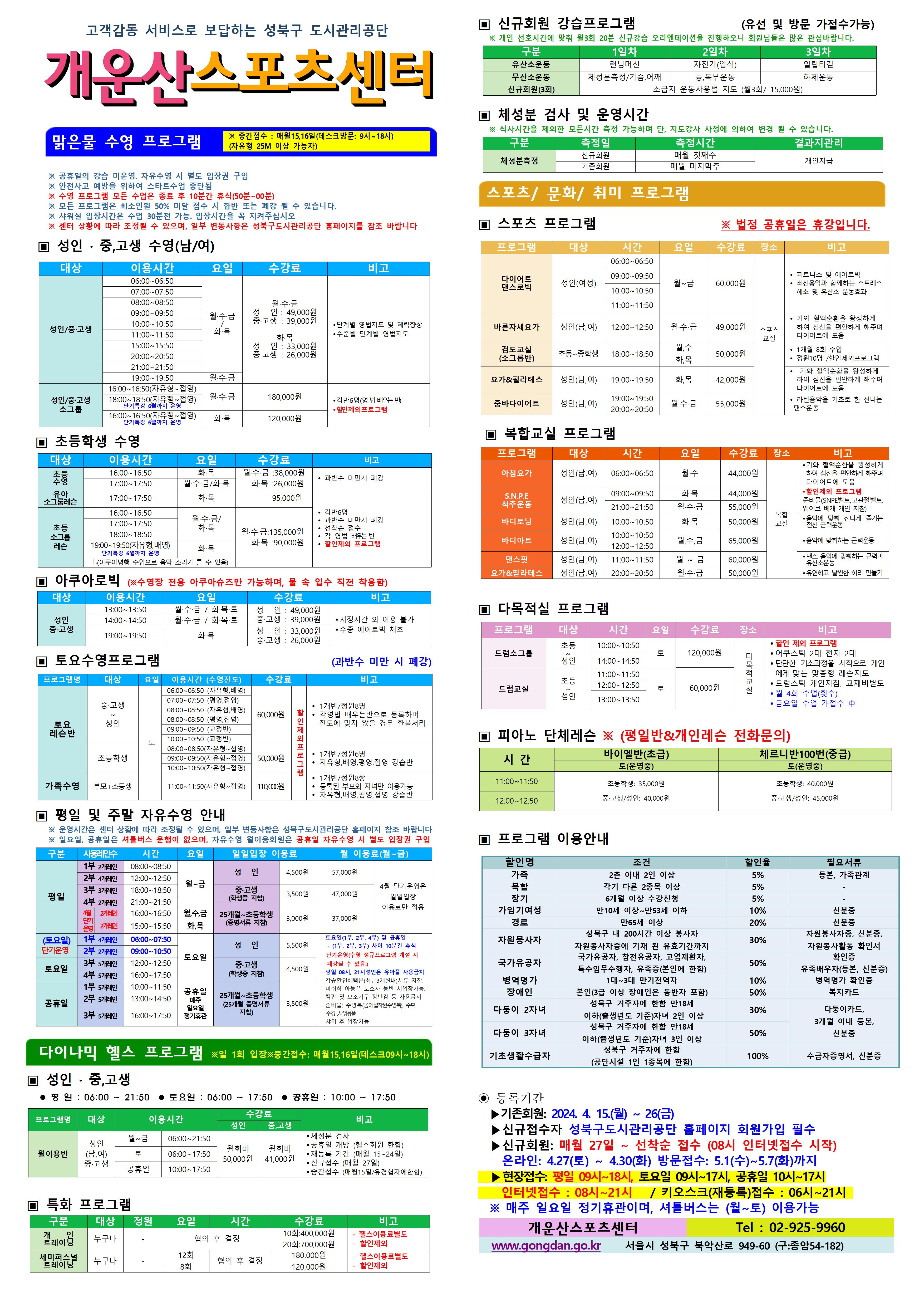 고객감동 서비스로 보답하는 성북구 도시관리공단
개운산스포츠 센터

맑은물 수영 프로그램
※ 중간접수 : 매월15일,16일 (데스크방문: 9시~18시) (자유형 25M 이상 가능자) 

※ 공휴일의 강습 미운영 / 공휴일 자유수영 시 별도 입장권 구입 
※ 안전사고 예방을 위하여 스타트수업 중단됨
※ 수영 프로그램 모든 수업은 종료 후 10분간 휴식(50분 ~ 00분)
※ 모든 프로그램은 최소인원 50% 미달 접수 시 합반 또는 폐강 될 수 있습니다. 
※ 샤워실 입장시간은 수업 30분전 가능. 입장시간을 꼭 지켜주십시오
※ 센터 상황에 따라 조정될 수 있으며, 일부 변동사항은 성북구도시관리공단 홈페이지를 참조 바랍니다

▣ 성 인 · 중,고생 수영(남/여)
대상 | 이용시간 | 요일 | 수강료 | 비고
성 인/중·고생 | 06:00~06:50 | 월·수·금/화·목 | 월·수·금-성 인 : 49,000원,중·고생 : 39,000원 화·목-성 인 : 33,000원,중·고생 : 26,000원 | 단계별 영법지도 및 체력 향상, 수준별 단계별 영법지도 
성 인/중·고생 | 07:00~07:50 | 월·수·금/화·목 | 월·수·금-성 인 : 49,000원,중·고생 : 39,000원 화·목-성 인 : 33,000원,중·고생 : 26,000원 | 단계별 영법지도 및 체력 향상, 수준별 단계별 영법지도 
성 인/중·고생 | 08:00~08:50 | 월·수·금/화·목 | 월·수·금-성 인 : 49,000원,중·고생 : 39,000원 화·목-성 인 : 33,000원,중·고생 : 26,000원 | 단계별 영법지도 및 체력 향상, 수준별 단계별 영법지도 
성 인/중·고생 | 09:00~09:50 | 월·수·금/화·목 | 월·수·금-성 인 : 49,000원,중·고생 : 39,000원 화·목-성 인 : 33,000원,중·고생 : 26,000원 | 단계별 영법지도 및 체력 향상, 수준별 단계별 영법지도 
성 인/중·고생 | 10:00~10:50 | 월·수·금/화·목 | 월·수·금-성 인 : 49,000원,중·고생 : 39,000원 화·목-성 인 : 33,000원,중·고생 : 26,000원 | 단계별 영법지도 및 체력 향상, 수준별 단계별 영법지도 
성 인/중·고생 | 11:00~11:50 | 월·수·금/화·목 | 월·수·금-성 인 : 49,000원,중·고생 : 39,000원 화·목-성 인 : 33,000원,중·고생 : 26,000원 | 단계별 영법지도 및 체력 향상, 수준별 단계별 영법지도 
성 인/중·고생 | 15:00~15:50 | 월·수·금/화·목 | 월·수·금-성 인 : 49,000원,중·고생 : 39,000원 화·목-성 인 : 33,000원,중·고생 : 26,000원 | 단계별 영법지도 및 체력 향상, 수준별 단계별 영법지도 
성 인/중·고생 | 20:00~20:50 | 월·수·금/화·목 | 월·수·금-성 인 : 49,000원,중·고생 : 39,000원 화·목-성 인 : 33,000원,중·고생 : 26,000원 | 단계별 영법지도 및 체력 향상, 수준별 단계별 영법지도 
성 인/중·고생 | 21:00~21:50 | 월·수·금/화·목 | 월·수·금-성 인 : 49,000원,중·고생 : 39,000원 화·목-성 인 : 33,000원,중·고생 : 26,000원 | 단계별 영법지도 및 체력 향상, 수준별 단계별 영법지도 
성 인/중·고생 | 19:00~19:50 | 월·수·금 | 월·수·금-성 인 : 49,000원,중·고생 : 39,000원 | 단계별 영법지도 및 체력 향상, 수준별 단계별 영법지도 
성 인/중·고생 소그룹 | 16:00~16:50(자유형~접영) | 월·수·금 | 180,000원 | 각반6명(영 배우는 반), 할인 제외 프로그램
성 인/중·고생 소그룹 | 18:00~18:50(자유형~접영) - 단기특강 6월까지 운영 | 월·수·금 | 180,000원 | 각반6명(영 배우는 반), 할인 제외 프로그램
성 인/중·고생 소그룹 | 16:00~16:50(자유형~접영) - 단기특강 6월까지 운영 | 화·목 | 120,000원 | 각반6명(영 배우는 반), 할인 제외 프로그램


▣ 초등학생 수영
대상 | 이용시간 | 요일 | 수강료 | 비고
초등수영 | 16:00~16:50 | 화,목 | 화·목 : 26,000원 | 과반수 미만시 폐강
초등수영 | 17:00~17:50 | 월,수,금/화,목 | 월·수·금 : 38,000원,화·목 : 26,000원 | 과반수 미만시 폐강
유아 소그룹 레슨 | 17:00~17:50 | 화,목 | 95,000원 | 각반 6명,과반수 미만시 폐강,선착순 접수,각 영법 배우는반, 할인제외 프로그램
초등 소그룹 레슨 | 16:00~16:50 | 월,수,금/화,목  | 월·수·금 : 135,000원, 화·목 : 90,000원 | 각반 6명,과반수 미만시 폐강,선착순 접수,각 영법 배우는반, 할인제외 프로그램
초등 소그룹 레슨 | 17:00~17:50 | 월,수,금/화,목  | 월·수·금 : 135,000원, 화·목 : 90,000원 | 각반 6명,과반수 미만시 폐강,선착순 접수,각 영법 배우는반, 할인제외 프로그램
초등 소그룹 레슨 | 18:00~18:50 | 월,수,금/화,목  | 월·수·금 : 135,000원, 화·목 : 90,000원 | 각반 6명,과반수 미만시 폐강,선착순 접수,각 영법 배우는반, 할인제외 프로그램
초등 소그룹 레슨 | 19:00~19:50(자유형,배영) - 단기특강 6월까지 운영, 아쿠아병행 수업으로 음악소리가 클수 있음 | 화,목  | 월·수·금 : 135,000원, 화·목 : 90,000원 | 각반 6명,과반수 미만시 폐강,선착순 접수,각 영법 배우는반, 할인제외 프로그램
  
  
▣ 아쿠아로빅 (※수영장 전용 아쿠아슈즈만 가능하며, 물 속 입수 직전 착용함)
대상 | 이용시간 | 요일 | 수강료 | 비고
성 인/중·고생 | 13:00~13:50 | 월·수·금 / 화·목·토 | 성 인 : 49,000원,중·고생 : 39,000원 | 지정시간 외 이용불가,수중 에어로빅 체조
성 인/중·고생 | 14:00~14:50 | 월·수·금 / 화·목·토 | 성 인 : 49,000원,중·고생 : 39,000원 | 지정시간 외 이용불가,수중 에어로빅 체조
성 인/중·고생 | 19:00~19:50 | 화·목 | 성 인: 33,000원,중·고생: 26,000원 | 지정시간 외 이용불가,수중 에어로빅 체조
  

▣ 토요수영프로그램 (과반수 미만 시 폐강)
프로그램명 | 대상 | 요일 | 이용시간(수영진도) | 수강료 | 비고
토요 레슨반 | 중·고생~ 성 인 | 토 | 06:00~06:50(자유형, 배영) | 60,000원 (할인 제외 프로그램) | 1개반/정원8명,각영법 배우는반으로 등록하며 진도에 맞지 않을 경우 환불처리
토요 레슨반 | 중·고생~ 성 인 | 토 | 07:00~07:50(평영, 접영) | 60,000원 (할인 제외 프로그램) | 1개반/정원8명,각영법 배우는반으로 등록하며 진도에 맞지 않을 경우 환불처리
토요 레슨반 | 중·고생~ 성 인 | 토 | 08:00~08:50(자유형, 배영) | 60,000원 (할인 제외 프로그램) | 1개반/정원8명,각영법 배우는반으로 등록하며 진도에 맞지 않을 경우 환불처리
토요 레슨반 | 중·고생~ 성 인 | 토 | 08:00~08:50(평영, 접영) | 60,000원 (할인 제외 프로그램) | 1개반/정원8명,각영법 배우는반으로 등록하며 진도에 맞지 않을 경우 환불처리
토요 레슨반 | 중·고생~ 성 인 | 토 | 09:00~09:50(교정반) | 60,000원 (할인 제외 프로그램) | 1개반/정원8명,각영법 배우는반으로 등록하며 진도에 맞지 않을 경우 환불처리
토요 레슨반 | 중·고생~ 성 인 | 토 | 10:00~10:50(교정반) | 60,000원 (할인 제외 프로그램) | 1개반/정원8명,각영법 배우는반으로 등록하며 진도에 맞지 않을 경우 환불처리
토요 레슨반 | 초등학생 | 토 | 08:00~08:50(자유형~접영) | 50,000원 (할인 제외 프로그램) | 1개반/정원6명,자유형,배영,평영,접영 강습반
토요 레슨반 | 초등학생 | 토 | 09:00~09:50(자유형~접영) | 50,000원 (할인 제외 프로그램) | 1개반/정원6명,자유형,배영,평영,접영 강습반
토요 레슨반 | 초등학생 | 토 | 10:00~10:50(자유형~접영) | 50,000원 (할인 제외 프로그램) | 1개반/정원6명,자유형,배영,평영,접영 강습반
가족수영 | 부모 + 초등생 | 토 | 11:00~11:50(자유형~접영) | 110,000원 (할인 제외 프로그램) | 1개반/정원8쌍,등록된 부모와 자녀만 이용가능,자유형,배영,평영,접영 강습반

  
▣ 평일 및 주말 자유수영 안내
※ 운영시간은 센터 상황에 따라 조정될 수 있으며, 일부 변동사항은 성북구도시관리공단 홈페이지 참조 바랍니다
※ 일요일, 공휴일은 셔틀버스 운행이 없으며, 자유수영 월이용회원은 공휴일 자유수영 시 별도 입장권 구입
구분 |사용레인수| 시간 | 요일 | 일일입장 이용료 | 월 이용료(월~금)
평일 |1부 2개레인| 08:00~08:50 | 월~금 | 성 인:4,500원,중·고생(학생증 지참):3,500원,25개월~초등학생(증명서류 지참):3,000원 | 성 인:57,000원,중·고생(학생증 지참):47,000원,25개월~초등학생(증명서류 지참):37,000원 (4월 단기운영은 일일입장 이용료만 적용)
평일 |2부 4개레인| 12:00~12:50 | 월~금 | 성 인:4,500원,중·고생(학생증 지참):3,500원,25개월~초등학생(증명서류 지참):3,000원 | 성 인:57,000원,중·고생(학생증 지참):47,000원,25개월~초등학생(증명서류 지참):37,000원 (4월 단기운영은 일일입장 이용료만 적용)
평일 |3부 3개레인| 18:00~18:50 | 월~금 | 성 인:4,500원,중·고생(학생증 지참):3,500원,25개월~초등학생(증명서류 지참):3,000원 | 성 인:57,000원,중·고생(학생증 지참):47,000원,25개월~초등학생(증명서류 지참):37,000원 (4월 단기운영은 일일입장 이용료만 적용)
평일 |4부 2개레인| 21:00~21:50 | 월~금 | 성 인:4,500원,중·고생(학생증 지참):3,500원,25개월~초등학생(증명서류 지참):3,000원 | 성 인:57,000원,중·고생(학생증 지참):47,000원,25개월~초등학생(증명서류 지참):37,000원 (4월 단기운영은 일일입장 이용료만 적용)
평일 |4월 단기운영 2개레인| 16:00~16:50 | 월,수,금 | 성 인:4,500원,중·고생(학생증 지참):3,500원,25개월~초등학생(증명서류 지참):3,000원 | 성 인:57,000원,중·고생(학생증 지참):47,000원,25개월~초등학생(증명서류 지참):37,000원 (4월 단기운영은 일일입장 이용료만 적용)
평일 |4월 단기운영 2개레인| 15:00~15:50 | 화,목 | 성 인:4,500원,중·고생(학생증 지참):3,500원,25개월~초등학생(증명서류 지참):3,000원 | 성 인:57,000원,중·고생(학생증 지참):47,000원,25개월~초등학생(증명서류 지참):37,000원 (4월 단기운영은 일일입장 이용료만 적용)
토요일(단기운영) |1부 4개레인| 06:00~07:50 | 토요일 | 성 인:5,500원,중·고생(학생증 지참):4,500원,25개월~초등학생(증명서류 지참):3,500원 |·토요일(1부, 2부, 4부) 및 공휴일(1부, 2부, 3부) 사이 10분간 휴식 ·단기운영(수영 정규 프로그램 개설 시 폐강될 수 있음) ·평일08시~21시 성인은 유아풀 사용금지 · 각종할인혜택은등본(최근3개월이내)서류지참,· 미취학 아동은 보호자 동반 시 입장가능함.,· 킥판 및 보조 기구 장난감등 사용금지,· 준비물:수영복(몸에 밀착된 수영복),수모, 수경 샤워용품,· 샤워 후 입장가능
토요일(단기운영) |2부 2개레인| 09:00~10:50 | 토요일 | 성 인:5,500원,중·고생(학생증 지참):4,500원,25개월~초등학생(증명서류 지참):3,500원 |·토요일(1부, 2부, 4부) 및 공휴일(1부, 2부, 3부) 사이 10분간 휴식 ·단기운영(수영 정규 프로그램 개설 시 폐강될 수 있음) ·평일08시~21시 성인은 유아풀 사용금지 · 각종할인혜택은등본(최근3개월이내)서류지참,· 미취학 아동은 보호자 동반 시 입장가능함.,· 킥판 및 보조 기구 장난감등 사용금지,· 준비물:수영복(몸에 밀착된 수영복),수모, 수경 샤워용품,· 샤워 후 입장가능
토요일 |3부 5개레인| 12:00~12:50 | 토요일 | 성 인:5,500원,중·고생(학생증 지참):4,500원,25개월~초등학생(증명서류 지참):3,500원 | ·토요일(1부, 2부, 4부) 및 공휴일(1부, 2부, 3부) 사이 10분간 휴식 ·단기운영(수영 정규 프로그램 개설 시 폐강될 수 있음) ·평일08시~21시 성인은 유아풀 사용금지 · 각종할인혜택은등본(최근3개월이내)서류지참,· 미취학 아동은 보호자 동반 시 입장가능함.,· 킥판 및 보조 기구 장난감등 사용금지,· 준비물:수영복(몸에 밀착된 수영복),수모, 수경 샤워용품,· 샤워 후 입장가능
토요일 |4부 5개레인| 16:00~17:50 | 토요일 | 성 인:5,500원,중·고생(학생증 지참):4,500원,25개월~초등학생(증명서류 지참):3,500원 | ·토요일(1부, 2부, 4부) 및 공휴일(1부, 2부, 3부) 사이 10분간 휴식 ·단기운영(수영 정규 프로그램 개설 시 폐강될 수 있음) ·평일08시~21시 성인은 유아풀 사용금지 · 각종할인혜택은등본(최근3개월이내)서류지참,· 미취학 아동은 보호자 동반 시 입장가능함.,· 킥판 및 보조 기구 장난감등 사용금지,· 준비물:수영복(몸에 밀착된 수영복),수모, 수경 샤워용품,· 샤워 후 입장가능
공휴일 |1부 5개레인| 10:00~11:50 | 공휴일(매주 일요일 정기휴관) | 성 인:5,500원,중·고생(학생증 지참):4,500원,25개월~초등학생(증명서류 지참):3,500원 | ·토요일(1부, 2부, 4부) 및 공휴일(1부, 2부, 3부) 사이 10분간 휴식 ·단기운영(수영 정규 프로그램 개설 시 폐강될 수 있음) ·평일08시~21시 성인은 유아풀 사용금지 · 각종할인혜택은등본(최근3개월이내)서류지참,· 미취학 아동은 보호자 동반 시 입장가능함.,· 킥판 및 보조 기구 장난감등 사용금지,· 준비물:수영복(몸에 밀착된 수영복),수모, 수경 샤워용품,· 샤워 후 입장가능
공휴일 |2부 5개레인| 13:00~14:50 | 공휴일(매주 일요일 정기휴관) | 성 인:5,500원,중·고생(학생증 지참):4,500원,25개월~초등학생(증명서류 지참):3,500원 | ·토요일(1부, 2부, 4부) 및 공휴일(1부, 2부, 3부) 사이 10분간 휴식 ·단기운영(수영 정규 프로그램 개설 시 폐강될 수 있음) ·평일08시~21시 성인은 유아풀 사용금지 · 각종할인혜택은등본(최근3개월이내)서류지참,· 미취학 아동은 보호자 동반 시 입장가능함.,· 킥판 및 보조 기구 장난감등 사용금지,· 준비물:수영복(몸에 밀착된 수영복),수모, 수경 샤워용품,· 샤워 후 입장가능
공휴일 |3부 5개레인| 16:00~17:50 | 공휴일(매주 일요일 정기휴관) | 성 인:5,500원,중·고생(학생증 지참):4,500원,25개월~초등학생(증명서류 지참):3,500원 | ·토요일(1부, 2부, 4부) 및 공휴일(1부, 2부, 3부) 사이 10분간 휴식 ·단기운영(수영 정규 프로그램 개설 시 폐강될 수 있음) ·평일08시~21시 성인은 유아풀 사용금지 · 각종할인혜택은등본(최근3개월이내)서류지참,· 미취학 아동은 보호자 동반 시 입장가능함.,· 킥판 및 보조 기구 장난감등 사용금지,· 준비물:수영복(몸에 밀착된 수영복),수모, 수경 샤워용품,· 샤워 후 입장가능
  

다이나믹 헬스 프로그램 ※일 1회 입장 ※중간접수 : 매월15일,16일(데스크09시~18시)
▣ 성 인 · 중,고생 
 평 일 : 06:00 ~ 21:50  토요일 : 06:00 ~ 17:50  공휴일 : 10:00 ~ 17:50 
프로그램명 | 대상 | 이용시간 | 수강료(성 인) | 수강료(중,고생) | 비고
월이용반 | 성 인(남,여)/중·고생 | 월~금 | 06:00~21:50 | 월회비:50,000원 | 월회비:41,000원 | ● 체성분 검사 , ● 공휴일 개방 (헬스회원 한함) , ● 재등록 기간 (매월 15~24일) , ● 신규접수 (매월 27일) , ● 중간접수 (매월15일/유경험자에한함)
월이용반 | 성 인(남,여)/중·고생 | 토 | 06:00~17:50 | 월회비:50,000원 | 월회비:41,000원 | ● 체성분 검사 , ● 공휴일 개방 (헬스회원 한함) , ● 재등록 기간 (매월 15~24일) , ● 신규접수 (매월 27일) , ● 중간접수 (매월15일/유경험자에한함)
월이용반 | 성 인(남,여)/중·고생 | 공휴일 | 10:00~17:50 | 월회비:50,000원 | 월회비:41,000원 | ● 체성분 검사 , ● 공휴일 개방 (헬스회원 한함) , ● 재등록 기간 (매월 15~24일) , ● 신규접수 (매월 27일) , ● 중간접수 (매월15일/유경험자에한함)

  
▣ 특화 프로그램
구분 | 대상 | 정원 | 요일  | 시간 | 수강료 | 비고
개인 트레이닝 | 누구나 | - | 협의 후 결정 | 협의 후 결정 | 10회:400,000원 / 20회:700,000원 | - 헬스이용료별도,- 할인제외
세미퍼스널트레이닝 | 누구나 | - | 12회 / 8회 | 협의 후 결정 | 180,000원 / 120,000원 | - 헬스이용료별도,- 할인제외

  
▣ 신규회원 강습프로그램 (유선 및 방문 가접수가능)
※ 개인 선호시간에 맞춰 월3회 20분 신규강습 오리엔테이션을 진행하오니 회원님들은 많은 관심바랍니다.
구분 | 1일차 | 2일차 | 3일차 
유산소운동 | 런닝머신 | 자전거(입식) | 일립티컬
무산소운동 | 체성분 측정 / 가슴,어깨 | 등, 복부운동 | 하체운동
신규회원(3회) |초급자 운동사용법 지도 (월3회/ 15,000원)
  
  
▣ 체성분 검사 및 운영시간
※ 식사시간을 제외한 모든시간 측정 가능하며 단, 지도강사 사정에 의하여 변경 될 수 있습니다. 
구분 | 측정일 | 측정시간 | 결과지관리
체성분측정 | 신규회원 | 매월 첫째주 | 개인지급
체성분측정 | 기존회원 | 매월 마지막주 | 개인지급



스포츠/문화/취미 프로그램 
▣ 스포츠 프로그램 ※ 법정 공휴일은 휴강입니다.
프로그램 | 대상 | 시간 | 요일 | 수강료 | 장소 | 비고
다이어트 댄스로빅 | 성 인(여성) | 06:00~06:50, 09:00~09:50, 10:00~10:50, 11:00~11:50 | 월~금 | 60,000원 | 스포츠교실 | ● 피트니스 및 에어로빅  ● 최신음악과 함께하는 스트레스 해소 및 유산소 운동효과
바른자세요가 | 성 인(남,여) | 12:00~12:50 | 월·수·금 | 49,000원 | 스포츠교실 | ● 기와 혈액순환을 왕성하게 하여 심신을 편안하게 해주며 다이어트에 도움
검도교실(소그룹반) | 초등~중학생 | 18:00~18:50 | 월·수 / 화·목 | 50,000원 | 스포츠교실 | ● 1개월 8회 수업  ● 정원10명 / 할인제외프로그램
요가&필라테스 | 성 인(남,여) | 19:00~19:50 | 화·목 | 42,000원 | 스포츠교실 | ● 기와 혈액순환을 왕성하게 하여 심신을 편안하게 해주며 다이어트에 도움
줌바다이어트 | 성인(남,여) | 19:00~19:50, 20:00~20:50 | 월·수·금 | 55,000원 | 스포츠교실 | ● 라틴음악을 기초로 한 신나는 댄스운동


  
▣ 복합교실 프로그램
프로그램 | 대상 | 시간 | 요일 | 수강료 | 장소 | 비고
아침요가 | 성 인(남,여) | 06:00~06:50 | 월·수 | 44,000원 | 복합교실 | 기와 혈액순환을 왕성하게 하여 심신을 편안하게 해주며 다이어트에 도움
S.N.P.E 척추운동 | 성 인(남,여) | 09:00~09:50 | 화·목 | 44,000원 | 복합교실 | 할인제외 프로그램, 준비물(SNPE벨트, 고관절벨트, 웨이브 배개 개인 지참)
S.N.P.E 척추운동 | 성 인(남,여) | 21:00~21:50 | 월·수·금 | 55,000원 | 복합교실 | 할인제외 프로그램, 준비물(SNPE벨트, 고관절벨트, 웨이브 배개 개인 지참)
바디토닝 | 성 인(남,여) | 10:00~10:50 | 화·목 | 50,000원 | 복합교실 | 음악에 맞춰하는 신나게 즐기는 전신 근력운동
바디아트 | 성 인(남,여) | 10:00~10:50 | 월·수·금 | 65,000원 | 복합교실 | 음악에 맞춰하는 근력운동
바디아트 | 성 인(남,여) | 12:00~12:50 | 월·수·금 | 65,000원 | 복합교실 | 음악에 맞춰하는 근력운동
댄스핏 | 성 인(남,여) | 11:00~11:50 | 월~금 | 60,000원 | 복합교실 | 댄스 음악에 맞춰하는 근력과 유산소운동
요가&필라테스 | 성 인(남,여) | 20:00~20:50 | 월·수·금 | 50,000원 | 복합교실 | 유연하고 날씬한 허리 만들기



▣ 다목적실 프로그램 
프로그램 | 대상 | 시간 | 요일 | 수강료 | 장소 | 비고
드럼소그룹 | 초등~성인 | 10:00~10:50 | 토 | 120,000원 | 다목적 교실 | ● 할인 제외 프로그램 , ● 어쿠스틱 2대 전자 2대  , ● 탄탄한 기초과정을 시작으로 개인에게 맞는 맞춤형 레슨지도 , ● 드럼스틱 개인지참, 교재비별도 , ● 월 4회 수업(횟수), ●금요일 수업 가접수 中
드럼소그룹 | 초등~성인 | 14:00~14:50 | 토 | 120,000원 | 다목적 교실 | ● 할인 제외 프로그램 , ● 어쿠스틱 2대 전자 2대  , ● 탄탄한 기초과정을 시작으로 개인에게 맞는 맞춤형 레슨지도 , ● 드럼스틱 개인지참, 교재비별도 , ● 월 4회 수업(횟수), ●금요일 수업 가접수 中
드럼교실 | 초등~성인 | 11:00~11:50 | 토 | 60,000원 | 다목적 교실 | ● 할인 제외 프로그램 , ● 어쿠스틱 2대 전자 2대  , ● 탄탄한 기초과정을 시작으로 개인에게 맞는 맞춤형 레슨지도 , ● 드럼스틱 개인지참, 교재비별도 , ● 월 4회 수업(횟수), ●금요일 수업 가접수 中
드럼교실 | 초등~성인 | 12:00~12:50 | 토 | 60,000원 | 다목적 교실 | ● 할인 제외 프로그램 , ● 어쿠스틱 2대 전자 2대  , ● 탄탄한 기초과정을 시작으로 개인에게 맞는 맞춤형 레슨지도 , ● 드럼스틱 개인지참, 교재비별도 , ● 월 4회 수업(횟수), ●금요일 수업 가접수 中
드럼교실 | 초등~성인 | 13:00~13:50 | 토 | 60,000원 | 다목적 교실 | ● 할인 제외 프로그램 , ● 어쿠스틱 2대 전자 2대  , ● 탄탄한 기초과정을 시작으로 개인에게 맞는 맞춤형 레슨지도 , ● 드럼스틱 개인지참, 교재비별도 , ● 월 4회 수업(횟수), ●금요일 수업 가접수 中

  

▣ 피아노 단체레슨 ※ (평일반&개인레슨 전화문의)
시 간  | 바이엘반(초급)토(운영중) | 체르니반100번(중급)토(운영중)
11:00~11:50 |초등학생:35,000원, 중고생/성 인:40,000원 |초등학생:40,000원,중고생/성 인:45,000원
12:00~12:50 |초등학생:35,000원, 중고생/성 인:40,000원 |초등학생:40,000원,중고생/성 인:45,000원



▣ 프로그램 이용안내 
할인명 | 조건 | 할인율 | 필요서류
가족 | 2촌 이내 2인 이상 | 5% | 등본, 가족관계
복합 | 각기 다른 2종목 이상 | 5% | -
장기 | 6개월 이상 수강신청 | 5% | -
가임기여성 | 만10세 이상~만53세 이하 | 10% | 신분증
경로 | 만65세 이상 | 20% | 신분증
자원봉사자 | 성북구 내 200시간 이상 봉사자 자원봉사자증에 기재 된 유효기간까지 | 30% | 자원봉사자증, 신분증, 자원봉사활동 확인서
국가유공자 | 국가유공자, 참전유공자, 고엽제환자, 특수임무수행자, 유족증(본인에 한함) | 50% | 확인증,유족배우자(등본, 신분증)
병역명가 | 1대~3대 만기전역자 | 10% | 병역명가 확인증
장애인 | 본인(3급 이상 장애인은 동반자 포함) | 50% | 복지카드
다둥이 2자녀 | 성북구 거주자에 한함 만 18세 이하(출생년도 기준)자녀 2인 이상 | 30% | 다둥이카드, 3개월 이내 등본, 신분증
다둥이 3자녀 | 성북구 거주자에 한함 만 18세 이하(출생년도 기준)자녀 3인 이상 | 50% | 다둥이카드, 3개월 이내 등본, 신분증
기초생활수급자 | 성북구 거주자에 한함(공단시설 1인 1종목에 한함) | 100% | 수급자증명서, 신분증

◉ 등록기간
  ▶기존회원: 2024. 4.15(월)~26일(금) 
  ▶신규 접수자 성북구도시관리공단 홈페이지 회원가입 필수
  ▶신규회원: 매월27 ~ 선착순 접수 (08시 인터넷접수 시작)
    온라인:4.27(토) ~ 4.30(화) 방문접수 : 5.1(수)~5.7(화)까지
  ▶현장접수 : 평일 09시~18시, 토요일09시~17시, 공휴일10시~17시 , 인터넷접수 08시~21시/키오스크(재등록)접수 : 06시~21시
  ※매주 일요일 정기휴관이며, 셔틀버스는 (월~토) 이용가능

개운산스포츠센터(Tel : 02-925-9960)
www.gongdan.go.kr 서울시 성북구 북악산로 949-61(구:종암54-182)